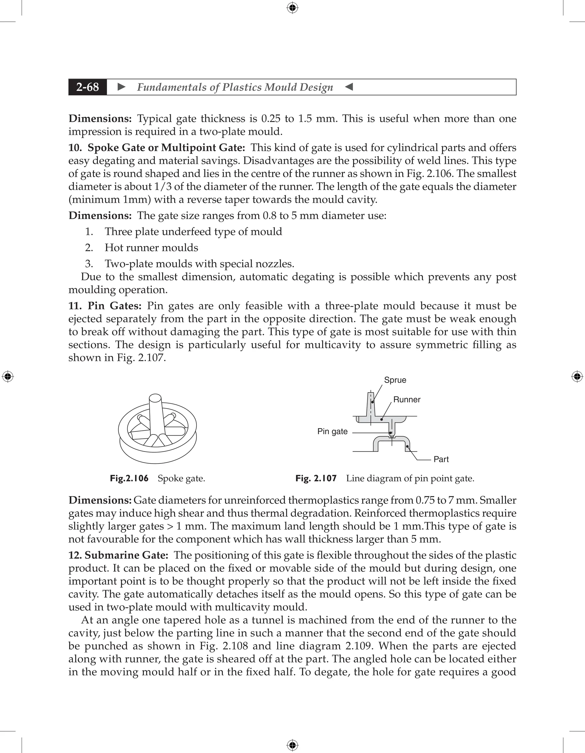  Fundamentals of Plastics Mould Design 
2-68
Dimensions: Typical gate thickness is 0.25 to 1.5 mm. This is useful when more than one
impression is required in a two-plate mould.
10. Spoke Gate or Multipoint Gate: This kind of gate is used for cylindrical parts and offers
easy degating and material savings. Disadvantages are the possibility of weld lines. This type
of gate is round shaped and lies in the centre of the runner as shown in Fig. 2.106. The smallest
diameter is about 1/3 of the diameter of the runner. The length of the gate equals the diameter
(minimum 1mm) with a reverse taper towards the mould cavity.
Dimensions: The gate size ranges from 0.8 to 5 mm diameter use:
1. Three plate underfeed type of mould
2. Hot runner moulds
3. Two-plate moulds with special nozzles.
Due to the smallest dimension, automatic degating is possible which prevents any post
moulding operation.
11. Pin Gates: Pin gates are only feasible with a three-plate mould because it must be
ejected separately from the part in the opposite direction. The gate must be weak enough
to break off without damaging the part. This type of gate is most suitable for use with thin
sections. The design is particularly useful for multicavity to assure symmetric filling as
shown in Fig. 2.107.
Fig.2.106 Spoke gate.
Runner
Sprue
Pin gate
Part
Fig. 2.107 Line diagram of pin point gate.
Dimensions: Gate diameters for unreinforced thermoplastics range from 0.75 to 7 mm. Smaller
gates may induce high shear and thus thermal degradation. Reinforced thermoplastics require
slightly larger gates  1 mm. The maximum land length should be 1 mm.This type of gate is
not favourable for the component which has wall thickness larger than 5 mm.
12. Submarine Gate: The positioning of this gate is flexible throughout the sides of the plastic
product. It can be placed on the fixed or movable side of the mould but during design, one
important point is to be thought properly so that the product will not be left inside the fixed
cavity. The gate automatically detaches itself as the mould opens. So this type of gate can be
used in two-plate mould with multicavity mould.
At an angle one tapered hole as a tunnel is machined from the end of the runner to the
cavity, just below the parting line in such a manner that the second end of the gate should
be punched as shown in Fig. 2.108 and line diagram 2.109. When the parts are ejected
along with runner, the gate is sheared off at the part. The angled hole can be located either
in the moving mould half or in the fixed half. To degate, the hole for gate requires a good
 