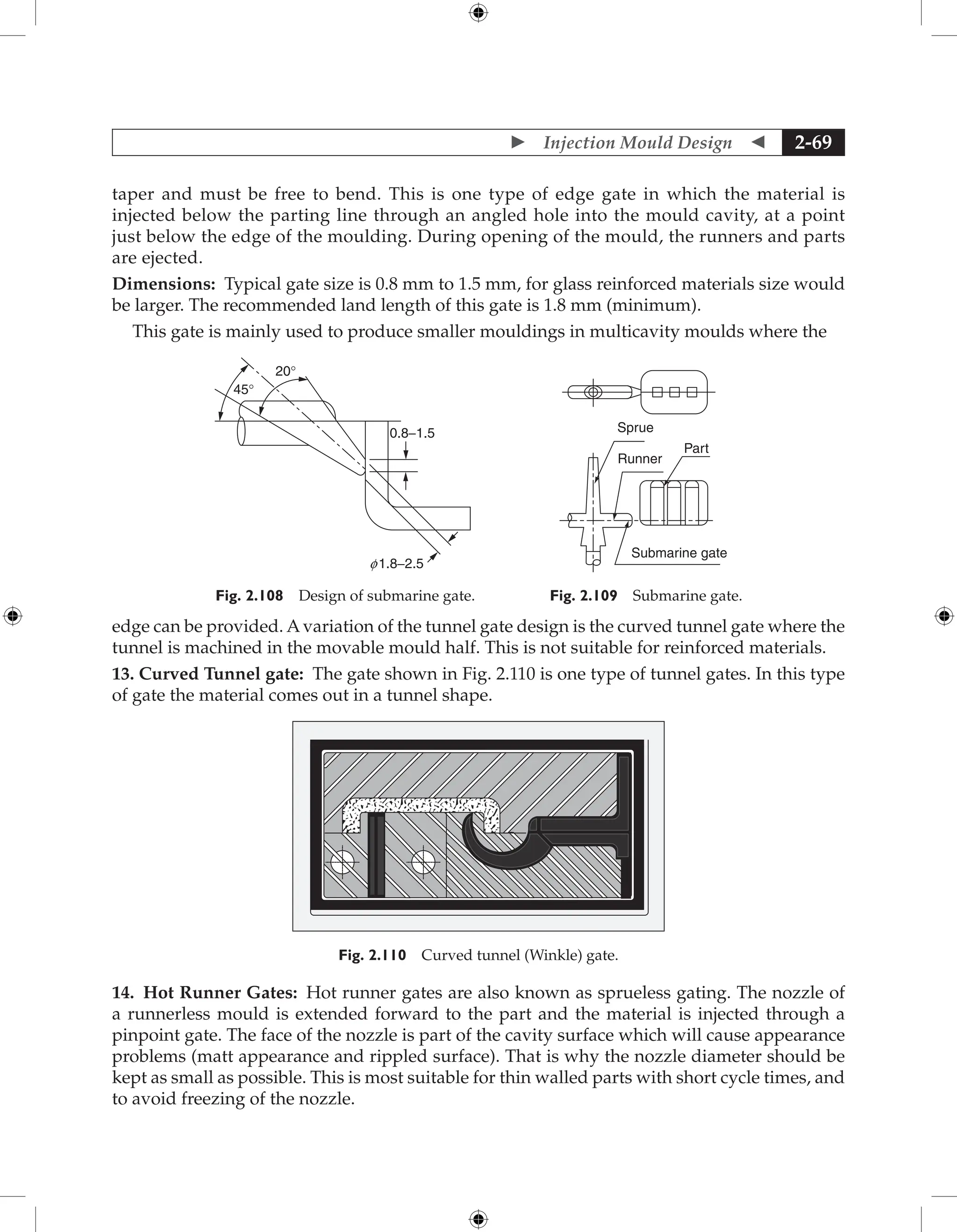  Injection Mould Design  2-69
taper and must be free to bend. This is one type of edge gate in which the material is
injected below the parting line through an angled hole into the mould cavity, at a point
just below the edge of the moulding. During opening of the mould, the runners and parts
are ejected.
Dimensions: Typical gate size is 0.8 mm to 1.5 mm, for glass reinforced materials size would
be larger. The recommended land length of this gate is 1.8 mm (minimum).
This gate is mainly used to produce smaller mouldings in multicavity moulds where the
20°
45°
0.8−1.5
f 1.8−2.5
Fig. 2.108 Design of submarine gate.
Submarine gate
Part
Sprue
Runner
Fig. 2.109 Submarine gate.
edge can be provided. Avariation of the tunnel gate design is the curved tunnel gate where the
tunnel is machined in the movable mould half. This is not suitable for reinforced materials.
13. Curved Tunnel gate: The gate shown in Fig. 2.110 is one type of tunnel gates. In this type
of gate the material comes out in a tunnel shape.
Fig. 2.110 Curved tunnel (Winkle) gate.
14. Hot Runner Gates: Hot runner gates are also known as sprueless gating. The nozzle of
a runnerless mould is extended forward to the part and the material is injected through a
pinpoint gate. The face of the nozzle is part of the cavity surface which will cause appearance
problems (matt appearance and rippled surface). That is why the nozzle diameter should be
kept as small as possible. This is most suitable for thin walled parts with short cycle times, and
to avoid freezing of the nozzle.
 
