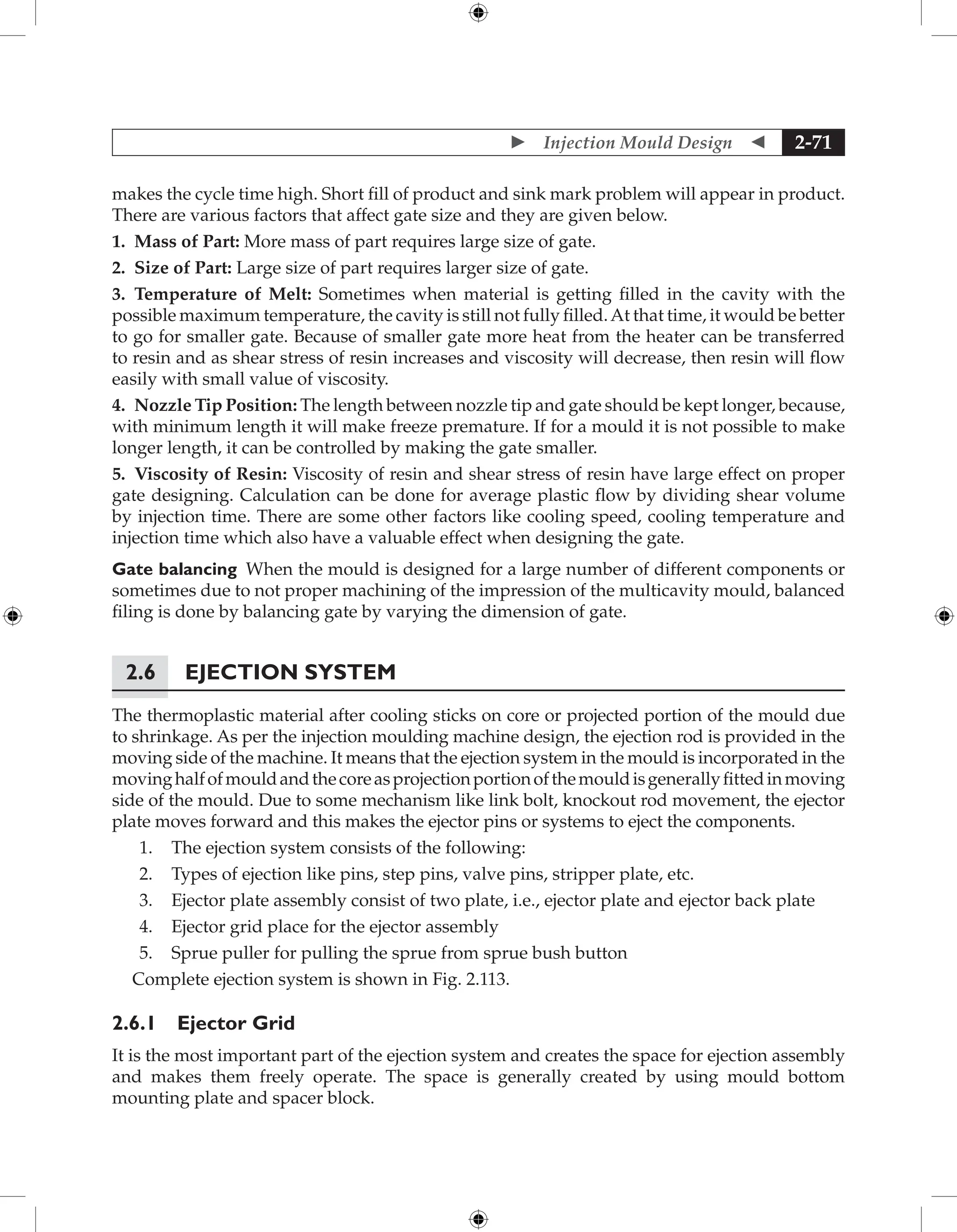  Injection Mould Design  2-71
makes the cycle time high. Short fill of product and sink mark problem will appear in product.
There are various factors that affect gate size and they are given below.
1. Mass of Part: More mass of part requires large size of gate.
2. Size of Part: Large size of part requires larger size of gate.
3. Temperature of Melt: Sometimes when material is getting filled in the cavity with the
possible maximum temperature, the cavity is still not fully filled.At that time, it would be better
to go for smaller gate. Because of smaller gate more heat from the heater can be transferred
to resin and as shear stress of resin increases and viscosity will decrease, then resin will flow
easily with small value of viscosity.
4. Nozzle Tip Position: The length between nozzle tip and gate should be kept longer, because,
with minimum length it will make freeze premature. If for a mould it is not possible to make
longer length, it can be controlled by making the gate smaller.
5. Viscosity of Resin: Viscosity of resin and shear stress of resin have large effect on proper
gate designing. Calculation can be done for average plastic flow by dividing shear volume
by injection time. There are some other factors like cooling speed, cooling temperature and
injection time which also have a valuable effect when designing the gate.
Gate balancing When the mould is designed for a large number of different components or
sometimes due to not proper machining of the impression of the multicavity mould, balanced
filing is done by balancing gate by varying the dimension of gate.
2.6 Ejection System
The thermoplastic material after cooling sticks on core or projected portion of the mould due
to shrinkage. As per the injection moulding machine design, the ejection rod is provided in the
moving side of the machine. It means that the ejection system in the mould is incorporated in the
movinghalfofmouldandthecoreasprojectionportionofthemouldisgenerallyfittedinmoving
side of the mould. Due to some mechanism like link bolt, knockout rod movement, the ejector
plate moves forward and this makes the ejector pins or systems to eject the components.
1. The ejection system consists of the following:
2. Types of ejection like pins, step pins, valve pins, stripper plate, etc.
3. Ejector plate assembly consist of two plate, i.e., ejector plate and ejector back plate
4. Ejector grid place for the ejector assembly
5. Sprue puller for pulling the sprue from sprue bush button
Complete ejection system is shown in Fig. 2.113.
2.6.1 Ejector Grid
It is the most important part of the ejection system and creates the space for ejection assembly
and makes them freely operate. The space is generally created by using mould bottom
mounting plate and spacer block.
 