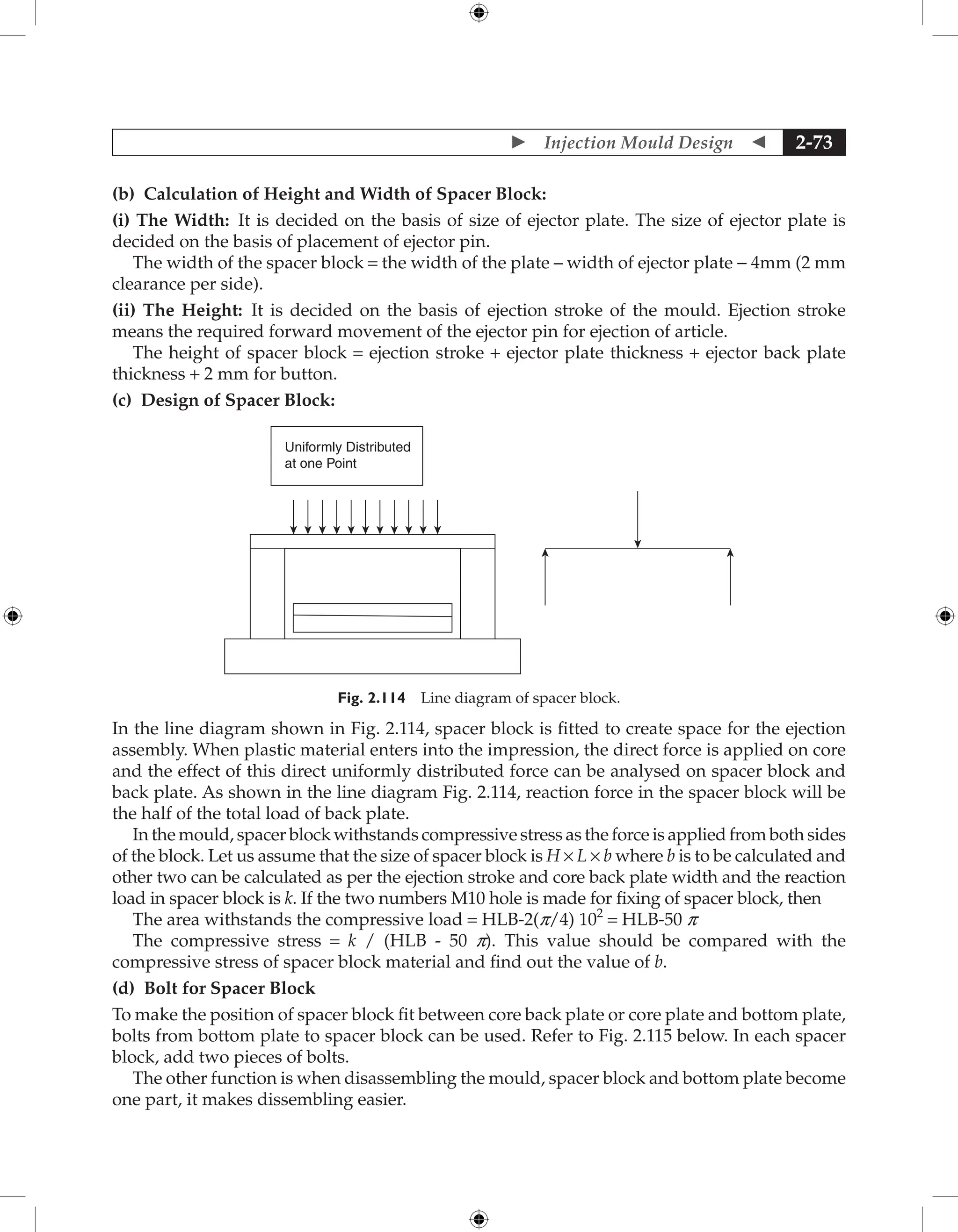  Injection Mould Design  2-73
(b) Calculation of Height and Width of Spacer Block:
(i) The Width: It is decided on the basis of size of ejector plate. The size of ejector plate is
decided on the basis of placement of ejector pin.
The width of the spacer block = the width of the plate – width of ejector plate − 4mm (2 mm
clearance per side).
(ii) The Height: It is decided on the basis of ejection stroke of the mould. Ejection stroke
means the required forward movement of the ejector pin for ejection of article.
The height of spacer block = ejection stroke + ejector plate thickness + ejector back plate
thickness + 2 mm for button.
(c) Design of Spacer Block:
Uniformly Distributed
at one Point
Fig. 2.114 Line diagram of spacer block.
In the line diagram shown in Fig. 2.114, spacer block is fitted to create space for the ejection
assembly. When plastic material enters into the impression, the direct force is applied on core
and the effect of this direct uniformly distributed force can be analysed on spacer block and
back plate. As shown in the line diagram Fig. 2.114, reaction force in the spacer block will be
the half of the total load of back plate.
In the mould, spacer block withstands compressive stress as the force is applied from both sides
of the block. Let us assume that the size of spacer block is H × L × b where b is to be calculated and
other two can be calculated as per the ejection stroke and core back plate width and the reaction
load in spacer block is k. If the two numbers M10 hole is made for fixing of spacer block, then
The area withstands the compressive load = HLB-2(p/4) 102
= HLB-50 p
The compressive stress = k / (HLB - 50 p). This value should be compared with the
compressive stress of spacer block material and find out the value of b.
(d) Bolt for Spacer Block
To make the position of spacer block fit between core back plate or core plate and bottom plate,
bolts from bottom plate to spacer block can be used. Refer to Fig. 2.115 below. In each spacer
block, add two pieces of bolts.
The other function is when disassembling the mould, spacer block and bottom plate become
one part, it makes dissembling easier.
 