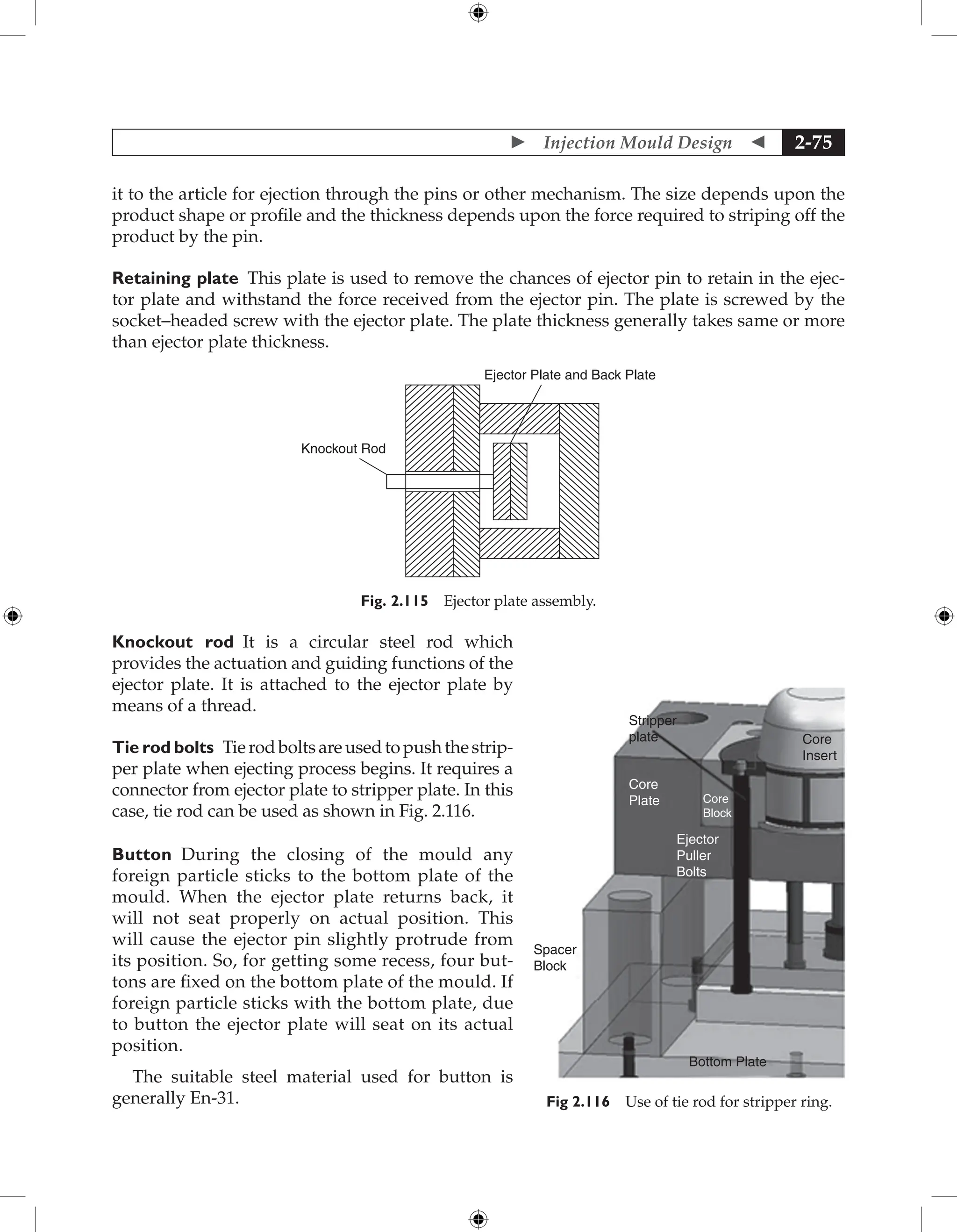  Injection Mould Design  2-75
it to the article for ejection through the pins or other mechanism. The size depends upon the
product shape or profile and the thickness depends upon the force required to striping off the
product by the pin.
Retaining plate This plate is used to remove the chances of ejector pin to retain in the ejec-
tor plate and withstand the force received from the ejector pin. The plate is screwed by the
socket–headed screw with the ejector plate. The plate thickness generally takes same or more
than ejector plate thickness.
Ejector Plate and Back Plate
Knockout Rod
Fig. 2.115 Ejector plate assembly.
Knockout rod It is a circular steel rod which
­
provides the actuation and guiding functions of the
ejector plate. It is attached to the ejector plate by
means of a thread.
Tie rod bolts Tierodboltsareusedtopushthestrip-
per plate when ejecting process begins. It requires a
connector from ejector plate to stripper plate. In this
case, tie rod can be used as shown in Fig. 2.116.
Button During the closing of the mould any
foreign particle sticks to the bottom plate of the
mould. When the ejector plate returns back, it
will not seat properly on actual position. This
will cause the ejector pin slightly protrude from
its position. So, for getting some recess, four but-
tons are fixed on the bottom plate of the mould. If
foreign particle sticks with the bottom plate, due
to button the ejector plate will seat on its actual
position.
The suitable steel material used for button is
generally En-31.
Stripper
plate Core
Insert
Core
Plate Core
Block
Ejector
Puller
Bolts
Spacer
Block
Bottom Plate
Fig 2.116 Use of tie rod for stripper ring.
 
