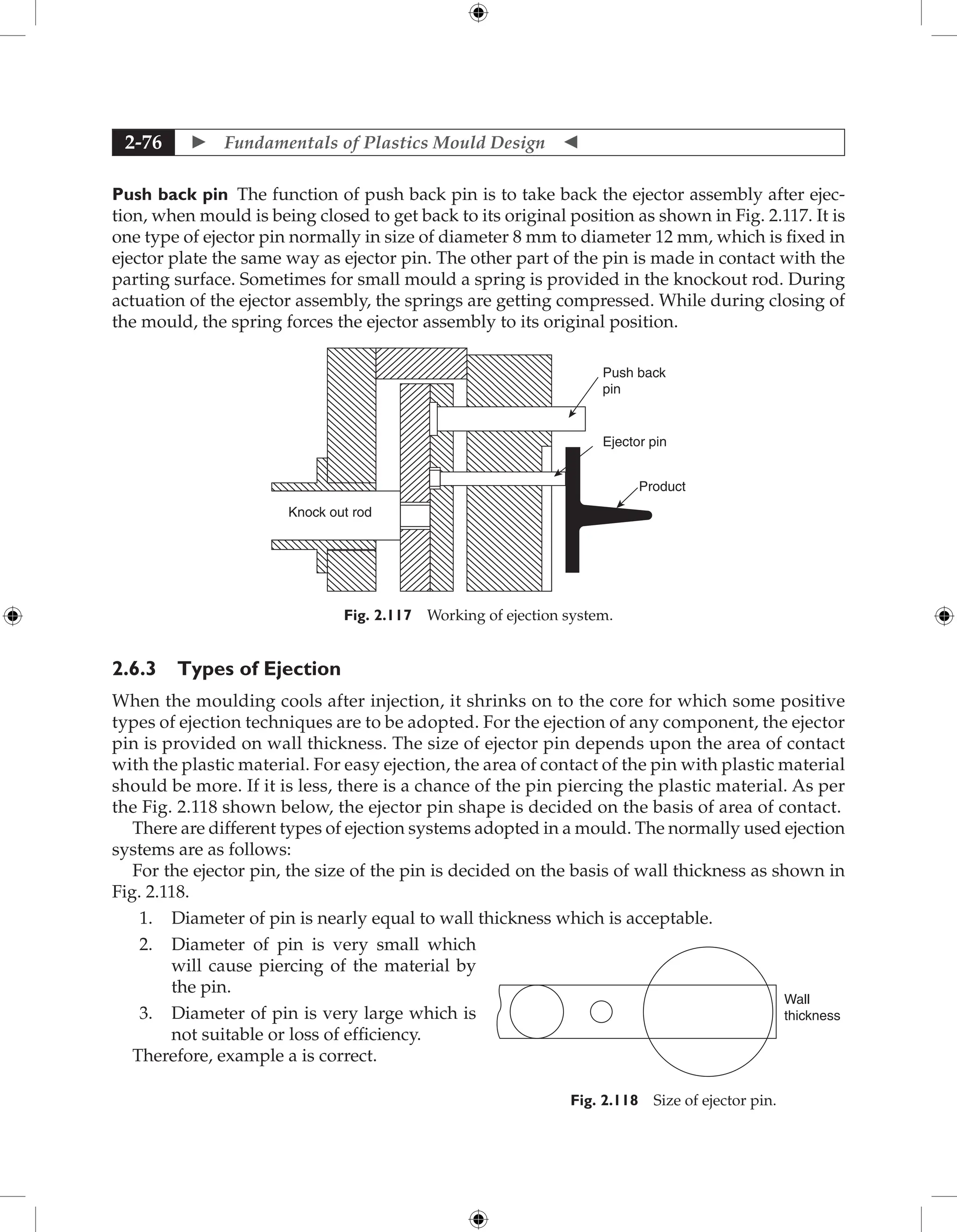  Fundamentals of Plastics Mould Design 
2-76
Push back pin The function of push back pin is to take back the ejector assembly after ejec-
tion, when mould is being closed to get back to its original position as shown in Fig. 2.117. It is
one type of ejector pin normally in size of diameter 8 mm to diameter 12 mm, which is fixed in
ejector plate the same way as ejector pin. The other part of the pin is made in contact with the
parting surface. Sometimes for small mould a spring is provided in the knockout rod. During
actuation of the ejector assembly, the springs are getting compressed. While during closing of
the mould, the spring forces the ejector assembly to its original position.
Push back
pin
Ejector pin
Product
Knock out rod
Fig. 2.117 Working of ejection system.
2.6.3 Types of Ejection
When the moulding cools after injection, it shrinks on to the core for which some positive
types of ejection techniques are to be adopted. For the ejection of any component, the ejector
pin is provided on wall thickness. The size of ejector pin depends upon the area of contact
with the plastic material. For easy ejection, the area of contact of the pin with plastic material
should be more. If it is less, there is a chance of the pin piercing the plastic material. As per
the Fig. 2.118 shown below, the ejector pin shape is decided on the basis of area of contact.
There are different types of ejection systems adopted in a mould. The normally used ejection
systems are as follows:
For the ejector pin, the size of the pin is decided on the basis of wall thickness as shown in
Fig. 2.118.
1. Diameter of pin is nearly equal to wall thickness which is acceptable.
2. Diameter of pin is very small which
will cause piercing of the material by
the pin.
3. Diameter of pin is very large which is
not suitable or loss of efficiency.
Therefore, example a is correct.
Wall
thickness
Fig. 2.118 Size of ejector pin.
 