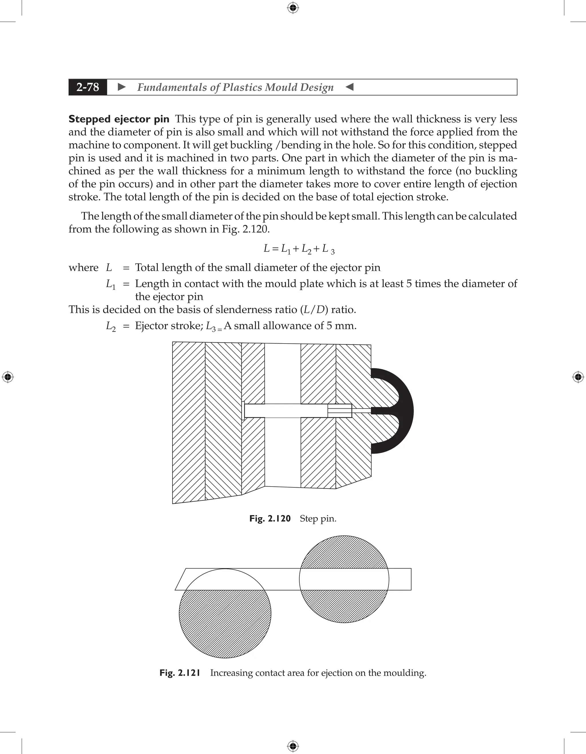  Fundamentals of Plastics Mould Design 
2-78
Stepped ejector pin This type of pin is generally used where the wall thickness is very less
and the diameter of pin is also small and which will not withstand the force applied from the
machine to component. It will get buckling /bending in the hole. So for this condition, stepped
pin is used and it is machined in two parts. One part in which the diameter of the pin is ma-
chined as per the wall thickness for a minimum length to withstand the force (no buckling
of the pin occurs) and in other part the diameter takes more to cover entire length of ejection
stroke. The total length of the pin is decided on the base of total ejection stroke.
The length of the small diameter of the pin should be kept small. This length can be calculated
from the following as shown in Fig. 2.120.
L = L1 + L2 + L 3
where L = Total length of the small diameter of the ejector pin
L1 = 	
Length in contact with the mould plate which is at least 5 times the diameter of
the ejector pin
This is decided on the basis of slenderness ratio (L/D) ratio.
L2 = Ejector stroke; L3 = A small allowance of 5 mm.
Fig. 2.120 Step pin.
Fig. 2.121 Increasing contact area for ejection on the moulding.
 