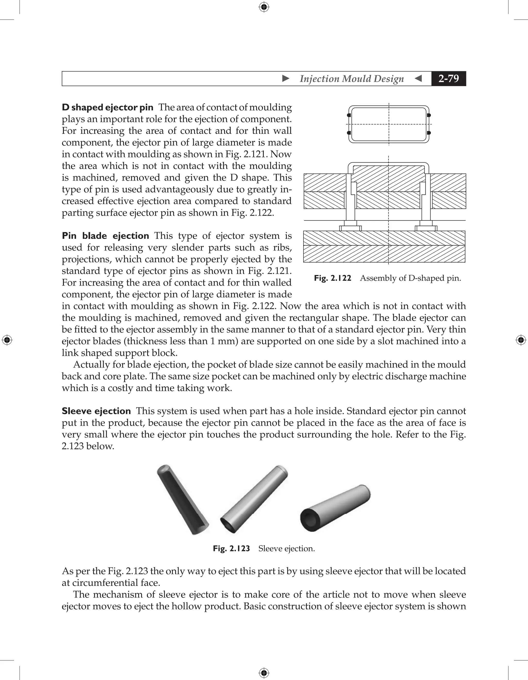  Injection Mould Design  2-79
D shaped ejector pin The area of contact of moulding
plays an important role for the ejection of component.
For increasing the area of contact and for thin wall
component, the ejector pin of large diameter is made
in contact with moulding as shown in Fig. 2.121. Now
the area which is not in contact with the moulding
is machined, removed and given the D shape. This
type of pin is used advantageously due to greatly in-
creased effective ejection area compared to standard
parting surface ejector pin as shown in Fig. 2.122.
Pin blade ejection This type of ejector system is
used for releasing very slender parts such as ribs,
projections, which cannot be properly ejected by the
standard type of ejector pins as shown in Fig. 2.121.
For increasing the area of contact and for thin walled
component, the ejector pin of large diameter is made
in contact with moulding as shown in Fig. 2.122. Now the area which is not in contact with
the moulding is machined, removed and given the rectangular shape. The blade ejector can
be fitted to the ejector assembly in the same manner to that of a standard ejector pin. Very thin
ejector blades (thickness less than 1 mm) are supported on one side by a slot machined into a
link shaped support block.
Actually for blade ejection, the pocket of blade size cannot be easily machined in the mould
back and core plate. The same size pocket can be machined only by electric discharge machine
which is a costly and time taking work.
Sleeve ejection This system is used when part has a hole inside. Standard ejector pin cannot
put in the product, because the ejector pin cannot be placed in the face as the area of face is
very small where the ejector pin touches the product surrounding the hole. Refer to the Fig.
2.123 below.
Fig. 2.123 Sleeve ejection.
As per the Fig. 2.123 the only way to eject this part is by using sleeve ejector that will be located
at circumferential face.
The mechanism of sleeve ejector is to make core of the article not to move when sleeve
ejector moves to eject the hollow product. Basic construction of sleeve ejector system is shown
Fig. 2.122 Assembly of D-shaped pin.
 