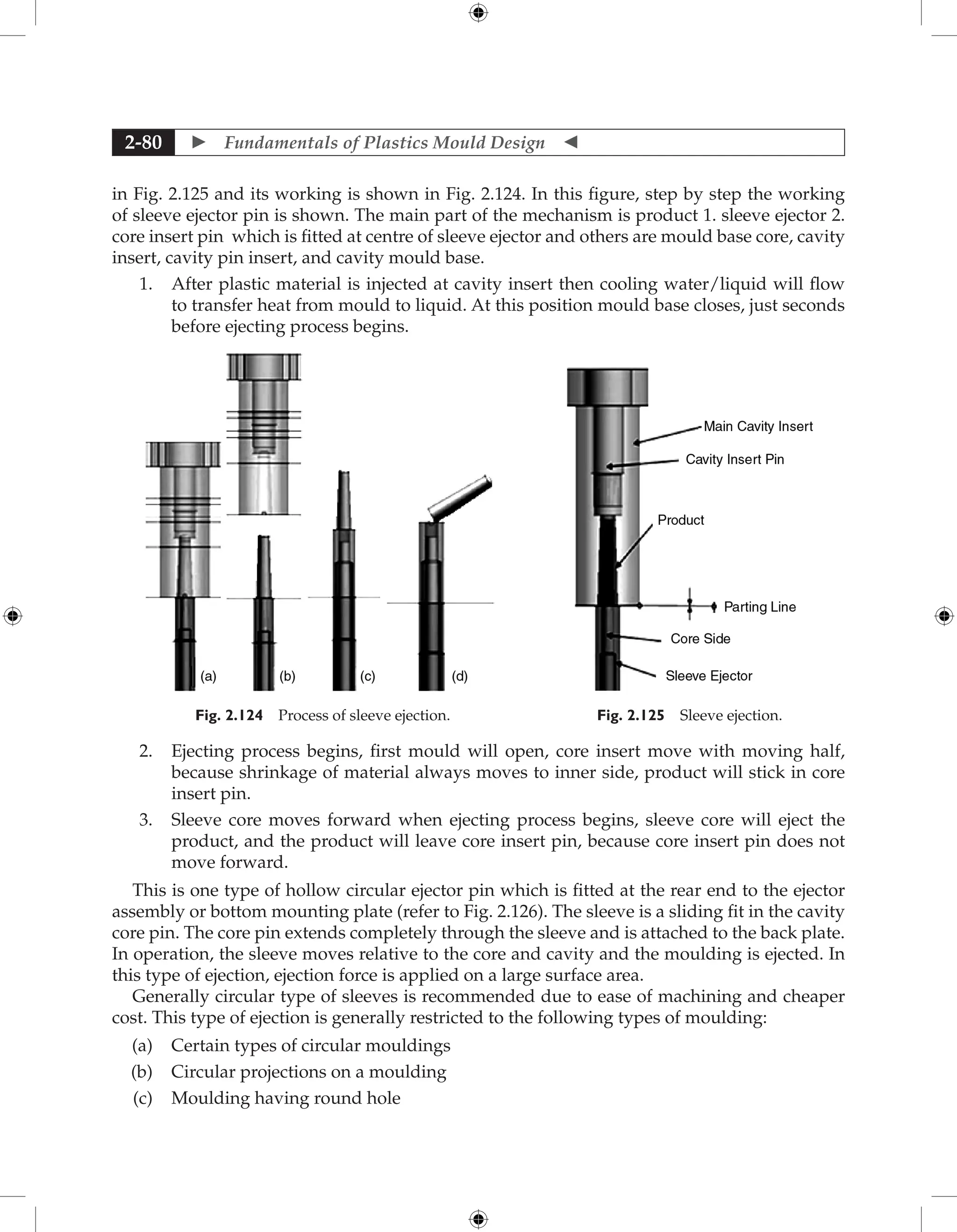  Fundamentals of Plastics Mould Design 
2-80
in Fig. 2.125 and its working is shown in Fig. 2.124. In this figure, step by step the working
of sleeve ejector pin is shown. The main part of the mechanism is product 1. sleeve ejector 2.
core insert pin which is fitted at centre of sleeve ejector and others are mould base core, cavity
insert, cavity pin insert, and cavity mould base.
1. After plastic material is injected at cavity insert then cooling water/liquid will flow
to transfer heat from mould to liquid. At this position mould base closes, just seconds
before ejecting process begins.
Fig. 2.124 Process of sleeve ejection. Fig. 2.125 Sleeve ejection.
2. Ejecting process begins, first mould will open, core insert move with moving half,
because shrinkage of material always moves to inner side, product will stick in core
insert pin.
3. Sleeve core moves forward when ejecting process begins, sleeve core will eject the
product, and the product will leave core insert pin, because core insert pin does not
move forward.
This is one type of hollow circular ejector pin which is fitted at the rear end to the ejector
assembly or bottom mounting plate (refer to Fig. 2.126). The sleeve is a sliding fit in the cavity
core pin. The core pin extends completely through the sleeve and is attached to the back plate.
In operation, the sleeve moves relative to the core and cavity and the moulding is ejected. In
this type of ejection, ejection force is applied on a large surface area.
Generally circular type of sleeves is recommended due to ease of machining and cheaper
cost. This type of ejection is generally restricted to the following types of moulding:
(a) Certain types of circular mouldings
(b) Circular projections on a moulding
(c) Moulding having round hole
 