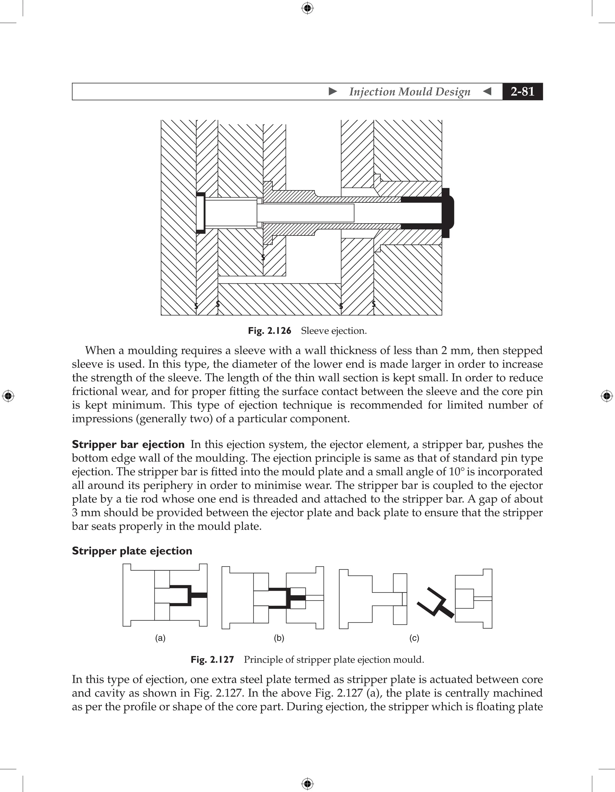  Injection Mould Design  2-81
Fig. 2.126 Sleeve ejection.
When a moulding requires a sleeve with a wall thickness of less than 2 mm, then stepped
sleeve is used. In this type, the diameter of the lower end is made larger in order to increase
the strength of the sleeve. The length of the thin wall section is kept small. In order to reduce
frictional wear, and for proper fitting the surface contact between the sleeve and the core pin
is kept minimum. This type of ejection technique is recommended for limited number of
impressions (generally two) of a particular component.
Stripper bar ejection In this ejection system, the ejector element, a stripper bar, pushes the
bottom edge wall of the moulding. The ejection principle is same as that of standard pin type
ejection. The stripper bar is fitted into the mould plate and a small angle of 10° is incorporated
all around its periphery in order to minimise wear. The stripper bar is coupled to the ejector
plate by a tie rod whose one end is threaded and attached to the stripper bar. A gap of about
3 mm should be provided between the ejector plate and back plate to ensure that the stripper
bar seats properly in the mould plate.
Stripper plate ejection
(a) (b) (c)
Fig. 2.127 Principle of stripper plate ejection mould.
In this type of ejection, one extra steel plate termed as stripper plate is actuated between core
and cavity as shown in Fig. 2.127. In the above Fig. 2.127 (a), the plate is centrally machined
as per the profile or shape of the core part. During ejection, the stripper which is floating plate
 