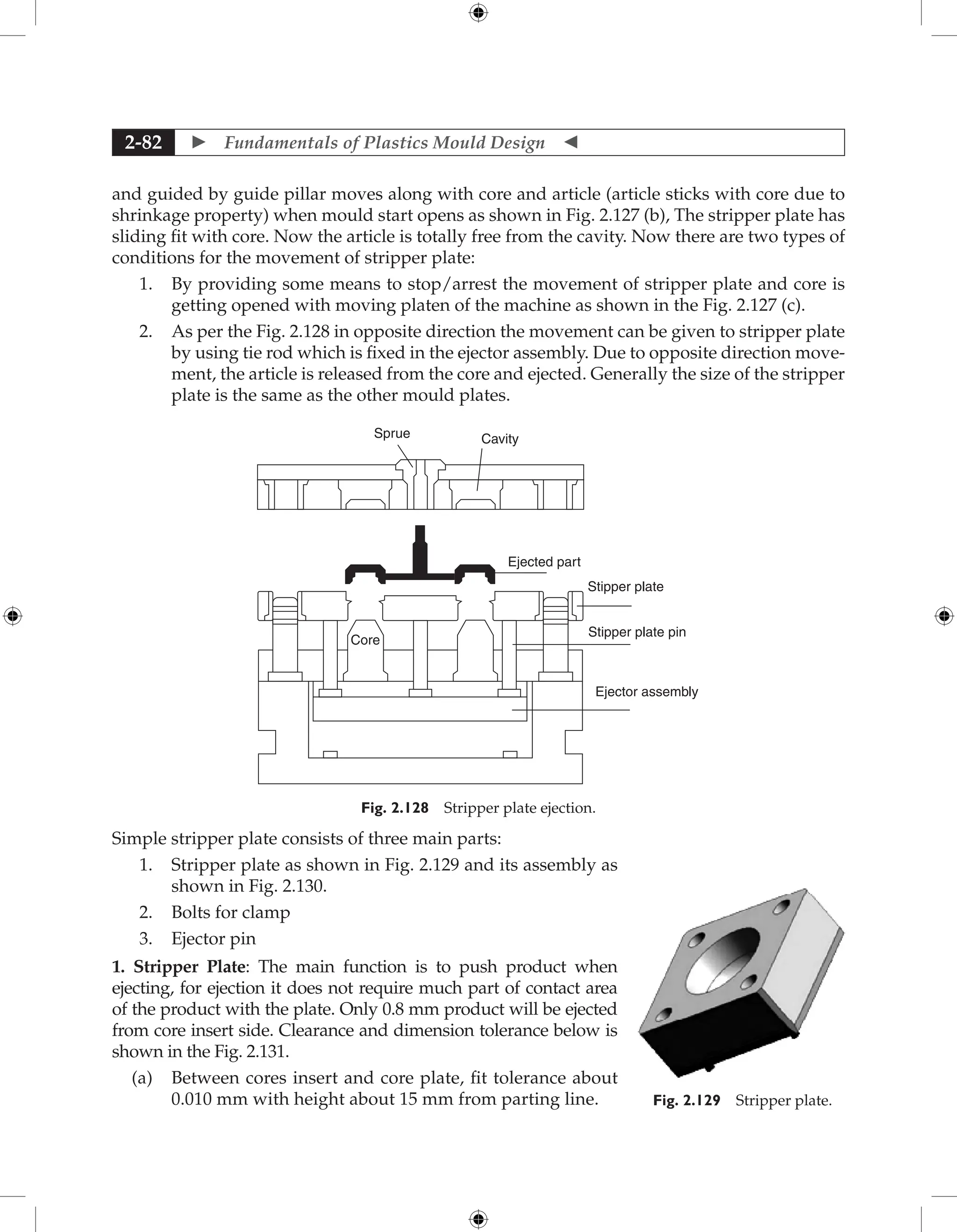  Fundamentals of Plastics Mould Design 
2-82
and guided by guide pillar moves along with core and article (article sticks with core due to
shrinkage property) when mould start opens as shown in Fig. 2.127 (b), The stripper plate has
sliding fit with core. Now the article is totally free from the cavity. Now there are two types of
conditions for the movement of stripper plate:
1. By providing some means to stop/arrest the movement of stripper plate and core is
getting opened with moving platen of the machine as shown in the Fig. 2.127 (c).
2. As per the Fig. 2.128 in opposite direction the movement can be given to stripper plate
by using tie rod which is fixed in the ejector assembly. Due to opposite direction move-
ment, the article is released from the core and ejected. Generally the size of the stripper
plate is the same as the other mould plates.
Sprue Cavity
Ejected part
Core
Stipper plate
Stipper plate pin
Ejector assembly
Fig. 2.128 Stripper plate ejection.
Simple stripper plate consists of three main parts:
1. Stripper plate as shown in Fig. 2.129 and its assembly as
shown in Fig. 2.130.
2. Bolts for clamp
3. Ejector pin
1. Stripper Plate: The main function is to push product when
ejecting, for ejection it does not require much part of contact area
of the product with the plate. Only 0.8 mm product will be ejected
from core insert side. Clearance and dimension tolerance below is
shown in the Fig. 2.131.
(a) Between cores insert and core plate, fit tolerance about
0.010 mm with height about 15 mm from parting line. Fig. 2.129 Stripper plate.
 