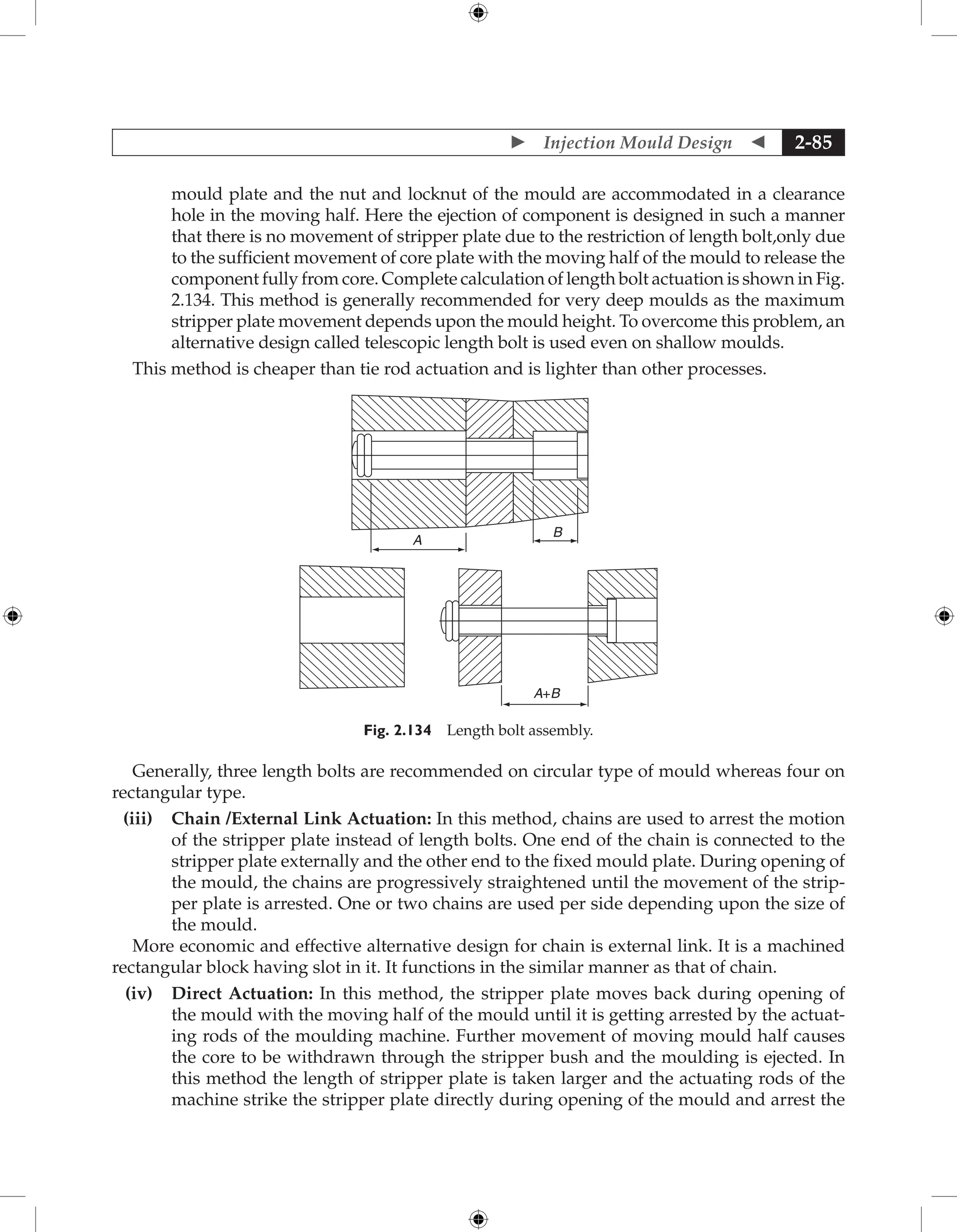  Injection Mould Design  2-85
mould plate and the nut and locknut of the mould are accommodated in a clearance
hole in the moving half. Here the ejection of component is designed in such a manner
that there is no movement of stripper plate due to the restriction of length bolt,only due
to the sufficient movement of core plate with the moving half of the mould to release the
component fully from core. Complete calculation of length bolt actuation is shown in Fig.
2.134. This method is generally recommended for very deep moulds as the maximum
stripper plate movement depends upon the mould height. To overcome this problem, an
alternative design called telescopic length bolt is used even on shallow moulds.
This method is cheaper than tie rod actuation and is lighter than other processes.
A
B
A+B
Fig. 2.134 Length bolt assembly.
Generally, three length bolts are recommended on circular type of mould whereas four on
rectangular type.
(iii) Chain /External Link Actuation: In this method, chains are used to arrest the motion
of the stripper plate instead of length bolts. One end of the chain is connected to the
stripper plate externally and the other end to the fixed mould plate. During opening of
the mould, the chains are progressively straightened until the movement of the strip-
per plate is arrested. One or two chains are used per side depending upon the size of
the mould.
More economic and effective alternative design for chain is external link. It is a machined
rectangular block having slot in it. It functions in the similar manner as that of chain.
(iv) Direct Actuation: In this method, the stripper plate moves back during opening of
the mould with the moving half of the mould until it is getting arrested by the actuat-
ing rods of the moulding machine. Further movement of moving mould half causes
the core to be withdrawn through the stripper bush and the moulding is ejected. In
this method the length of stripper plate is taken larger and the actuating rods of the
machine strike the stripper plate directly during opening of the mould and arrest the
 