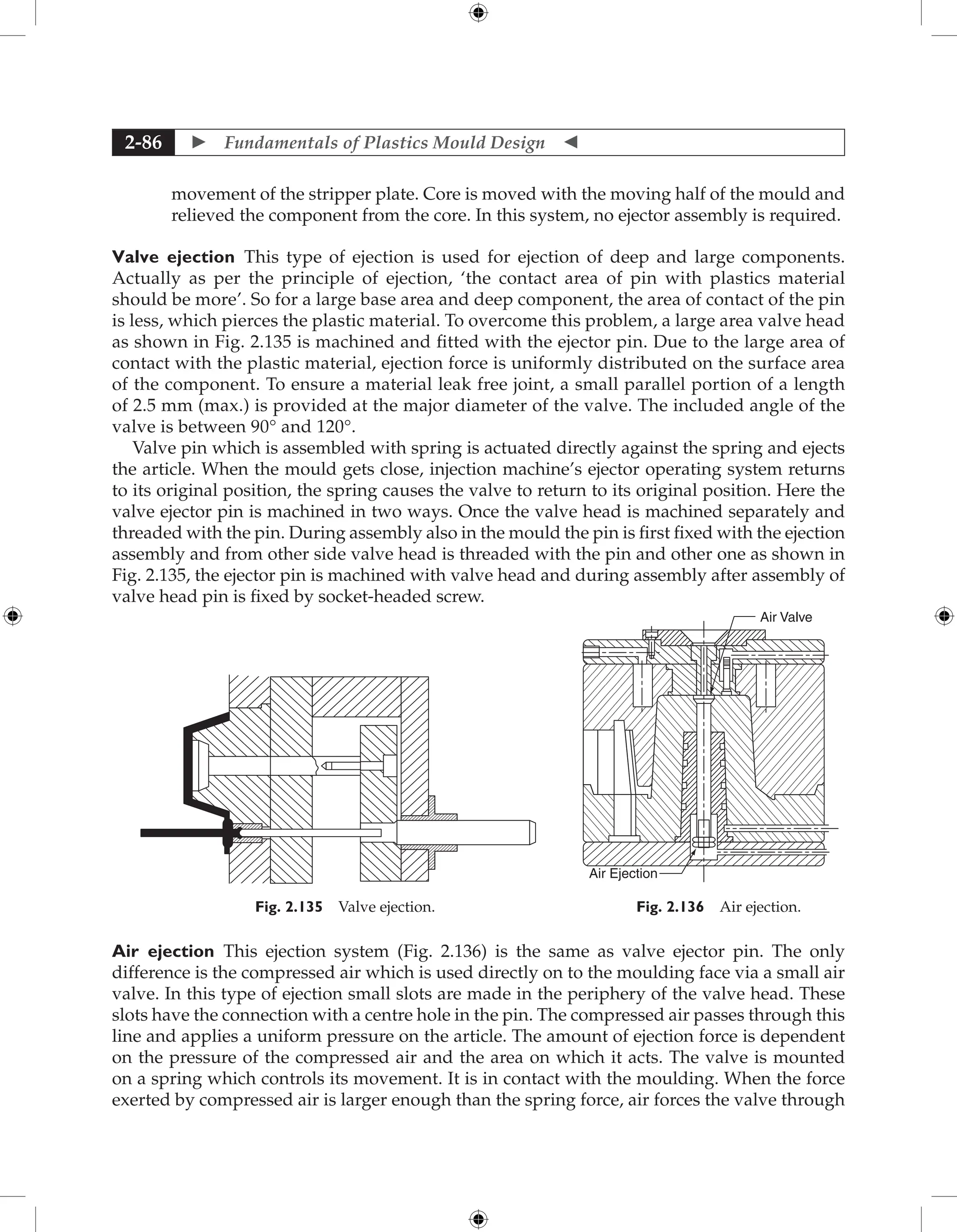  Fundamentals of Plastics Mould Design 
2-86
movement of the stripper plate. Core is moved with the moving half of the mould and
relieved the component from the core. In this system, no ejector assembly is required.
Valve ejection This type of ejection is used for ejection of deep and large components.
­
Actually as per the principle of ejection, ‘the contact area of pin with plastics material
should be more’. So for a large base area and deep component, the area of contact of the pin
is less, which pierces the plastic material. To overcome this problem, a large area valve head
as shown in Fig. 2.135 is machined and fitted with the ejector pin. Due to the large area of
contact with the plastic material, ejection force is uniformly distributed on the surface area
of the component. To ensure a material leak free joint, a small parallel portion of a length
of 2.5 mm (max.) is provided at the major diameter of the valve. The included angle of the
valve is between 90° and 120°.
Valve pin which is assembled with spring is actuated directly against the spring and ejects
the article. When the mould gets close, injection machine’s ejector operating system returns
to its original position, the spring causes the valve to return to its original position. Here the
valve ejector pin is machined in two ways. Once the valve head is machined separately and
threaded with the pin. During assembly also in the mould the pin is first fixed with the ejection
assembly and from other side valve head is threaded with the pin and other one as shown in
Fig. 2.135, the ejector pin is machined with valve head and during assembly after assembly of
valve head pin is fixed by socket-headed screw.
Air Valve
Air Ejection
Fig. 2.136 Air ejection.
Fig. 2.135 Valve ejection.
Air ejection This ejection system (Fig. 2.136) is the same as valve ejector pin. The only
­
difference is the compressed air which is used directly on to the moulding face via a small air
valve. In this type of ejection small slots are made in the periphery of the valve head. These
slots have the connection with a centre hole in the pin. The compressed air passes through this
line and applies a uniform pressure on the article. The amount of ejection force is dependent
on the pressure of the compressed air and the area on which it acts. The valve is mounted
on a spring which controls its movement. It is in contact with the moulding. When the force
exerted by compressed air is larger enough than the spring force, air forces the valve through
 