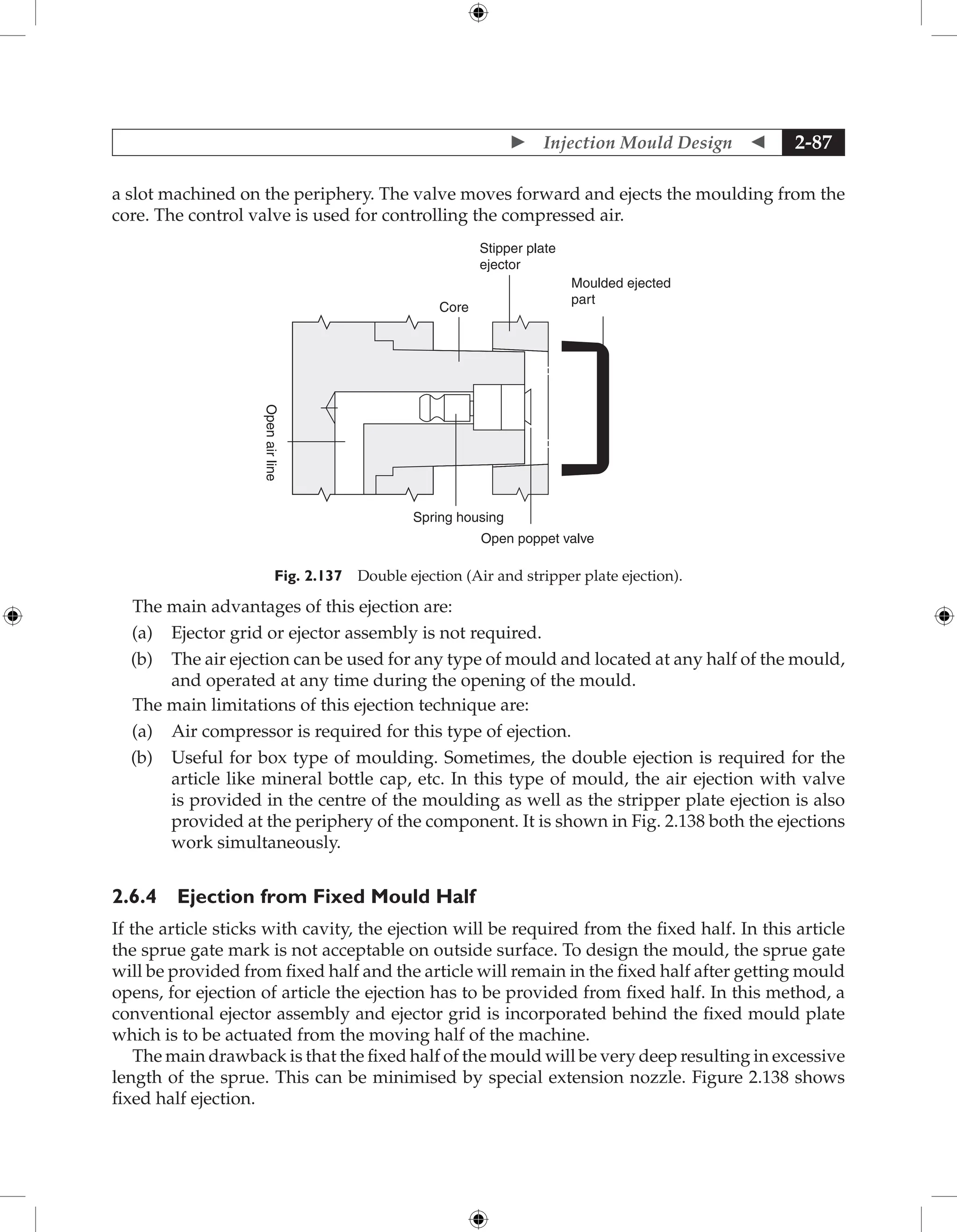  Injection Mould Design  2-87
a slot machined on the ­
periphery. The valve moves forward and ejects the moulding from the
core. The control valve is used for controlling the compressed air.
Stipper plate
ejector
Moulded ejected
part
Core
Open
air
line
Spring housing
Open poppet valve
Fig. 2.137 Double ejection (Air and stripper plate ejection).
The main advantages of this ejection are:
(a) Ejector grid or ejector assembly is not required.
(b) The air ejection can be used for any type of mould and located at any half of the mould,
and operated at any time during the opening of the mould.
The main limitations of this ejection technique are:
(a) Air compressor is required for this type of ejection.
(b) Useful for box type of moulding. Sometimes, the double ejection is required for the
article like mineral bottle cap, etc. In this type of mould, the air ejection with valve
is provided in the centre of the moulding as well as the stripper plate ejection is also
provided at the periphery of the component. It is shown in Fig. 2.138 both the ejections
work simultaneously.
2.6.4 Ejection from Fixed Mould Half
If the article sticks with cavity, the ejection will be required from the fixed half. In this article
the sprue gate mark is not acceptable on outside surface. To design the mould, the sprue gate
will be provided from fixed half and the article will remain in the fixed half after getting mould
opens, for ejection of article the ejection has to be provided from fixed half. In this method, a
conventional ejector assembly and ejector grid is incorporated behind the fixed mould plate
which is to be actuated from the moving half of the machine.
The main drawback is that the fixed half of the mould will be very deep resulting in excessive
length of the sprue. This can be minimised by special extension nozzle. Figure 2.138 shows
fixed half ejection.
 