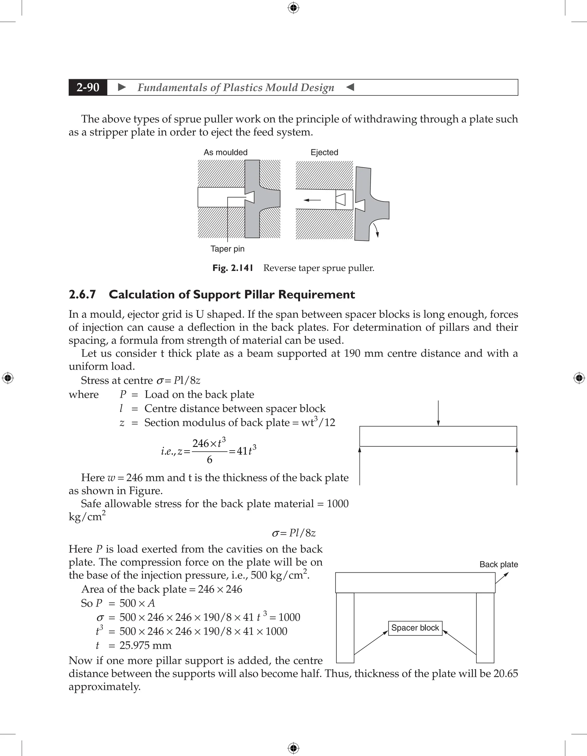  Fundamentals of Plastics Mould Design 
2-90
The above types of sprue puller work on the principle of withdrawing through a plate such
as a stripper plate in order to eject the feed system.
As moulded Ejected
Taper pin
Fig. 2.141 Reverse taper sprue puller.
2.6.7 Calculation of Support Pillar Requirement
In a mould, ejector grid is U shaped. If the span between spacer blocks is long enough, forces
of injection can cause a deflection in the back plates. For determination of pillars and their
spacing, a formula from strength of material can be used.
Let us consider t thick plate as a beam supported at 190 mm centre distance and with a
uniform load.
Stress at centre s = Pl/8z
where P = Load on the back plate
l = Centre distance between spacer block
z = Section modulus of back plate = wt3
/12
i e z
t
t
. ., =
×
246
6
41
3
3
=
Here w = 246 mm and t is the thickness of the back plate
as shown in Figure.
Safe allowable stress for the back plate material = 1000
kg/cm2
s = Pl/8z
Here P is load exerted from the cavities on the back
plate. The compression force on the plate will be on
the base of the injection pressure, i.e., 500 kg/cm2
.
Area of the back plate = 246 × 246
So P = 500 × A
s = 500 × 246 × 246 × 190/8 × 41 t 3
= 1000
t3
= 500 × 246 × 246 × 190/8 × 41 × 1000
t = 25.975 mm
Now if one more pillar support is added, the centre
distance between the supports will also become half. Thus, thickness of the plate will be 20.65
approximately.
Back plate
Spacer block
 