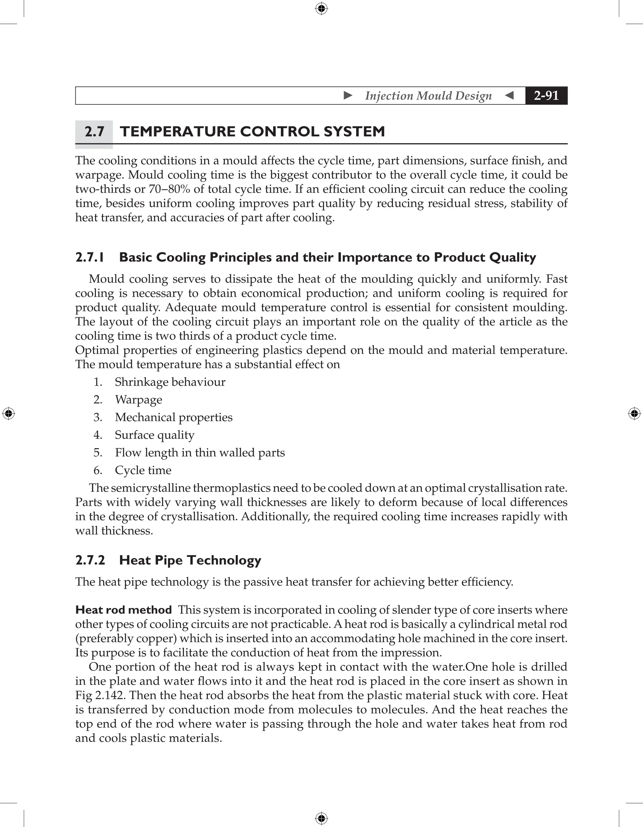  Injection Mould Design  2-91
2.7 Temperature Control System
The cooling conditions in a mould affects the cycle time, part dimensions, surface finish, and
warpage. Mould cooling time is the biggest contributor to the overall cycle time, it could be
two-thirds or 70−80% of total cycle time. If an efficient cooling circuit can reduce the cooling
time, besides uniform cooling improves part quality by reducing residual stress, stability of
heat transfer, and accuracies of part after cooling.
2.7.1 Basic Cooling Principles and their Importance to Product Quality
Mould cooling serves to dissipate the heat of the moulding quickly and uniformly. Fast
cooling is necessary to obtain economical production; and uniform cooling is required for
product quality. Adequate mould temperature control is essential for consistent moulding.
The layout of the cooling circuit plays an important role on the quality of the article as the
cooling time is two thirds of a product cycle time.
Optimal properties of engineering plastics depend on the mould and material temperature.
The mould temperature has a substantial effect on
1. Shrinkage behaviour
2. Warpage
3. Mechanical properties
4. Surface quality
5. Flow length in thin walled parts
6. Cycle time
The semicrystalline thermoplastics need to be cooled down at an optimal crystallisation rate.
Parts with widely varying wall thicknesses are likely to deform because of local differences
in the degree of crystallisation. Additionally, the required cooling time increases rapidly with
wall thickness.
2.7.2 Heat Pipe Technology
The heat pipe technology is the passive heat transfer for achieving better efficiency.
Heat rod method This system is incorporated in cooling of slender type of core inserts where
other types of cooling circuits are not practicable. A heat rod is basically a cylindrical metal rod
(preferably copper) which is inserted into an accommodating hole machined in the core insert.
Its purpose is to facilitate the conduction of heat from the impression.
One portion of the heat rod is always kept in contact with the water.One hole is drilled
in the plate and water flows into it and the heat rod is placed in the core insert as shown in
Fig 2.142. Then the heat rod absorbs the heat from the plastic material stuck with core. Heat
is transferred by conduction mode from molecules to molecules. And the heat reaches the
top end of the rod where water is passing through the hole and water takes heat from rod
and cools plastic materials.
 
