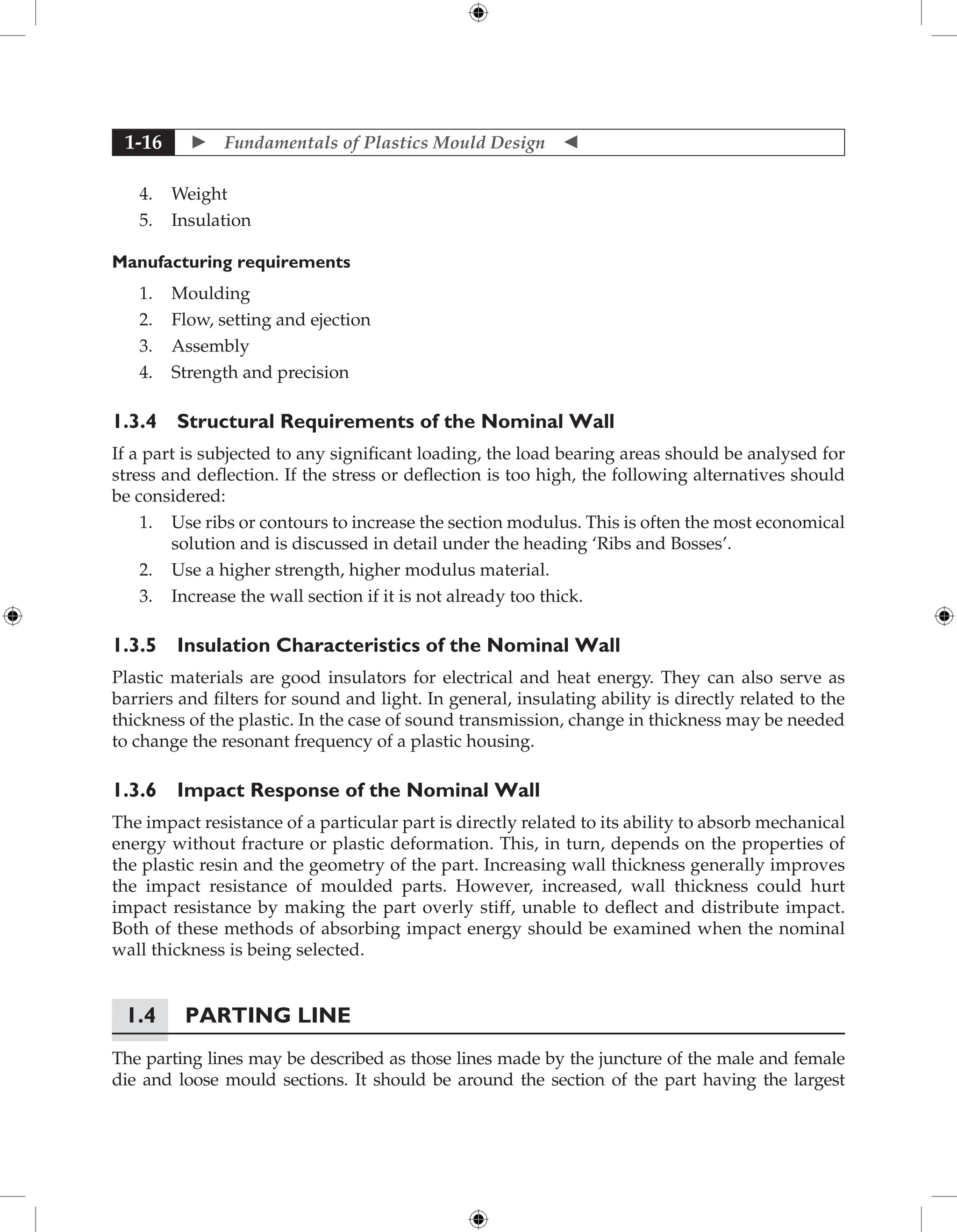  Fundamentals of Plastics Mould Design 
1-16
4. Weight
5. Insulation
Manufacturing requirements
1. Moulding
2. Flow, setting and ejection
3. Assembly
4. Strength and precision
1.3.4 Structural Requirements of the Nominal Wall
If a part is subjected to any significant loading, the load bearing areas should be analysed for
stress and deflection. If the stress or deflection is too high, the following alternatives should
be considered:
1. Use ribs or contours to increase the section modulus. This is often the most economical
solution and is discussed in detail under the heading ‘Ribs and Bosses’.
2. Use a higher strength, higher modulus material.
3. Increase the wall section if it is not already too thick.
1.3.5 Insulation Characteristics of the Nominal Wall
Plastic materials are good insulators for electrical and heat energy. They can also serve as
barriers and filters for sound and light. In general, insulating ability is directly related to the
thickness of the plastic. In the case of sound transmission, change in thickness may be needed
to change the resonant frequency of a plastic housing.
1.3.6 Impact Response of the Nominal Wall
The impact resistance of a particular part is directly related to its ability to absorb mechanical
energy without fracture or plastic deformation. This, in turn, depends on the properties of
the plastic resin and the geometry of the part. Increasing wall thickness generally improves
the impact resistance of moulded parts. However, increased, wall thickness could hurt
impact resistance by making the part overly stiff, unable to deflect and distribute impact.
Both of these methods of absorbing impact energy should be examined when the nominal
wall thickness is being selected.
1.4 Parting Line
The parting lines may be described as those lines made by the juncture of the male and female
die and loose mould sections. It should be around the section of the part having the largest
 