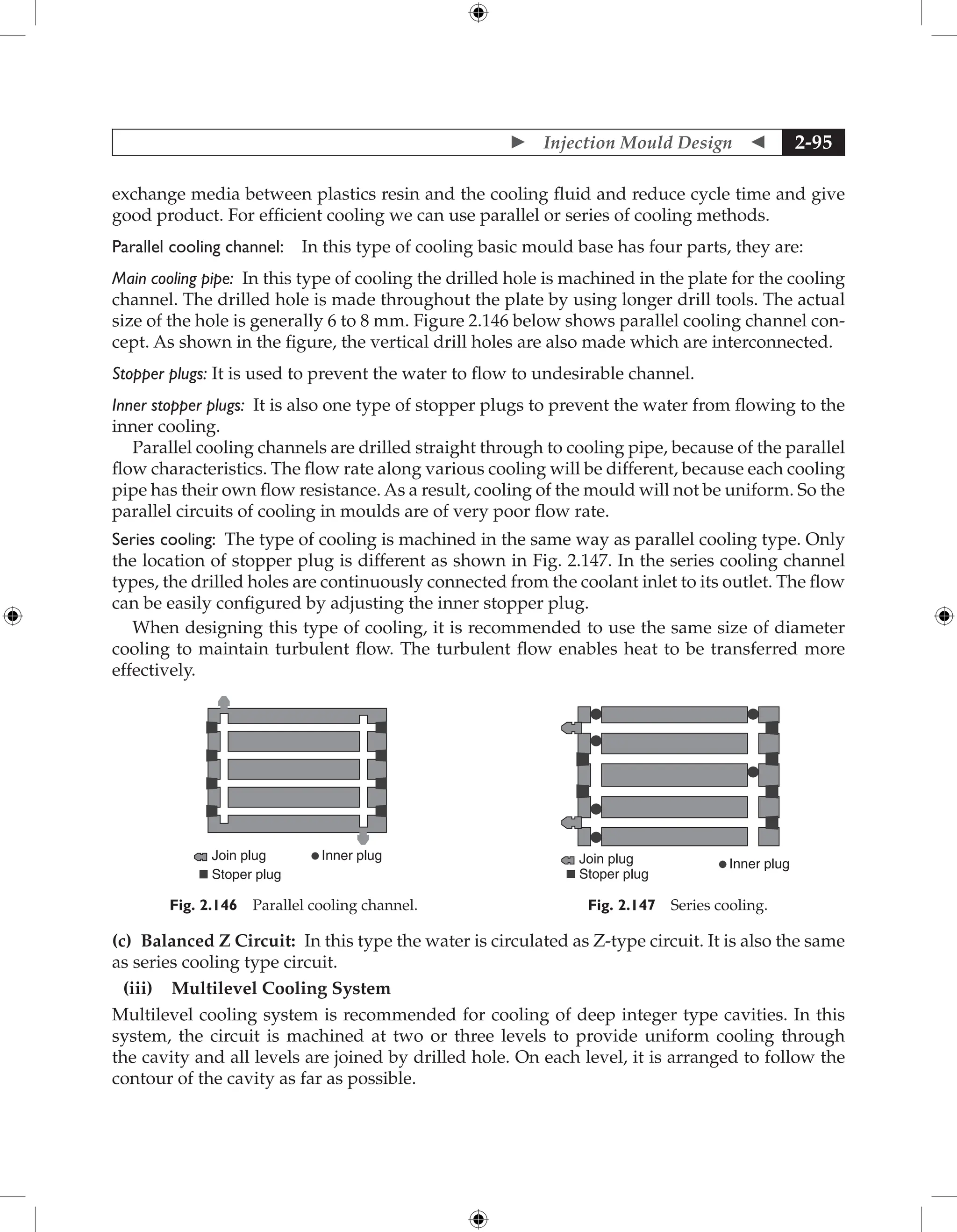  Injection Mould Design  2-95
exchange media between plastics resin and the cooling fluid and reduce cycle time and give
good product. For efficient cooling we can use parallel or series of cooling methods.
Parallel cooling channel: In this type of cooling basic mould base has four parts, they are:
Main cooling pipe: In this type of cooling the drilled hole is machined in the plate for the cooling
channel. The drilled hole is made throughout the plate by using longer drill tools. The actual
size of the hole is generally 6 to 8 mm. Figure 2.146 below shows parallel cooling channel con-
cept. As shown in the figure, the vertical drill holes are also made which are interconnected.
Stopper plugs: It is used to prevent the water to flow to undesirable channel.
Inner stopper plugs: It is also one type of stopper plugs to prevent the water from flowing to the
inner cooling.
Parallel cooling channels are drilled straight through to cooling pipe, because of the parallel
flow characteristics. The flow rate along various cooling will be different, because each cooling
pipe has their own flow resistance. As a result, cooling of the mould will not be uniform. So the
parallel circuits of cooling in moulds are of very poor flow rate.
Series cooling: The type of cooling is machined in the same way as parallel cooling type. Only
the location of stopper plug is different as shown in Fig. 2.147. In the series cooling channel
types, the drilled holes are continuously connected from the coolant inlet to its outlet. The flow
can be easily configured by adjusting the inner stopper plug.
When designing this type of cooling, it is recommended to use the same size of diameter
cooling to maintain turbulent flow. The turbulent flow enables heat to be transferred more
effectively.
Join plug Inner plug
Stoper plug
Fig. 2.146 Parallel cooling channel.
Join plug Inner plug
Stoper plug
Fig. 2.147 Series cooling.
(c) Balanced Z Circuit: In this type the water is circulated as Z-type circuit. It is also the same
as series cooling type circuit.
(iii) Multilevel Cooling System
Multilevel cooling system is recommended for cooling of deep integer type cavities. In this
system, the circuit is machined at two or three levels to provide uniform cooling through
the cavity and all levels are joined by drilled hole. On each level, it is arranged to follow the
contour of the cavity as far as possible.
 