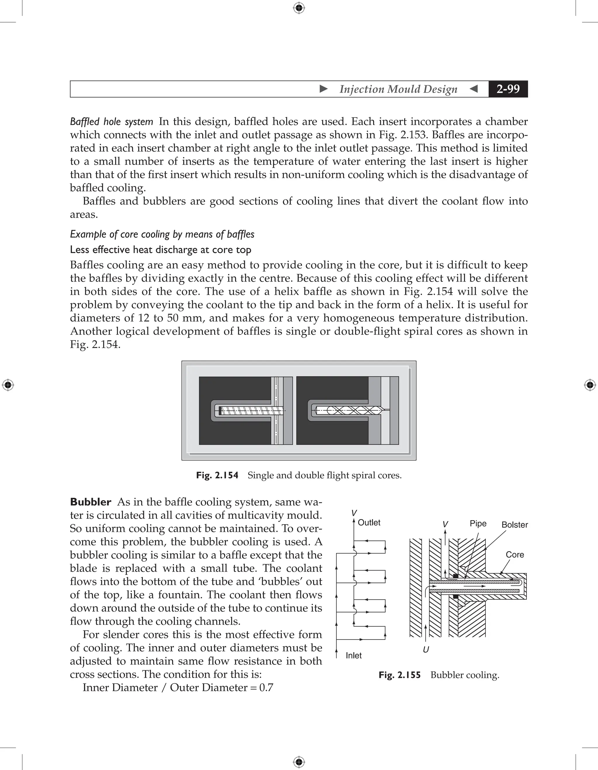  Injection Mould Design  2-99
Baffled hole system In this design, baffled holes are used. Each insert incorporates a chamber
which connects with the inlet and outlet passage as shown in Fig. 2.153. Baffles are incorpo-
rated in each insert chamber at right angle to the inlet outlet passage. This method is limited
to a small number of inserts as the temperature of water entering the last insert is higher
than that of the first insert which results in non-uniform cooling which is the disadvantage of
baffled cooling.
Baffles and bubblers are good sections of cooling lines that divert the coolant flow into
areas.
Example of core cooling by means of baffles
Less effective heat discharge at core top
Baffles cooling are an easy method to provide cooling in the core, but it is difficult to keep
the baffles by dividing exactly in the centre. Because of this cooling effect will be different
in both sides of the core. The use of a helix baffle as shown in Fig. 2.154 will solve the
problem by conveying the coolant to the tip and back in the form of a helix. It is useful for
diameters of 12 to 50 mm, and makes for a very homogeneous temperature distribution.
Another logical development of baffles is single or double-flight spiral cores as shown in
Fig. 2.154.
Fig. 2.154 Single and double flight spiral cores.
Bubbler As in the baffle cooling system, same wa-
ter is circulated in all cavities of multicavity mould.
So uniform cooling cannot be maintained. To over-
come this problem, the bubbler cooling is used. A
bubbler cooling is similar to a baffle except that the
blade is replaced with a small tube. The coolant
flows into the bottom of the tube and ‘bubbles’ out
of the top, like a fountain. The coolant then flows
down around the outside of the tube to continue its
flow through the cooling channels.
For slender cores this is the most effective form
of cooling. The inner and outer diameters must be
adjusted to maintain same flow resistance in both
cross sections. The condition for this is:
Inner Diameter / Outer Diameter = 0.7
U
Core
Bolster
Pipe
V
V
Outlet
Inlet
Fig. 2.155 Bubbler cooling.
 