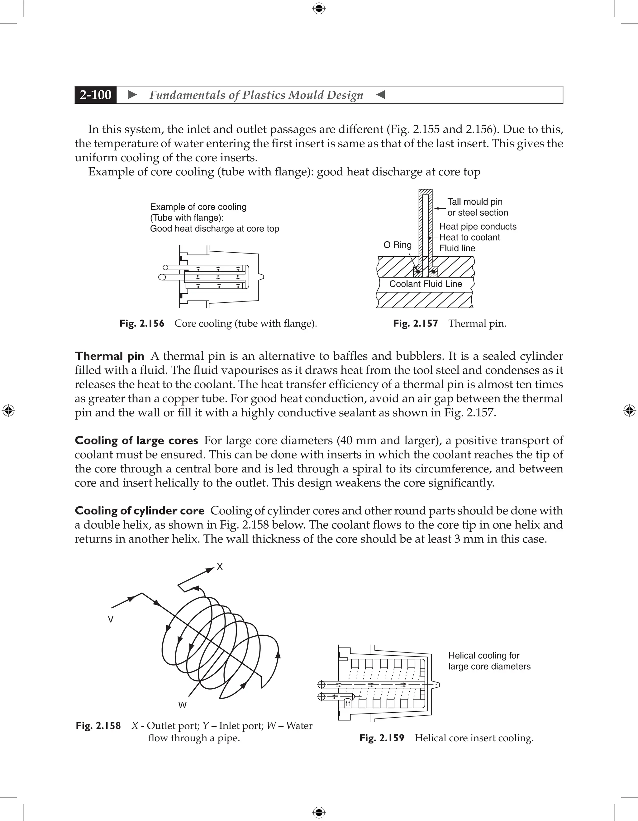  Fundamentals of Plastics Mould Design 
2-100
In this system, the inlet and outlet passages are different (Fig. 2.155 and 2.156). Due to this,
the temperature of water entering the first insert is same as that of the last insert. This gives the
uniform cooling of the core inserts.
Example of core cooling (tube with flange): good heat discharge at core top
Coolant Fluid Line
O Ring
Tall mould pin
or steel section
Heat pipe conducts
Heat to coolant
Fluid line
Fig. 2.157 Thermal pin.
Example of core cooling
(Tube with flange):
Good heat discharge at core top
Fig. 2.156 Core cooling (tube with flange).
Thermal pin A thermal pin is an alternative to baffles and bubblers. It is a sealed cylinder
filled with a fluid. The fluid vapourises as it draws heat from the tool steel and condenses as it
releases the heat to the coolant. The heat transfer efficiency of a thermal pin is almost ten times
as greater than a copper tube. For good heat conduction, avoid an air gap between the thermal
pin and the wall or fill it with a highly conductive sealant as shown in Fig. 2.157.
Cooling of large cores For large core diameters (40 mm and larger), a positive transport of
coolant must be ensured. This can be done with inserts in which the coolant reaches the tip of
the core through a central bore and is led through a spiral to its circumference, and between
core and insert helically to the outlet. This design weakens the core significantly.
Cooling of cylinder core Cooling of cylinder cores and other round parts should be done with
a double helix, as shown in Fig. 2.158 below. The coolant flows to the core tip in one helix and
returns in another helix. The wall thickness of the core should be at least 3 mm in this case.
Helical cooling for
large core diameters
Fig. 2.159 Helical core insert cooling.
W
V
X
Fig. 2.158 X - Outlet port; Y – Inlet port; W – Water
flow through a pipe.
 