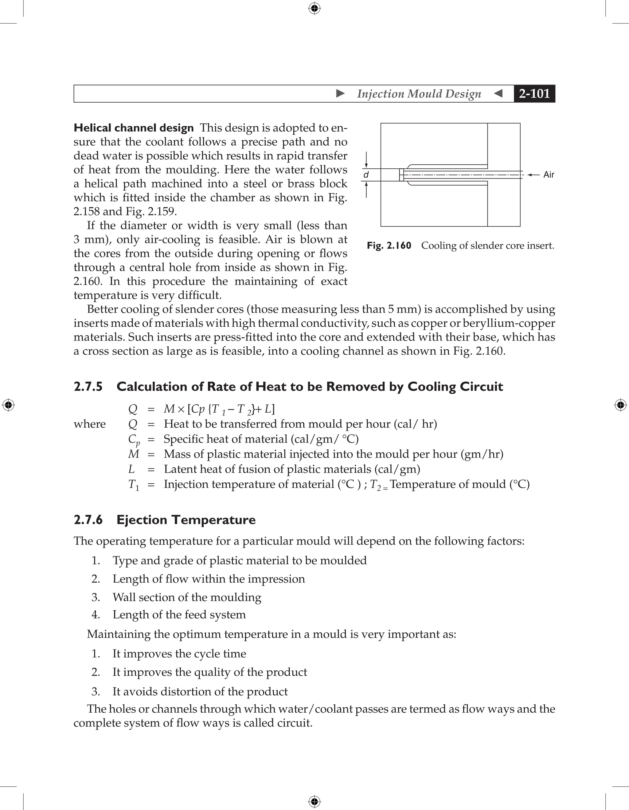  Injection Mould Design  2-101
Helical channel design This design is adopted to en-
sure that the coolant follows a precise path and no
dead water is possible which results in rapid transfer
of heat from the moulding. Here the water follows
a helical path machined into a steel or brass block
which is fitted inside the chamber as shown in Fig.
2.158 and Fig. 2.159.
If the diameter or width is very small (less than
3 mm), only air-cooling is feasible. Air is blown at
the cores from the outside during opening or flows
through a central hole from inside as shown in Fig.
2.160. In this procedure the maintaining of exact
temperature is very difficult.
Better cooling of slender cores (those measuring less than 5 mm) is accomplished by using
inserts made of materials with high thermal conductivity, such as copper or beryllium-copper
materials. Such inserts are press-fitted into the core and extended with their base, which has
a cross section as large as is feasible, into a cooling channel as shown in Fig. 2.160.
2.7.5 Calculation of Rate of Heat to be Removed by Cooling Circuit
Q = M × [Cp {T 1 − T 2}+ L]
where Q = Heat to be transferred from mould per hour (cal/ hr)
Cp = Specific heat of material (cal/gm/ °C)
M = Mass of plastic material injected into the mould per hour (gm/hr)
L = Latent heat of fusion of plastic materials (cal/gm)
T1 = Injection temperature of material (°C ) ; T2 = Temperature of mould (°C)
2.7.6 Ejection Temperature
The operating temperature for a particular mould will depend on the following factors:
1. Type and grade of plastic material to be moulded
2. Length of flow within the impression
3. Wall section of the moulding
4. Length of the feed system
Maintaining the optimum temperature in a mould is very important as:
1. It improves the cycle time
2. It improves the quality of the product
3. It avoids distortion of the product
The holes or channels through which water/coolant passes are termed as flow ways and the
complete system of flow ways is called circuit.
Air
d
Fig. 2.160 Cooling of slender core insert.
 
