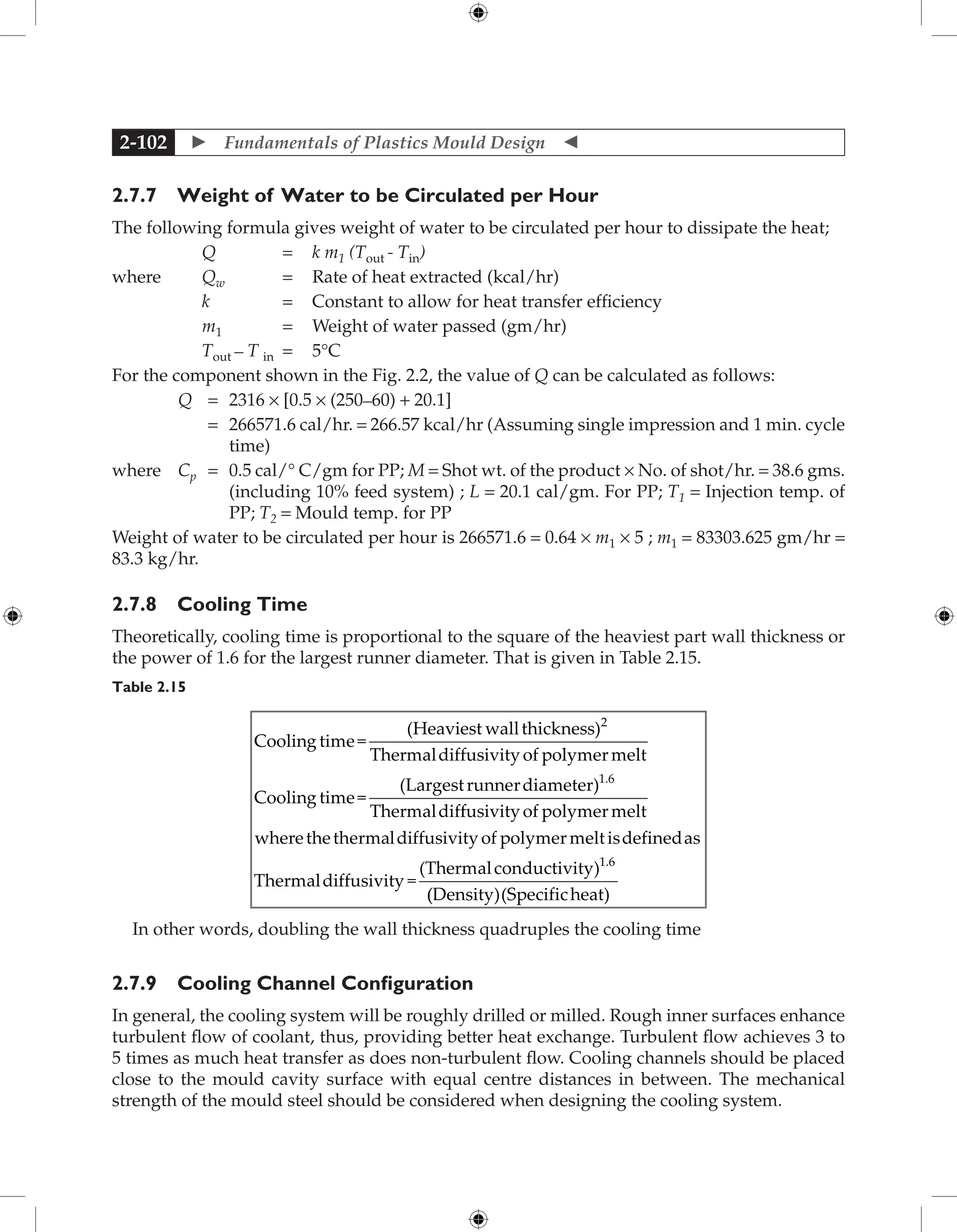  Fundamentals of Plastics Mould Design 
2-102
2.7.7 Weight of Water to be Circulated per Hour
The following formula gives weight of water to be circulated per hour to dissipate the heat;
Q = k m1 (Tout - Tin)
where Qw = Rate of heat extracted (kcal/hr)
k = Constant to allow for heat transfer efficiency
m1 = Weight of water passed (gm/hr)
Tout – T in = 5°C
For the component shown in the Fig. 2.2, the value of Q can be calculated as follows:
Q = 2316 × [0.5 × (250–60) + 20.1]
		 = 	
266571.6 cal/hr. = 266.57 kcal/hr (Assuming single impression and 1 min. cycle
time)
where Cp = 	
0.5 cal/° C/gm for PP; M = Shot wt. of the product × No. of shot/hr. = 38.6 gms.
(including 10% feed system) ; L = 20.1 cal/gm. For PP; T1 = Injection temp. of
PP; T2 = Mould temp. for PP
Weight of water to be circulated per hour is 266571.6 = 0.64 × m1 × 5 ; m1 = 83303.625 gm/hr =
83.3 kg/hr.
2.7.8 Cooling Time
Theoretically, cooling time is proportional to the square of the heaviest part wall thickness or
the power of 1.6 for the largest runner diameter. That is given in Table 2.15.
Table 2.15
Cooling time=
(Heaviest wallthickness)
Thermaldiffusivityof po
2
l
lymermelt
Cooling time=
(Largestrunnerdiameter)
Thermaldif
1.6
f
fusivityof polymermelt
wherethethermaldiffusivityof polymerme
eltisdefinedas
Thermaldiffusivity =
(Thermalconductivity)1.6
(
(Density)(Specificheat)
In other words, doubling the wall thickness quadruples the cooling time
2.7.9 Cooling Channel Configuration
In general, the cooling system will be roughly drilled or milled. Rough inner surfaces enhance
turbulent flow of coolant, thus, providing better heat exchange. Turbulent flow achieves 3 to
5 times as much heat transfer as does non-turbulent flow. Cooling channels should be placed
close to the mould cavity surface with equal centre distances in between. The mechanical
strength of the mould steel should be considered when designing the cooling system.
 