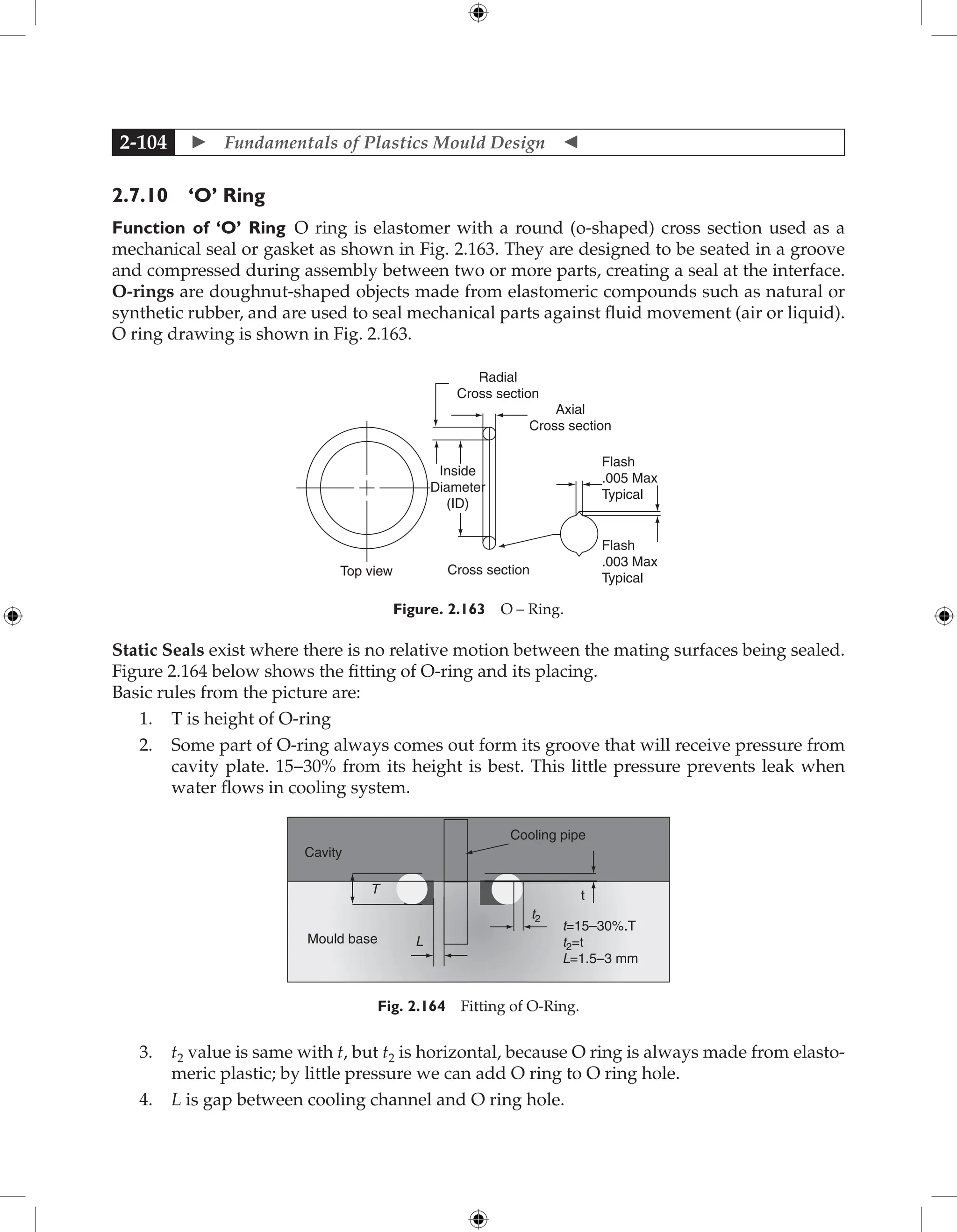  Fundamentals of Plastics Mould Design 
2-104
2.7.10 ‘O’ Ring
Function of ‘O’ Ring O ring is elastomer with a round (o-shaped) cross section used as a
mechanical seal or gasket as shown in Fig. 2.163. They are designed to be seated in a groove
and compressed during assembly between two or more parts, creating a seal at the interface.
O-rings are doughnut-shaped objects made from elastomeric compounds such as natural or
synthetic rubber, and are used to seal mechanical parts against fluid movement (air or liquid).
O ring drawing is shown in Fig. 2.163.
Radial
Cross section
Axial
Cross section
Flash
.005 Max
Typical
Flash
.003 Max
Typical
Cross section
Top view
Inside
Diameter
(ID)
Figure. 2.163 O – Ring.
Static Seals exist where there is no relative motion between the mating surfaces being sealed.
Figure 2.164 below shows the fitting of O-ring and its placing.
Basic rules from the picture are:
1. T is height of O-ring
2. Some part of O-ring always comes out form its groove that will receive pressure from
cavity plate. 15−30% from its height is best. This little pressure prevents leak when
water flows in cooling system.
t2
t
Cooling pipe
t=15–30%.T
t2=t
L=1.5–3 mm
L
T
Mould base
Cavity
Fig. 2.164 Fitting of O-Ring.
3. t2 value is same with t, but t2 is horizontal, because O ring is always made from elasto-
meric plastic; by little pressure we can add O ring to O ring hole.
4. L is gap between cooling channel and O ring hole.
 