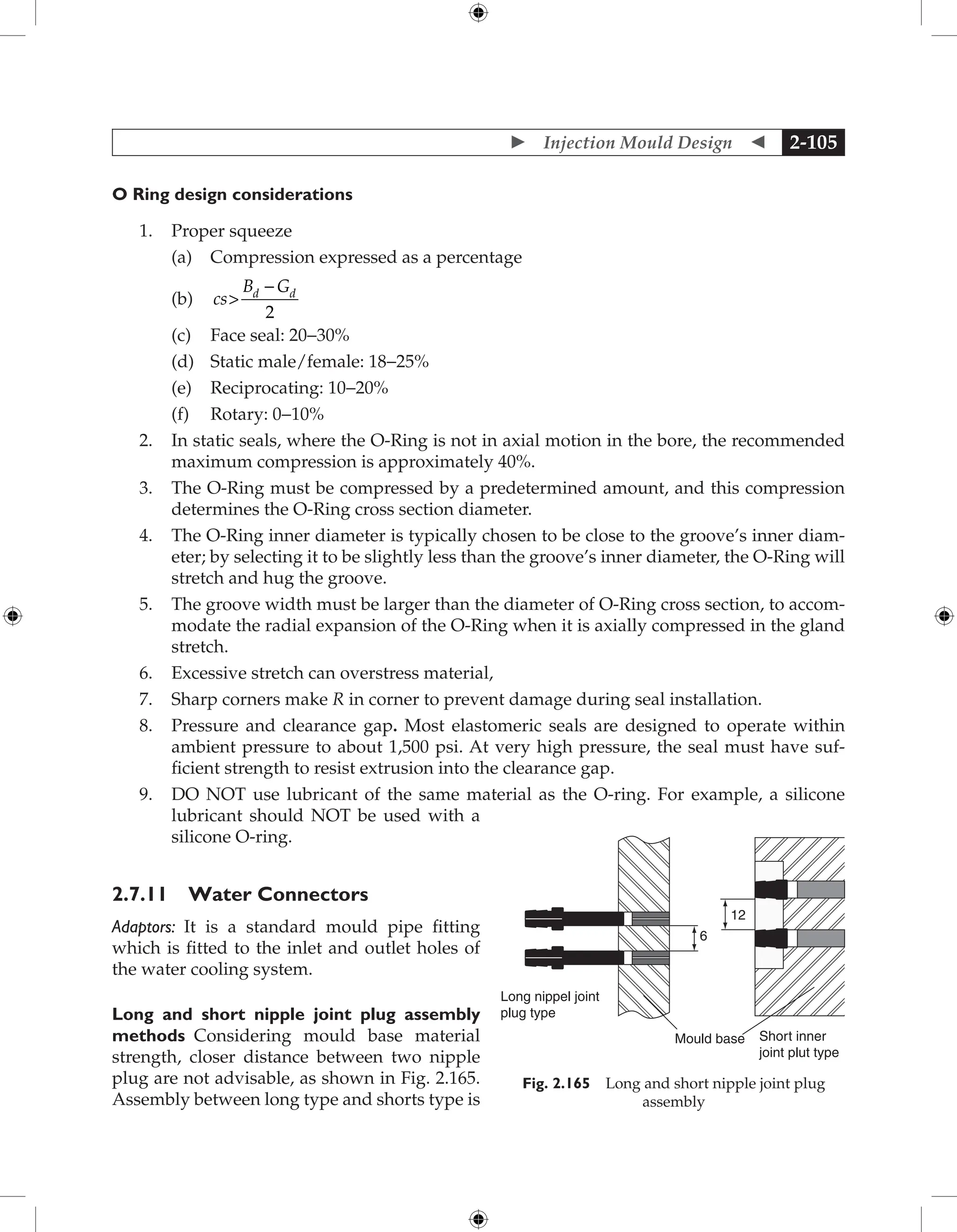  Injection Mould Design  2-105
O Ring design considerations
1. Proper squeeze
		 (a) Compression expressed as a percentage
		 (b) cs
B G
d d

-
2
		 (c) Face seal: 20−30%
		 (d) Static male/female: 18−25%
		 (e) Reciprocating: 10−20%
		 (f) Rotary: 0−10%
2. In static seals, where the O-Ring is not in axial motion in the bore, the recommended
maximum compression is approximately 40%.
3. The O-Ring must be compressed by a predetermined amount, and this compression
determines the O-Ring cross section diameter.
4. The O-Ring inner diameter is typically chosen to be close to the groove’s inner diam-
eter; by selecting it to be slightly less than the groove’s inner diameter, the O-Ring will
stretch and hug the groove.
5. The groove width must be larger than the diameter of O-Ring cross section, to accom-
modate the radial expansion of the O-Ring when it is axially compressed in the gland
stretch.
6. Excessive stretch can overstress material,
7. Sharp corners make R in corner to prevent damage during seal installation.
8. Pressure and clearance gap. Most elastomeric seals are designed to operate within
ambient pressure to about 1,500 psi. At very high pressure, the seal must have suf-
ficient strength to resist extrusion into the clearance gap.
9. DO NOT use lubricant of the same material as the O-ring. For example, a silicone
lubricant should NOT be used with a
silicone O-ring.
2.7.11 Water Connectors
Adaptors: It is a standard mould pipe fitting
which is fitted to the inlet and outlet holes of
the water cooling system.
Long and short nipple joint plug assembly
methods Considering mould base material
strength, closer distance between two nipple
plug are not advisable, as shown in Fig. 2.165.
Assembly between long type and shorts type is
Long nippel joint
plug type
Mould base Short inner
joint plut type
6
12
Fig. 2.165 Long and short nipple joint plug
assembly
 