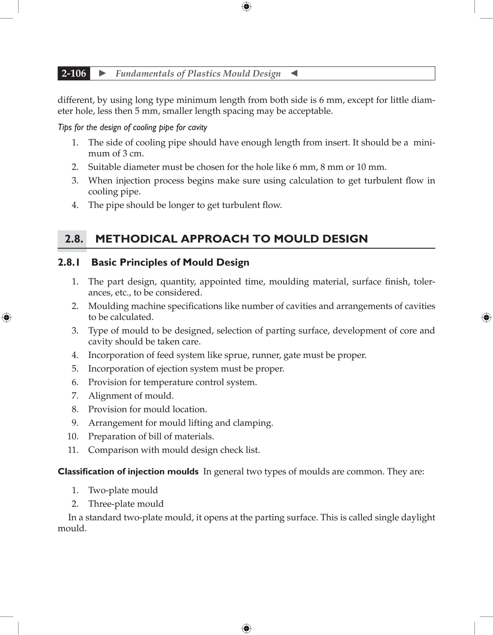  Fundamentals of Plastics Mould Design 
2-106
different, by using long type minimum length from both side is 6 mm, except for little diam-
eter hole, less then 5 mm, smaller length spacing may be acceptable.
Tips for the design of cooling pipe for cavity
1. The side of cooling pipe should have enough length from insert. It should be a mini-
mum of 3 cm.
2. Suitable diameter must be chosen for the hole like 6 mm, 8 mm or 10 mm.
3. When injection process begins make sure using calculation to get turbulent flow in
cooling pipe.
4. The pipe should be longer to get turbulent flow.
2.8. Methodical Approach to Mould Design
2.8.1 Basic Principles of Mould Design
1. The part design, quantity, appointed time, moulding material, surface finish, toler-
ances, etc., to be considered.
2. Moulding machine specifications like number of cavities and arrangements of cavities
to be calculated.
3. Type of mould to be designed, selection of parting surface, development of core and
cavity should be taken care.
4. Incorporation of feed system like sprue, runner, gate must be proper.
5. Incorporation of ejection system must be proper.
6. Provision for temperature control system.
7. Alignment of mould.
8. Provision for mould location.
9. Arrangement for mould lifting and clamping.
10. Preparation of bill of materials.
11. Comparison with mould design check list.
Classification of injection moulds In general two types of moulds are common. They are:
1. Two-plate mould
2. Three-plate mould
In a standard two-plate mould, it opens at the parting surface. This is called single daylight
mould.
 
