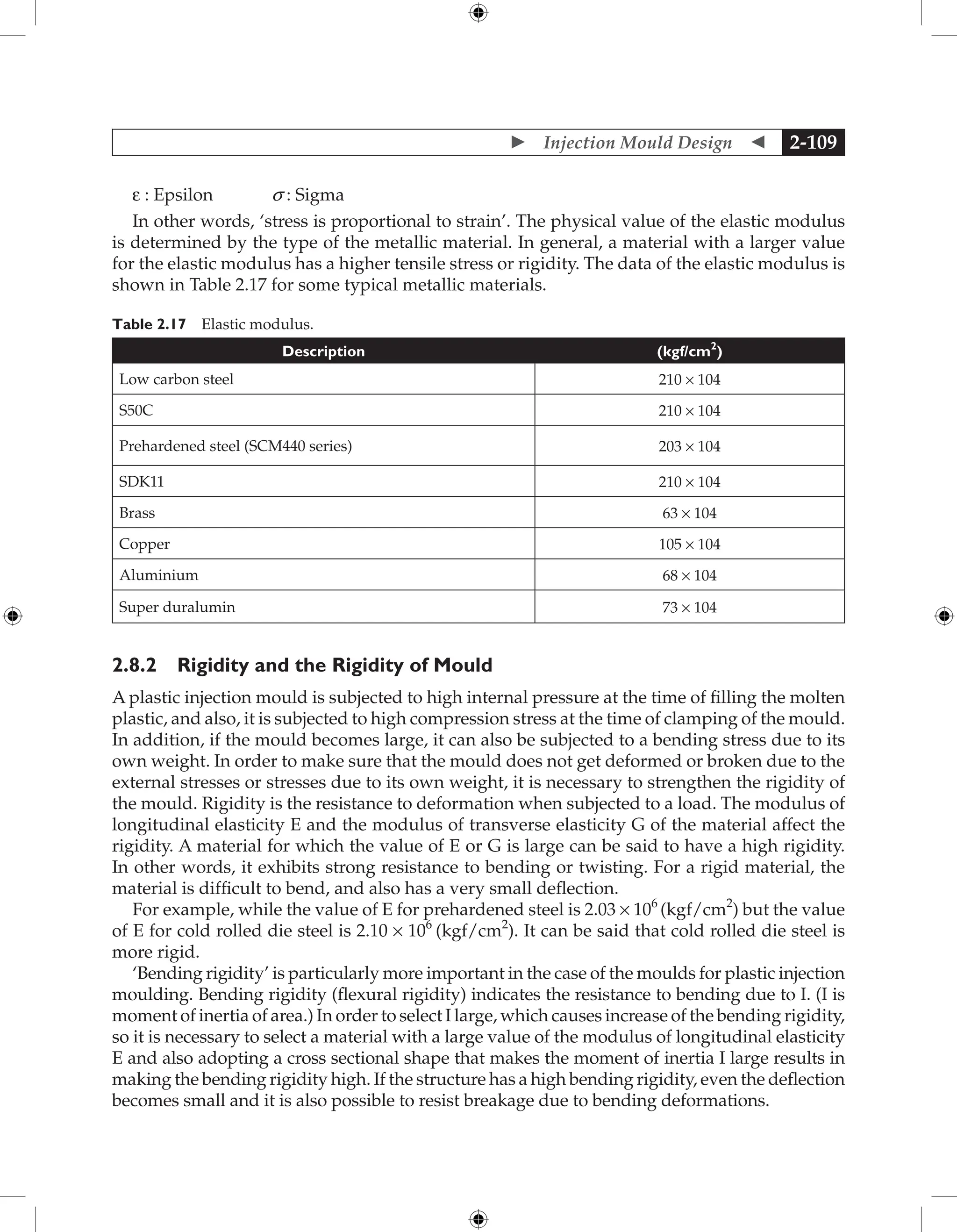  Injection Mould Design  2-109
e : Epsilon s : Sigma
In other words, ‘stress is proportional to strain’. The physical value of the elastic modulus
is determined by the type of the metallic material. In general, a material with a larger value
for the elastic modulus has a higher tensile stress or rigidity. The data of the elastic modulus is
shown in Table 2.17 for some typical metallic materials.
Table 2.17 Elastic modulus.
Description (kgf/cm2
)
Low carbon steel 210 × 104
S50C 210 × 104
Prehardened steel (SCM440 series) 203 × 104
SDK11 210 × 104
Brass 63 × 104
Copper 105 × 104
Aluminium 68 × 104
Super duralumin 73 × 104
2.8.2 Rigidity and the Rigidity of Mould
A plastic injection mould is subjected to high internal pressure at the time of filling the molten
plastic, and also, it is subjected to high compression stress at the time of clamping of the mould.
In addition, if the mould becomes large, it can also be subjected to a bending stress due to its
own weight. In order to make sure that the mould does not get deformed or broken due to the
external stresses or stresses due to its own weight, it is necessary to strengthen the rigidity of
the mould. Rigidity is the resistance to deformation when subjected to a load. The modulus of
longitudinal elasticity E and the modulus of transverse elasticity G of the material affect the
rigidity. A material for which the value of E or G is large can be said to have a high rigidity.
In other words, it exhibits strong resistance to bending or twisting. For a rigid material, the
material is difficult to bend, and also has a very small deflection.
For example, while the value of E for prehardened steel is 2.03 × 106
(kgf/cm2
) but the value
of E for cold rolled die steel is 2.10 × 106
(kgf/cm2
). It can be said that cold rolled die steel is
more rigid.
‘Bending rigidity’ is particularly more important in the case of the moulds for plastic injection
moulding. Bending rigidity (flexural rigidity) indicates the resistance to bending due to I. (I is
moment of inertia of area.) In order to select I large, which causes increase of the bending rigidity,
so it is necessary to select a material with a large value of the modulus of longitudinal elasticity
E and also adopting a cross sectional shape that makes the moment of inertia I large results in
making the bending rigidity high. If the structure has a high bending rigidity, even the deflection
becomes small and it is also possible to resist breakage due to bending deformations.
 