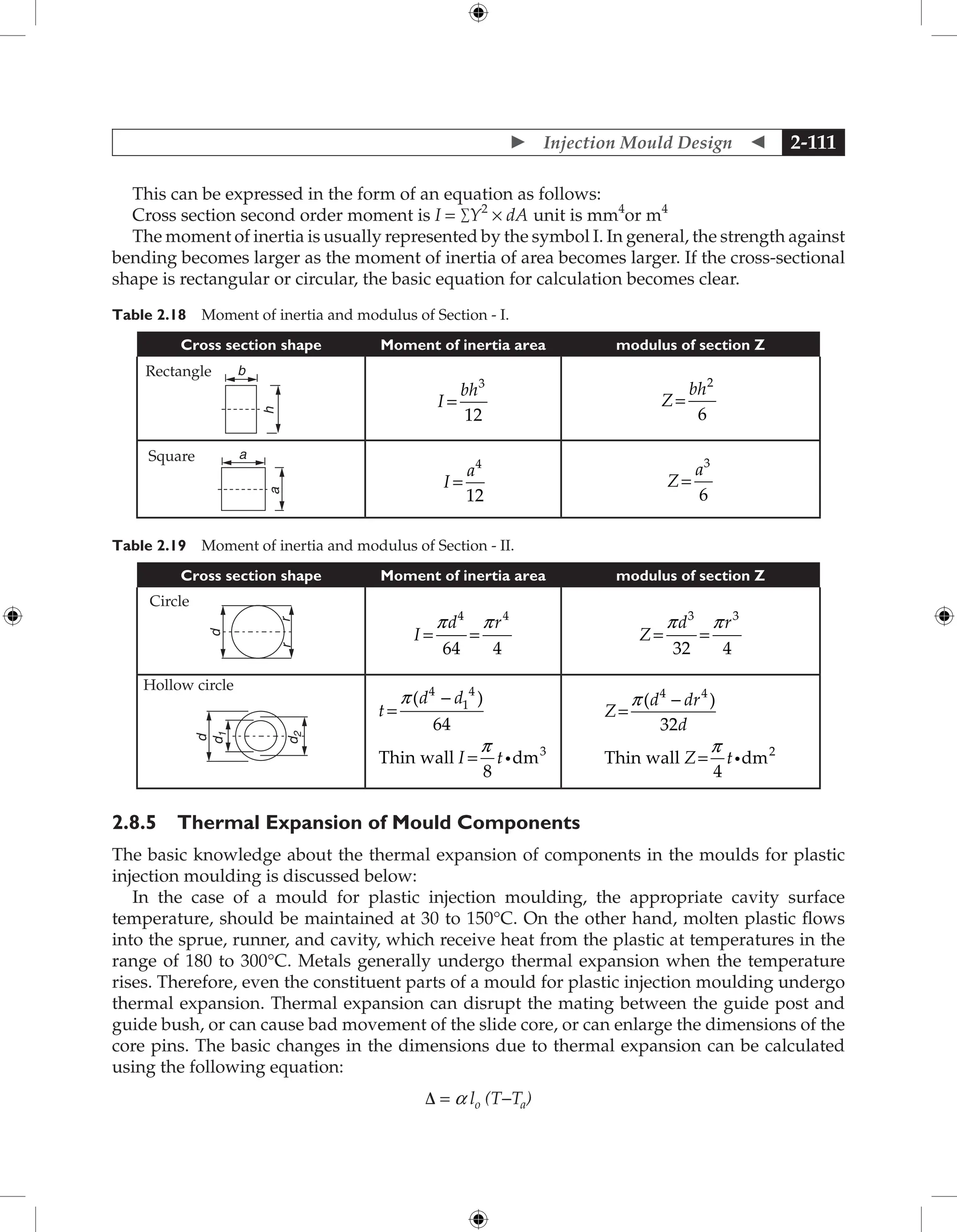  Injection Mould Design  2-111
This can be expressed in the form of an equation as follows:
Cross section second order moment is I = ∑Y2
× dA unit is mm4
or m4
The moment of inertia is usually represented by the symbol I. In general, the strength against
bending becomes larger as the moment of inertia of area becomes larger. If the cross-sectional
shape is rectangular or circular, the basic equation for calculation becomes clear.
Table 2.18 Moment of inertia and modulus of Section - I.
Cross section shape Moment of inertia area modulus of section Z
b
h
I
bh
=
3
12
Z
bh
=
2
6
a
a
I
a
=
4
12
Z
a
=
3
6
Table 2.19 Moment of inertia and modulus of Section - II.
Cross section shape Moment of inertia area modulus of section Z
r
d
r
I
d r
= =
p p
4 4
64 4
Z
d r
= =
p p
3 3
32 4
d
d
1
d
2
t
d d
I t
=
-
=
p
p
( )
4
1
4
3
64
8
Thin wall dm
i
Z
d dr
d
Z t
=
-
=
p
p
( )
4 4
2
32
4
Thin wall dm
i
2.8.5 Thermal Expansion of Mould Components
The basic knowledge about the thermal expansion of components in the moulds for plastic
injection moulding is discussed below:
In the case of a mould for plastic injection moulding, the appropriate cavity surface
temperature, should be maintained at 30 to 150°C. On the other hand, molten plastic flows
into the sprue, runner, and cavity, which receive heat from the plastic at temperatures in the
range of 180 to 300°C. Metals generally undergo thermal expansion when the temperature
rises. Therefore, even the constituent parts of a mould for plastic injection moulding undergo
thermal expansion. Thermal expansion can disrupt the mating between the guide post and
guide bush, or can cause bad movement of the slide core, or can enlarge the dimensions of the
core pins. The basic changes in the dimensions due to thermal expansion can be calculated
using the following equation:
Δ = a lo (T−Ta)
Square
Rectangle
Circle
Hollow circle
 