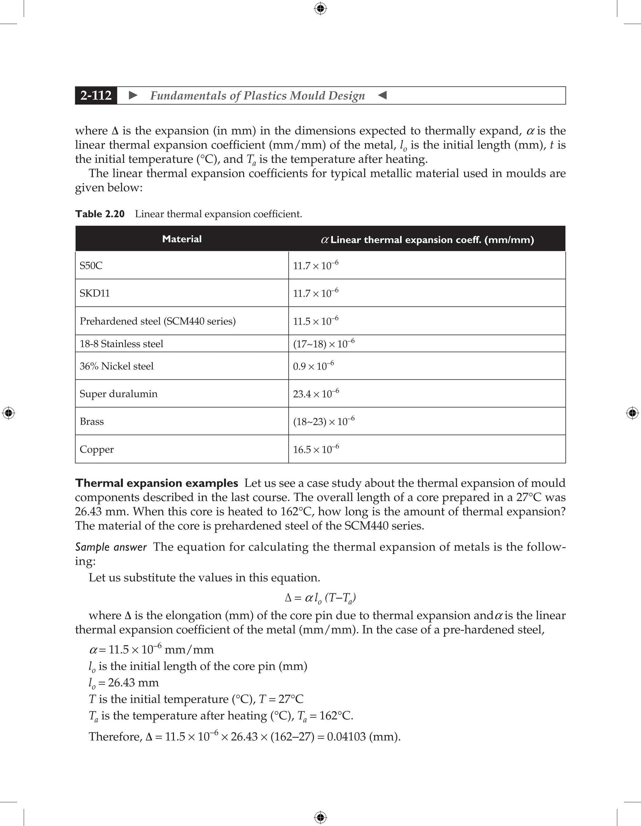  Fundamentals of Plastics Mould Design 
2-112
where Δ is the expansion (in mm) in the dimensions expected to thermally expand, a is the
linear thermal expansion coefficient (mm/mm) of the metal, lo is the initial length (mm), t is
the initial temperature (°C), and Ta is the temperature after heating.
The linear thermal expansion coefficients for typical metallic material used in moulds are
given below:
Table 2.20 Linear thermal expansion coefficient.
Material a Linear thermal expansion coeff. (mm/mm)
S50C 11.7 × 10–6
SKD11 11.7 × 10–6
Prehardened steel (SCM440 series) 11.5 × 10–6
18-8 Stainless steel (17~18) × 10–6
36% Nickel steel 0.9 × 10–6
Super duralumin 23.4 × 10–6
Brass (18~23) × 10–6
Copper 16.5 × 10–6
Thermal expansion examples Let us see a case study about the thermal expansion of mould
components described in the last course. The overall length of a core prepared in a 27°C was
26.43 mm. When this core is heated to 162°C, how long is the amount of thermal expansion?
The material of the core is prehardened steel of the SCM440 series.
Sample answer The equation for calculating the thermal expansion of metals is the follow-
ing:
Let us substitute the values in this equation.
Δ = a lo (T−Ta)
where Δ is the elongation (mm) of the core pin due to thermal expansion anda is the linear
thermal expansion coefficient of the metal (mm/mm). In the case of a pre-hardened steel,
a = 11.5 × 10–6
mm/mm
lo is the initial length of the core pin (mm)
lo = 26.43 mm
T is the initial temperature (°C), T = 27°C
Ta is the temperature after heating (°C), Ta = 162°C.
Therefore, Δ = 11.5 × 10−6
× 26.43 × (162−27) = 0.04103 (mm).
 