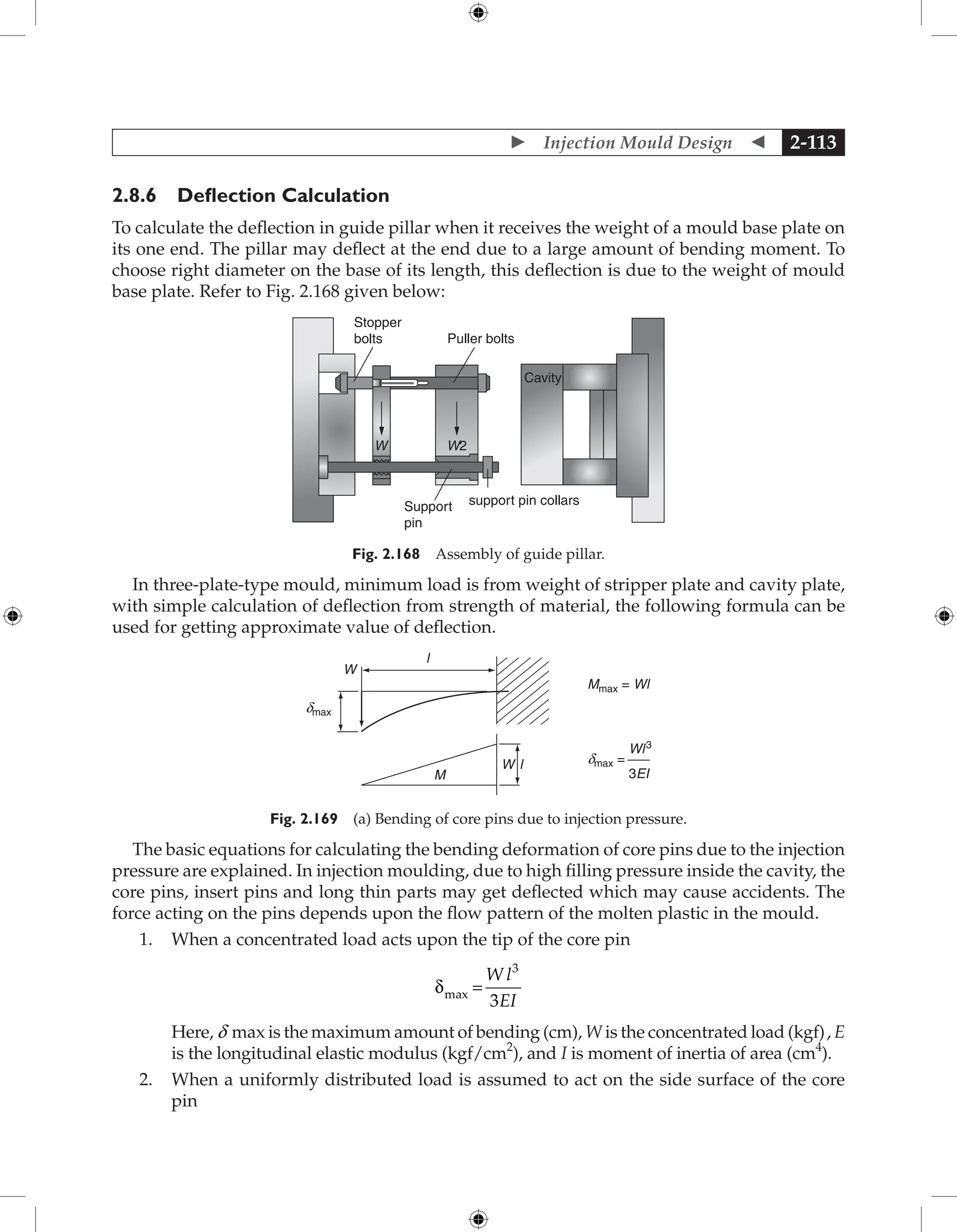  Injection Mould Design  2-113
2.8.6 Deflection Calculation
To calculate the deflection in guide pillar when it receives the weight of a mould base plate on
its one end. The pillar may deflect at the end due to a large amount of bending moment. To
choose right diameter on the base of its length, this deflection is due to the weight of mould
base plate. Refer to Fig. 2.168 given below:
Stopper
bolts Puller bolts
W W2
Support
pin
support pin collars
Cavity
Fig. 2.168 Assembly of guide pillar.
In three-plate-type mould, minimum load is from weight of stripper plate and cavity plate,
with simple calculation of deflection from strength of material, the following formula can be
used for getting approximate value of deflection.
Mmax = Wl
dmax =
Wl3
dmax
3EI
M
l
W
W l
Fig. 2.169 (a) Bending of core pins due to injection pressure.
The basic equations for calculating the bending deformation of core pins due to the injection
pressure are explained. In injection moulding, due to high filling pressure inside the cavity, the
core pins, insert pins and long thin parts may get deflected which may cause accidents. The
force acting on the pins depends upon the flow pattern of the molten plastic in the mould.
1. When a concentrated load acts upon the tip of the core pin
δmax =
W l
EI
3
3

Here, d max is the maximum amount of bending (cm), W is the concentrated load (kgf), E
is the longitudinal elastic modulus (kgf/cm2
), and I is moment of inertia of area (cm4
).
2. When a uniformly distributed load is assumed to act on the side surface of the core
pin
 