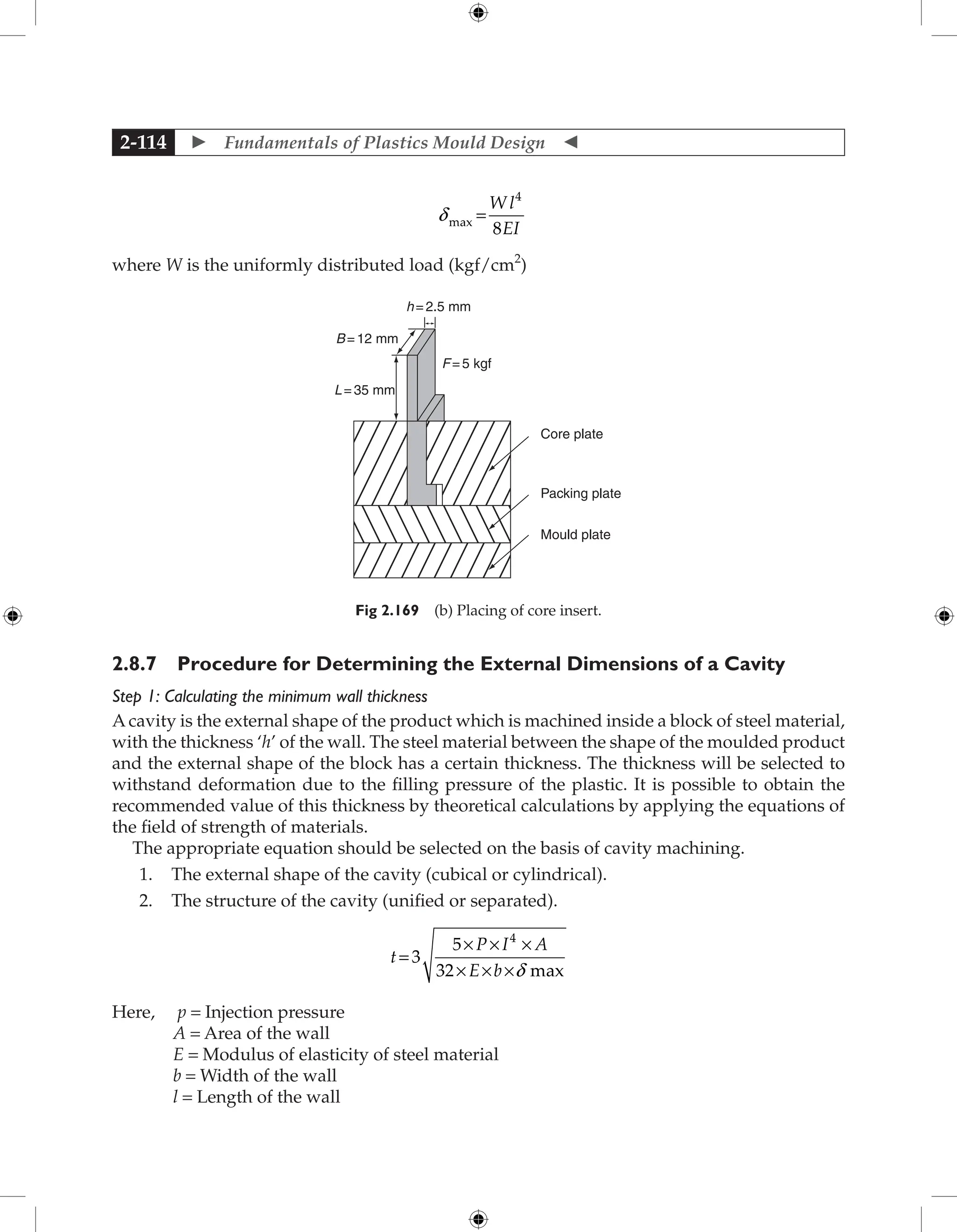  Fundamentals of Plastics Mould Design 
2-114
dmax =
W l
EI
4
8
where W is the uniformly distributed load (kgf/cm2
)
Core plate
Packing plate
Mould plate
F=5 kgf
L=35 mm
B=12 mm
h=2.5 mm
Fig 2.169 (b) Placing of core insert.
2.8.7 Procedure for Determining the External Dimensions of a Cavity
Step 1: Calculating the minimum wall thickness
A cavity is the external shape of the product which is machined inside a block of steel material,
with the thickness ‘h’ of the wall. The steel material between the shape of the moulded product
and the external shape of the block has a certain thickness. The thickness will be selected to
withstand deformation due to the filling pressure of the plastic. It is possible to obtain the
recommended value of this thickness by theoretical calculations by applying the equations of
the field of strength of materials.
The appropriate equation should be selected on the basis of cavity machining.
1. The external shape of the cavity (cubical or cylindrical).
2. The structure of the cavity (unified or separated).
t
P I A
E b
= 3
5
32
4
× × ×
× × ×d max
Here, p = Injection pressure
A = Area of the wall
E = Modulus of elasticity of steel material
b = Width of the wall
l = Length of the wall
 