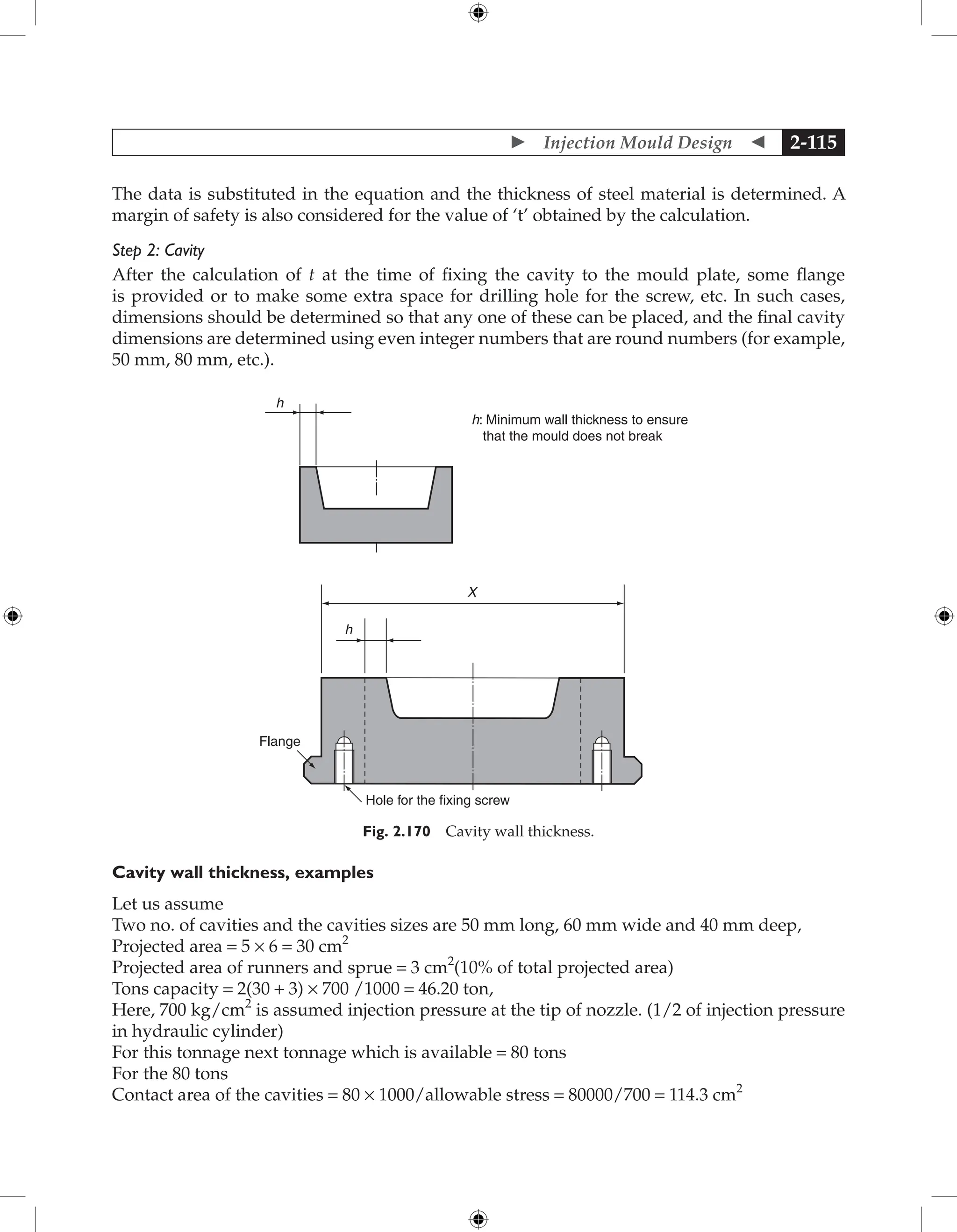  Injection Mould Design  2-115
The data is substituted in the equation and the thickness of steel material is determined. A
margin of safety is also considered for the value of ‘t’ obtained by the calculation.
Step 2: Cavity
After the calculation of t at the time of fixing the cavity to the mould plate, some flange
is provided or to make some extra space for drilling hole for the screw, etc. In such cases,
dimensions should be determined so that any one of these can be placed, and the final cavity
dimensions are determined using even integer numbers that are round numbers (for example,
50 mm, 80 mm, etc.).
X
h
Flange
h
Hole for the fixing screw
h: Minimum wall thickness to ensure
that the mould does not break
Fig. 2.170 Cavity wall thickness.
Cavity wall thickness, examples
Let us assume
Two no. of cavities and the cavities sizes are 50 mm long, 60 mm wide and 40 mm deep,
Projected area = 5 × 6 = 30 cm2
Projected area of runners and sprue = 3 cm2
(10% of total projected area)
Tons capacity = 2(30 + 3) × 700 /1000 = 46.20 ton,
Here, 700 kg/cm2
is assumed injection pressure at the tip of nozzle. (1/2 of injection pressure
in hydraulic cylinder)
For this tonnage next tonnage which is available = 80 tons
For the 80 tons
Contact area of the cavities = 80 × 1000/allowable stress = 80000/700 = 114.3 cm2
 
