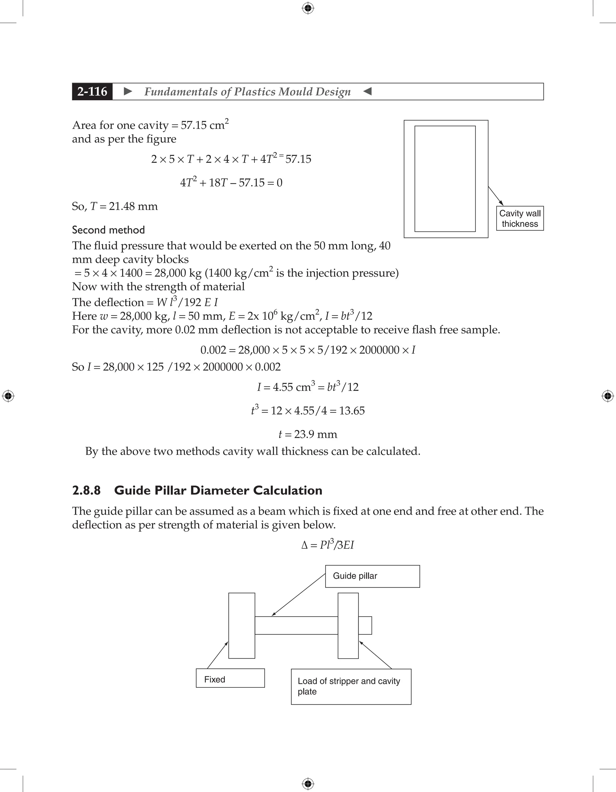  Fundamentals of Plastics Mould Design 
2-116
Area for one cavity = 57.15 cm2
and as per the figure
2 × 5 × T + 2 × 4 × T + 4T2 =
57.15
4T2
+ 18T – 57.15 = 0
So, T = 21.48 mm
Second method
The fluid pressure that would be exerted on the 50 mm long, 40
mm deep cavity blocks
= 5 × 4 × 1400 = 28,000 kg (1400 kg/cm2
is the injection pressure)
Now with the strength of material
The deflection = W l3
/192 E I
Here w = 28,000 kg, l = 50 mm, E = 2x 106
kg/cm2
, I = bt3
/12
For the cavity, more 0.02 mm deflection is not acceptable to receive flash free sample.
0.002 = 28,000 × 5 × 5 × 5/192 × 2000000 × I
So I = 28,000 × 125 /192 × 2000000 × 0.002
I = 4.55 cm3
= bt3
/12
t3
= 12 × 4.55/4 = 13.65
t = 23.9 mm
By the above two methods cavity wall thickness can be calculated.
2.8.8 Guide Pillar Diameter Calculation
The guide pillar can be assumed as a beam which is fixed at one end and free at other end. The
deflection as per strength of material is given below.
Δ = Pl3
/3EI
Fixed Load of stripper and cavity
plate
Guide pillar
Cavity wall
thickness
 
