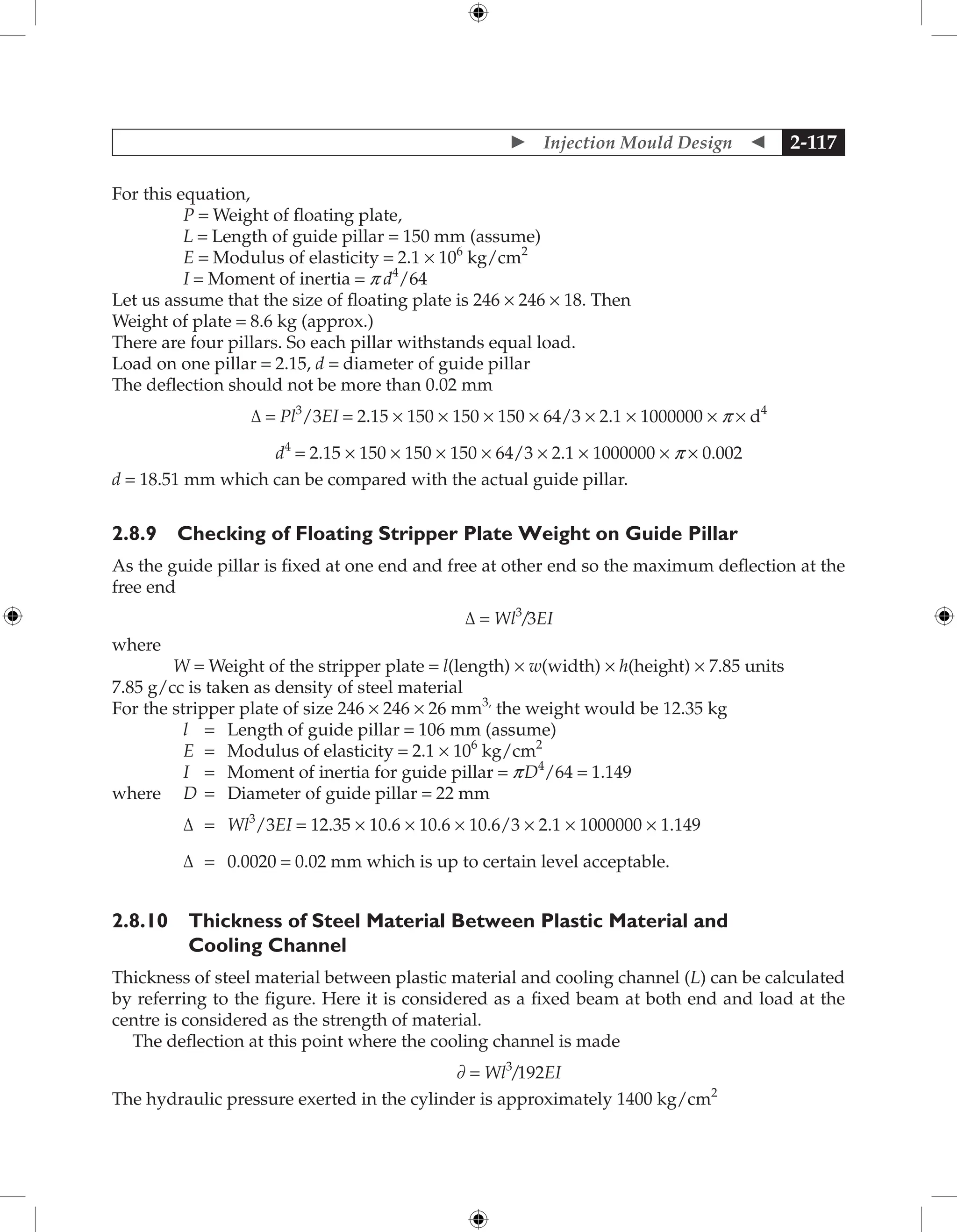  Injection Mould Design  2-117
For this equation,
P = Weight of floating plate,
L = Length of guide pillar = 150 mm (assume)
E = Modulus of elasticity = 2.1 × 106
kg/cm2
I = Moment of inertia = p d4
/64
Let us assume that the size of floating plate is 246 × 246 × 18. Then
Weight of plate = 8.6 kg (approx.)
There are four pillars. So each pillar withstands equal load.
Load on one pillar = 2.15, d = diameter of guide pillar
The deflection should not be more than 0.02 mm
Δ = Pl3
/3EI = 2.15 × 150 × 150 × 150 × 64/3 × 2.1 × 1000000 × p × d4
d4
= 2.15 × 150 × 150 × 150 × 64/3 × 2.1 × 1000000 × p × 0.002
d = 18.51 mm which can be compared with the actual guide pillar.
2.8.9 Checking of Floating Stripper Plate Weight on Guide Pillar
As the guide pillar is fixed at one end and free at other end so the maximum deflection at the
free end
Δ = Wl3
/3EI
where
W = Weight of the stripper plate = l(length) × w(width) × h(height) × 7.85 units
7.85 g/cc is taken as density of steel material
For the stripper plate of size 246 × 246 × 26 mm3,
the weight would be 12.35 kg
l = Length of guide pillar = 106 mm (assume)
E = Modulus of elasticity = 2.1 × 106
kg/cm2
I = Moment of inertia for guide pillar = pD4
/64 = 1.149
where D = Diameter of guide pillar = 22 mm
Δ = Wl3
/3EI = 12.35 × 10.6 × 10.6 × 10.6/3 × 2.1 × 1000000 × 1.149
Δ = 0.0020 = 0.02 mm which is up to certain level acceptable.
2.8.10 Thickness of Steel Material Between Plastic Material and
Cooling Channel
Thickness of steel material between plastic material and cooling channel (L) can be calculated
by referring to the figure. Here it is considered as a fixed beam at both end and load at the
centre is considered as the strength of material.
The deflection at this point where the cooling channel is made
∂ = Wl3
/192EI
The hydraulic pressure exerted in the cylinder is approximately 1400 kg/cm2
 
