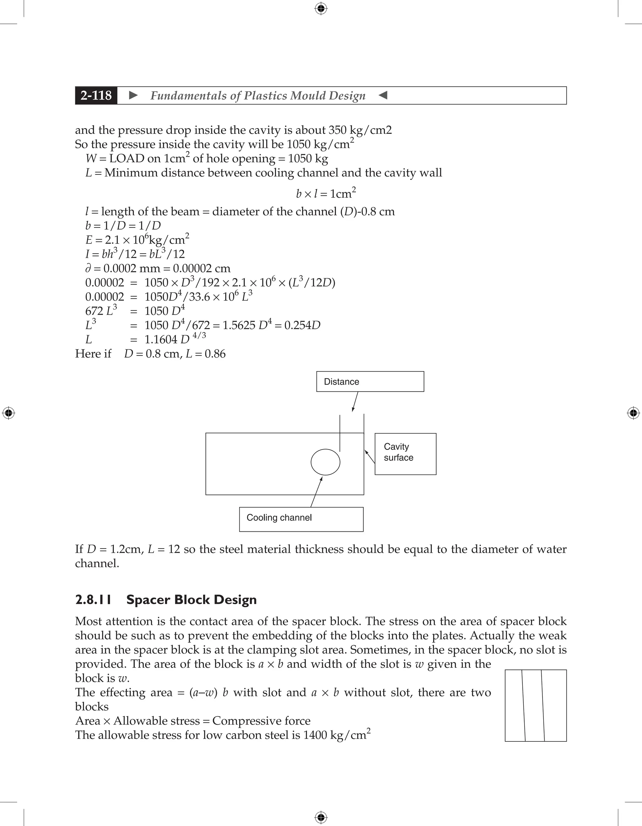  Fundamentals of Plastics Mould Design 
2-118
and the pressure drop inside the cavity is about 350 kg/cm2
So the pressure inside the cavity will be 1050 kg/cm2
W = LOAD on 1cm2
of hole opening = 1050 kg
L = Minimum distance between cooling channel and the cavity wall
b × l = 1cm2
l = length of the beam = diameter of the channel (D)-0.8 cm
b = 1/D = 1/D
E = 2.1 × 106
kg/cm2
I = bh3
/12 = bL3
/12
∂ = 0.0002 mm = 0.00002 cm
0.00002 = 1050 × D3
/192 × 2.1 × 106
× (L3
/12D)
0.00002 = 1050D4
/33.6 × 106
L3
672 L3
= 1050 D4
L3
= 1050 D4
/672 = 1.5625 D4
= 0.254D
L = 1.1604 D 4/3
Here if D = 0.8 cm, L = 0.86
Cooling channel
Cavity
surface
Distance
If D = 1.2cm, L = 12 so the steel material thickness should be equal to the diameter of water
channel.
2.8.11 Spacer Block Design
Most attention is the contact area of the spacer block. The stress on the area of spacer block
should be such as to prevent the embedding of the blocks into the plates. Actually the weak
area in the spacer block is at the clamping slot area. Sometimes, in the spacer block, no slot is
provided. The area of the block is a × b and width of the slot is w given in the
block is w.
The effecting area = (a−w) b with slot and a × b without slot, there are two
blocks
Area × Allowable stress = Compressive force
The allowable stress for low carbon steel is 1400 kg/cm2
 