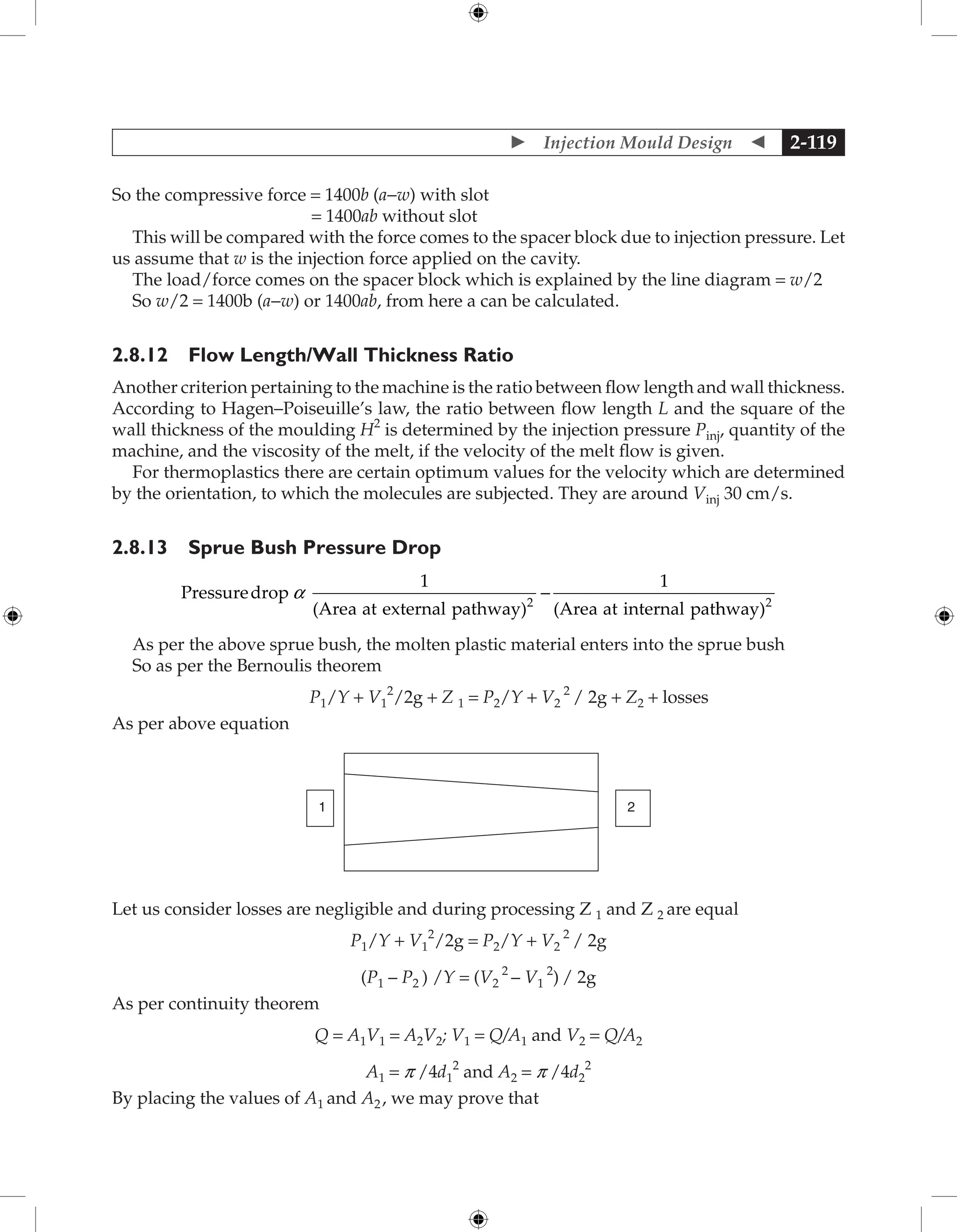  Injection Mould Design  2-119
So the compressive force = 1400b (a−w) with slot
= 1400ab without slot
This will be compared with the force comes to the spacer block due to injection pressure. Let
us assume that w is the injection force applied on the cavity.
The load/force comes on the spacer block which is explained by the line diagram = w/2
So w/2 = 1400b (a−w) or 1400ab, from here a can be calculated.
2.8.12 Flow Length/Wall Thickness Ratio
Another criterion pertaining to the machine is the ratio between flow length and wall thickness.
According to Hagen–Poiseuille’s law, the ratio between flow length L and the square of the
wall thickness of the moulding H2
is determined by the injection pressure Pinj, quantity of the
machine, and the viscosity of the melt, if the velocity of the melt flow is given.
For thermoplastics there are certain optimum values for the velocity which are determined
by the orientation, to which the molecules are subjected. They are around Vinj 30 cm/s.
2.8.13 Sprue Bush Pressure Drop
Pressuredrop
1
(Area at external pathway)
1
(Area at internal pat
2
a -
h
hway)2
As per the above sprue bush, the molten plastic material enters into the sprue bush
So as per the Bernoulis theorem
P1/Y + V1
2
/2g + Z 1 = P2/Y + V2
2
/ 2g + Z2 + losses
As per above equation
2
1
Let us consider losses are negligible and during processing Z 1 and Z 2 are equal
P1/Y + V1
2
/2g = P2/Y + V2
2
/ 2g
(P1 – P2 ) /Y = (V2
2
– V1
2
) / 2g
As per continuity theorem
Q = A1V1 = A2V2; V1 = Q/A1 and V2 = Q/A2
A1 = p /4d1
2
and A2 = p /4d2
2
By placing the values of A1 and A2, we may prove that
 