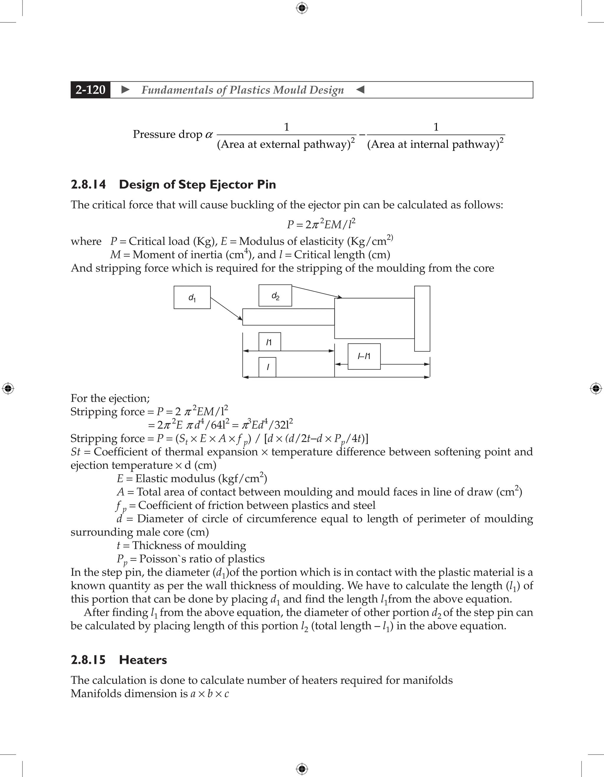  Fundamentals of Plastics Mould Design 
2-120
Pressure drop
1
(Area at external pathway)
1
(Area at internal pat
2
a -
h
hway)2
2.8.14 Design of Step Ejector Pin
The critical force that will cause buckling of the ejector pin can be calculated as follows:
P = 2p 2
EM/l2
where P = Critical load (Kg), E = Modulus of elasticity (Kg/cm2)
M = Moment of inertia (cm4
), and l = Critical length (cm)
And stripping force which is required for the stripping of the moulding from the core
d1
d2
I
I1
I−I1
For the ejection;
Stripping force = P = 2 p 2
EM/l2
= 2p 2
E p d4
/64l2
= p3
Ed4
/32l2
Stripping force = P = (St × E × A × f p) / [d × (d/2t−d × Pp/4t)]
St = Coefficient of thermal expansion × temperature difference between softening point and
ejection temperature × d (cm)
E = Elastic modulus (kgf/cm2
)
A = Total area of contact between moulding and mould faces in line of draw (cm2
)
f p = Coefficient of friction between plastics and steel
d = Diameter of circle of circumference equal to length of perimeter of moulding
surrounding male core (cm)
t = Thickness of moulding
Pp = Poisson`s ratio of plastics
In the step pin, the diameter (d1)of the portion which is in contact with the plastic material is a
known quantity as per the wall thickness of moulding. We have to calculate the length (l1) of
this portion that can be done by placing d1 and find the length l1from the above equation.
After finding l1 from the above equation, the diameter of other portion d2 of the step pin can
be calculated by placing length of this portion l2 (total length – l1) in the above equation.
2.8.15 Heaters
The calculation is done to calculate number of heaters required for manifolds
Manifolds dimension is a × b × c
 