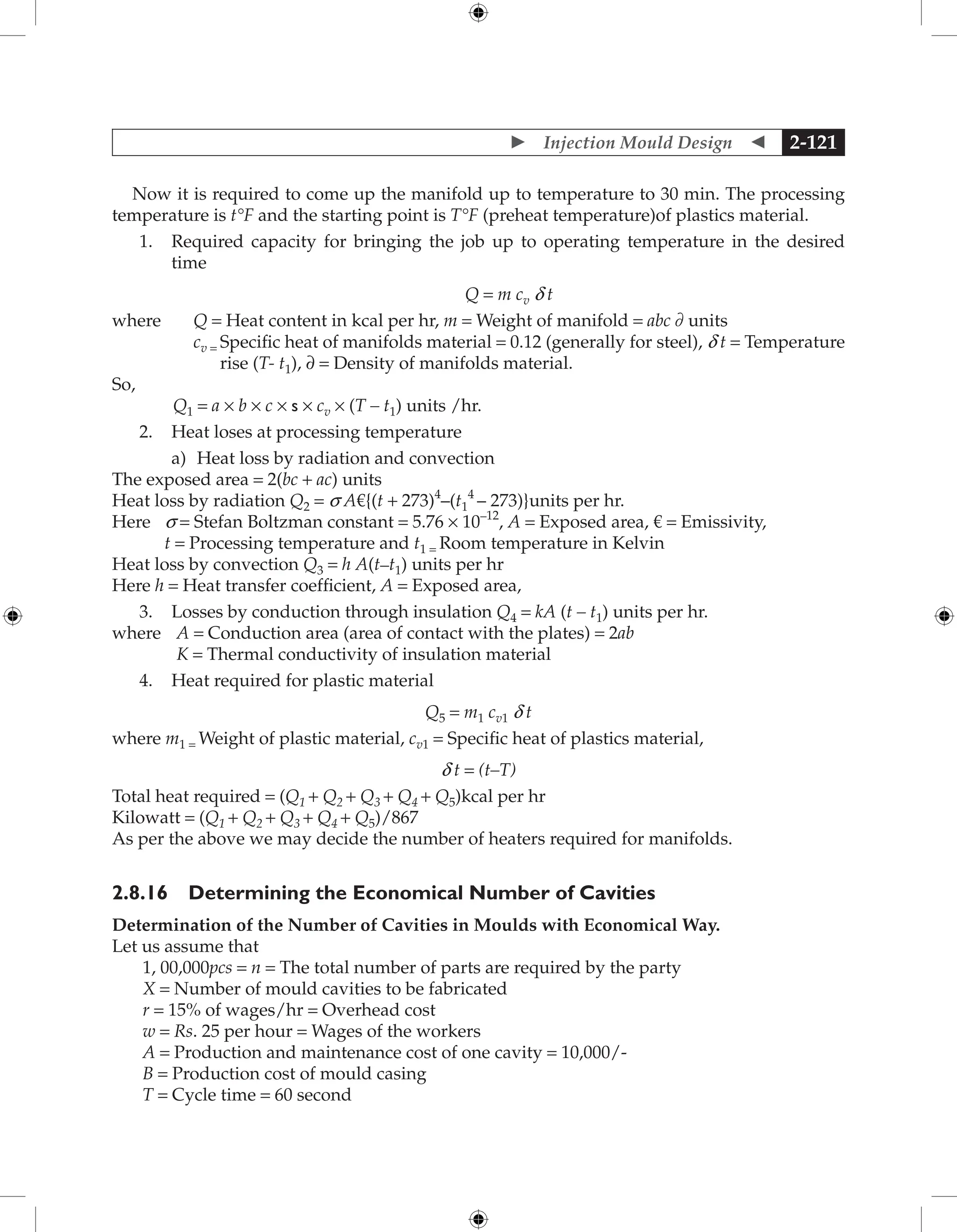  Injection Mould Design  2-121
Now it is required to come up the manifold up to temperature to 30 min. The processing
temperature is t°F and the starting point is T°F (preheat temperature)of plastics material.
1. Required capacity for bringing the job up to operating temperature in the desired
time
Q = m cv d t
where Q = Heat content in kcal per hr, m = Weight of manifold = abc ∂ units
cv = 
Specific heat of manifolds material = 0.12 (generally for steel), d t = Temperature
rise (T- t1), ∂ = Density of manifolds material.
So,
Q1 = a × b × c × s × cv × (T – t1) units /hr.
2. Heat loses at processing temperature
		 a) Heat loss by radiation and convection
The exposed area = 2(bc + ac) units
Heat loss by radiation Q2 = s A€{(t + 273)4
–(t1
4
– 273)}units per hr.
Here s = Stefan Boltzman constant = 5.76 × 10–12
, A = Exposed area, € = Emissivity,
t = Processing temperature and t1 = Room temperature in Kelvin
Heat loss by convection Q3 = h A(t–t1) units per hr
Here h = Heat transfer coefficient, A = Exposed area,
3. Losses by conduction through insulation Q4 = kA (t – t1) units per hr.
where A = Conduction area (area of contact with the plates) = 2ab
K = Thermal conductivity of insulation material
4. Heat required for plastic material
Q5 = m1 cv1 d t
where m1 = Weight of plastic material, cv1 = Specific heat of plastics material,
d t = (t–T)
Total heat required = (Q1 + Q2 + Q3 + Q4 + Q5)kcal per hr
Kilowatt = (Q1 + Q2 + Q3 + Q4 + Q5)/867
As per the above we may decide the number of heaters required for manifolds.
2.8.16 Determining the Economical Number of Cavities
Determination of the Number of Cavities in Moulds with Economical Way.
Let us assume that
1, 00,000pcs = n = The total number of parts are required by the party
X = Number of mould cavities to be fabricated
r = 15% of wages/hr = Overhead cost
w = Rs. 25 per hour = Wages of the workers
A = Production and maintenance cost of one cavity = 10,000/-
B = Production cost of mould casing
T = Cycle time = 60 second
 