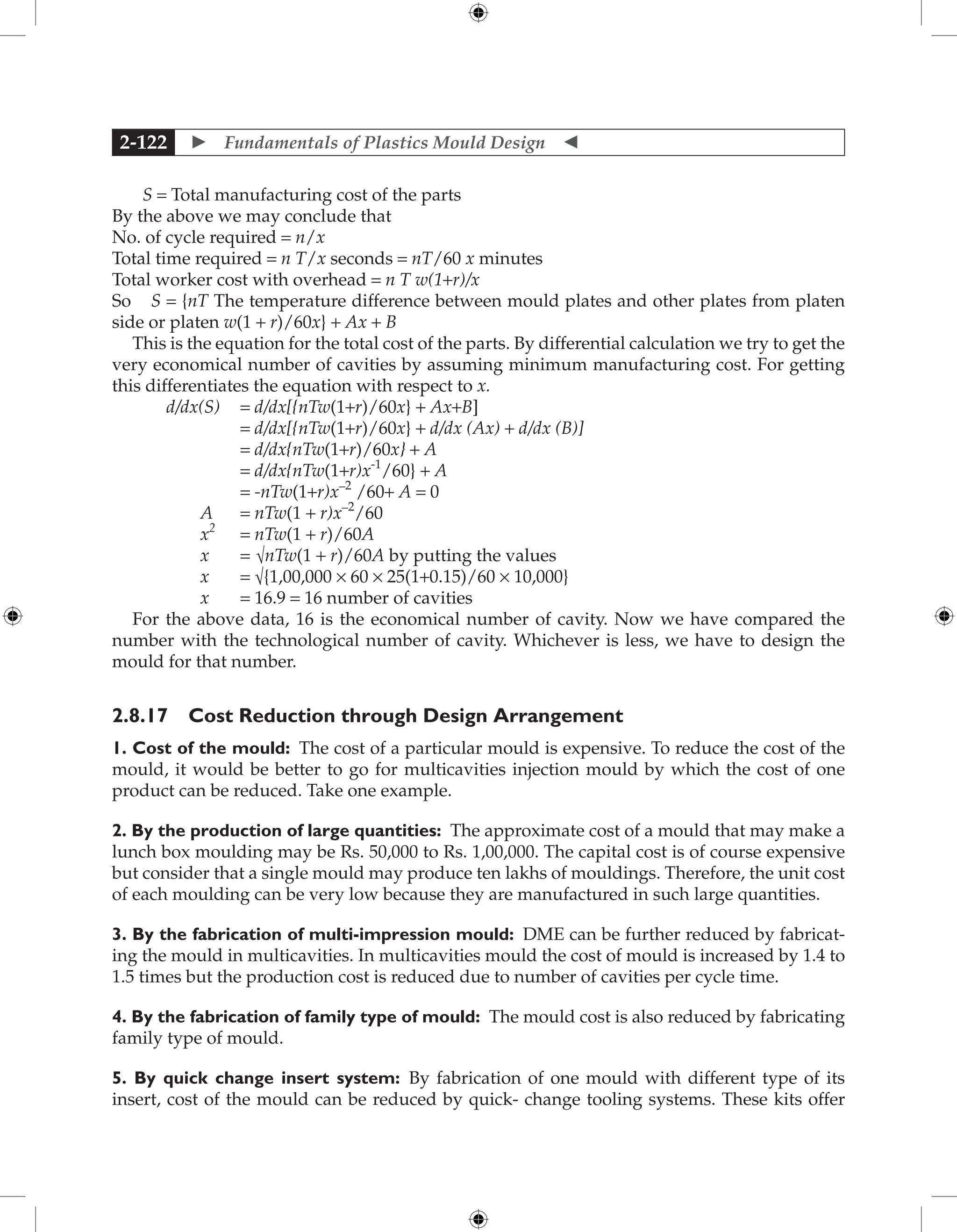  Fundamentals of Plastics Mould Design 
2-122
S = Total manufacturing cost of the parts
By the above we may conclude that
No. of cycle required = n/x
Total time required = n T/x seconds = nT/60 x minutes
Total worker cost with overhead = n T w(1+r)/x
So S = {nT The temperature difference between mould plates and other plates from platen
side or platen w(1 + r)/60x} + Ax + B
This is the equation for the total cost of the parts. By differential calculation we try to get the
very economical number of cavities by assuming minimum manufacturing cost. For getting
this differentiates the equation with respect to x.
d/dx(S) = d/dx[{nTw(1+r)/60x} + Ax+B]
		 = d/dx[{nTw(1+r)/60x} + d/dx (Ax) + d/dx (B)]
		 = d/dx{nTw(1+r)/60x} + A
		 = d/dx{nTw(1+r)x-1
/60} + A
		 = -nTw(1+r)x–2
/60+ A = 0
A = nTw(1 + r)x–2
/60
x2
= nTw(1 + r)/60A
x = √nTw(1 + r)/60A by putting the values
x = √{1,00,000 × 60 × 25(1+0.15)/60 × 10,000}
x = 16.9 = 16 number of cavities
For the above data, 16 is the economical number of cavity. Now we have compared the
number with the technological number of cavity. Whichever is less, we have to design the
mould for that number.
2.8.17 Cost Reduction through Design Arrangement
1. Cost of the mould: The cost of a particular mould is expensive. To reduce the cost of the
mould, it would be better to go for multicavities injection mould by which the cost of one
product can be reduced. Take one example.
2. By the production of large quantities: The approximate cost of a mould that may make a
lunch box moulding may be Rs. 50,000 to Rs. 1,00,000. The capital cost is of course expensive
but consider that a single mould may produce ten lakhs of mouldings. Therefore, the unit cost
of each moulding can be very low because they are manufactured in such large quantities.
3. By the fabrication of multi-impression mould: DME can be further reduced by fabricat-
ing the mould in multicavities. In multicavities mould the cost of mould is increased by 1.4 to
1.5 times but the production cost is reduced due to number of cavities per cycle time.
4. By the fabrication of family type of mould: The mould cost is also reduced by fabricating
family type of mould.
5. By quick change insert system: By fabrication of one mould with different type of its
insert, cost of the mould can be reduced by quick- change tooling systems. These kits offer
 