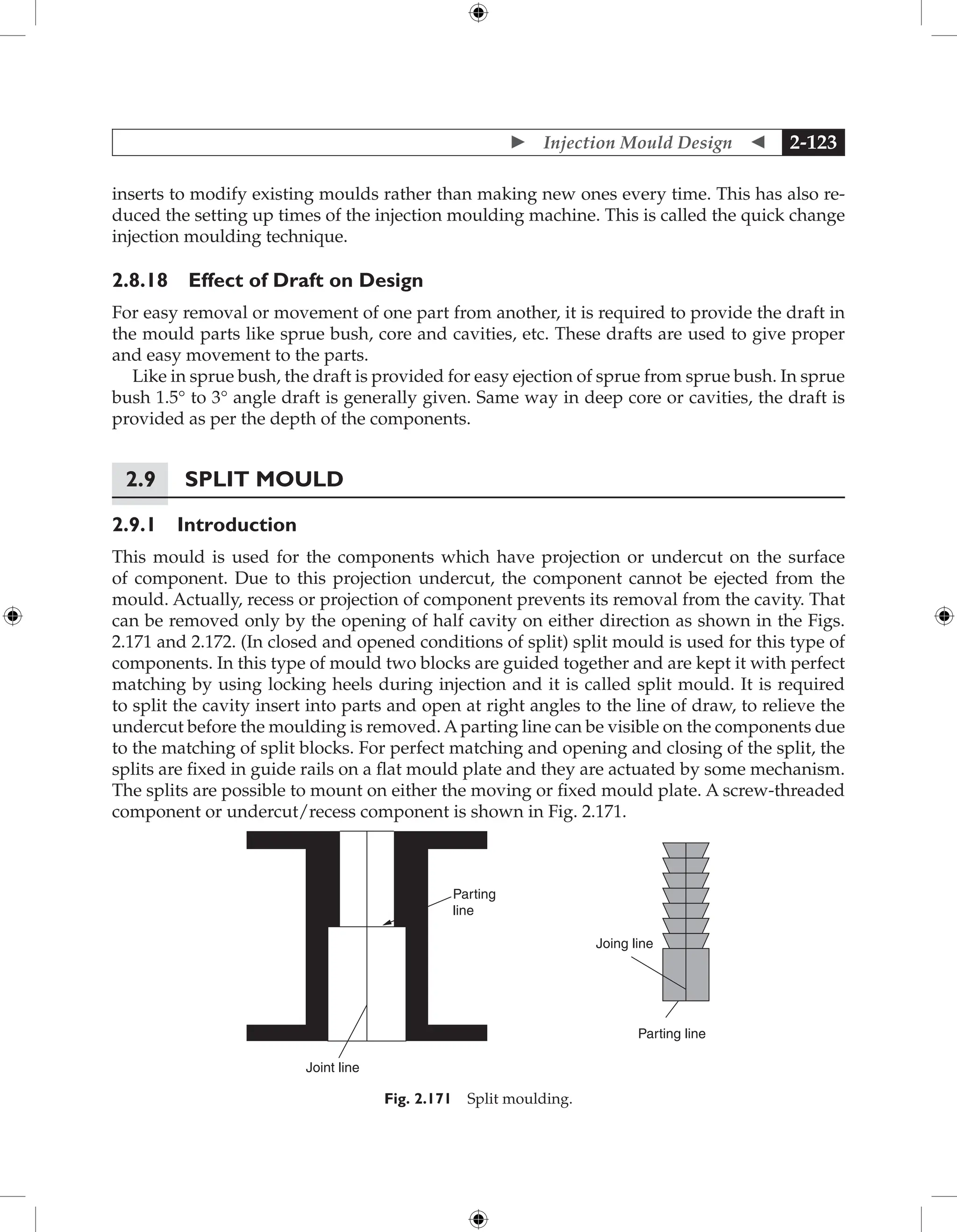  Injection Mould Design  2-123
inserts to modify existing moulds rather than making new ones every time. This has also re-
duced the setting up times of the injection moulding machine. This is called the quick change
injection moulding technique.
2.8.18 Effect of Draft on Design
For easy removal or movement of one part from another, it is required to provide the draft in
the mould parts like sprue bush, core and cavities, etc. These drafts are used to give proper
and easy movement to the parts.
Like in sprue bush, the draft is provided for easy ejection of sprue from sprue bush. In sprue
bush 1.5° to 3° angle draft is generally given. Same way in deep core or cavities, the draft is
provided as per the depth of the components.
2.9 Split Mould
2.9.1 Introduction
This mould is used for the components which have projection or undercut on the surface
of component. Due to this projection undercut, the component cannot be ejected from the
mould. Actually, recess or projection of component prevents its removal from the cavity. That
can be removed only by the opening of half cavity on either direction as shown in the Figs.
2.171 and 2.172. (In closed and opened conditions of split) split mould is used for this type of
components. In this type of mould two blocks are guided together and are kept it with perfect
matching by using locking heels during injection and it is called split mould. It is required
to split the cavity insert into parts and open at right angles to the line of draw, to relieve the
undercut before the moulding is removed. Aparting line can be visible on the components due
to the matching of split blocks. For perfect matching and opening and closing of the split, the
splits are fixed in guide rails on a flat mould plate and they are actuated by some mechanism.
The splits are possible to mount on either the moving or fixed mould plate. A screw-threaded
component or undercut/recess component is shown in Fig. 2.171.
Parting
line
Joint line
Parting line
Joing line
Fig. 2.171 Split moulding.
 