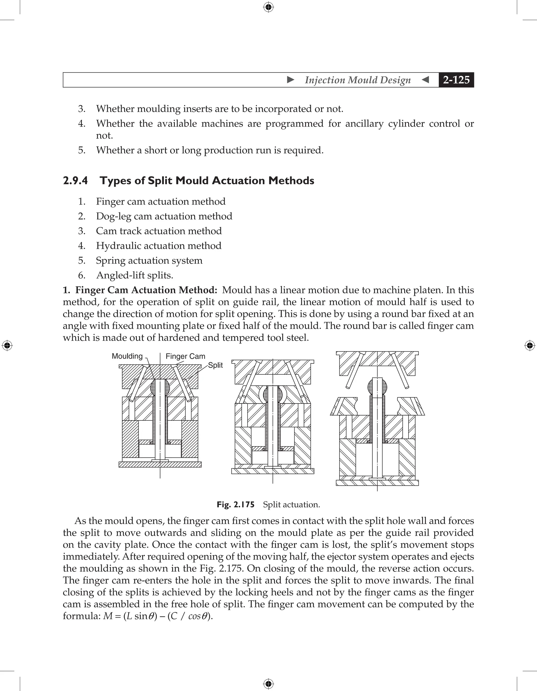  Injection Mould Design  2-125
3. Whether moulding inserts are to be incorporated or not.
4. Whether the available machines are programmed for ancillary cylinder control or
not.
5. Whether a short or long production run is required.
2.9.4 Types of Split Mould Actuation Methods
1. Finger cam actuation method
2. Dog-leg cam actuation method
3. Cam track actuation method
4. Hydraulic actuation method
5. Spring actuation system
6. Angled-lift splits.
1. Finger Cam Actuation Method: Mould has a linear motion due to machine platen. In this
method, for the operation of split on guide rail, the linear motion of mould half is used to
change the direction of motion for split opening. This is done by using a round bar fixed at an
angle with fixed mounting plate or fixed half of the mould. The round bar is called finger cam
which is made out of hardened and tempered tool steel.
Moulding Finger Cam
Split
Fig. 2.175 Split actuation.
As the mould opens, the finger cam first comes in contact with the split hole wall and forces
the split to move outwards and sliding on the mould plate as per the guide rail provided
on the cavity plate. Once the contact with the finger cam is lost, the split’s movement stops
immediately. After required opening of the moving half, the ejector system operates and ejects
the moulding as shown in the Fig. 2.175. On closing of the mould, the reverse action occurs.
The finger cam re-enters the hole in the split and forces the split to move inwards. The final
closing of the splits is achieved by the locking heels and not by the finger cams as the finger
cam is assembled in the free hole of split. The finger cam movement can be computed by the
formula: M = (L sinq) – (C / cosq).
 