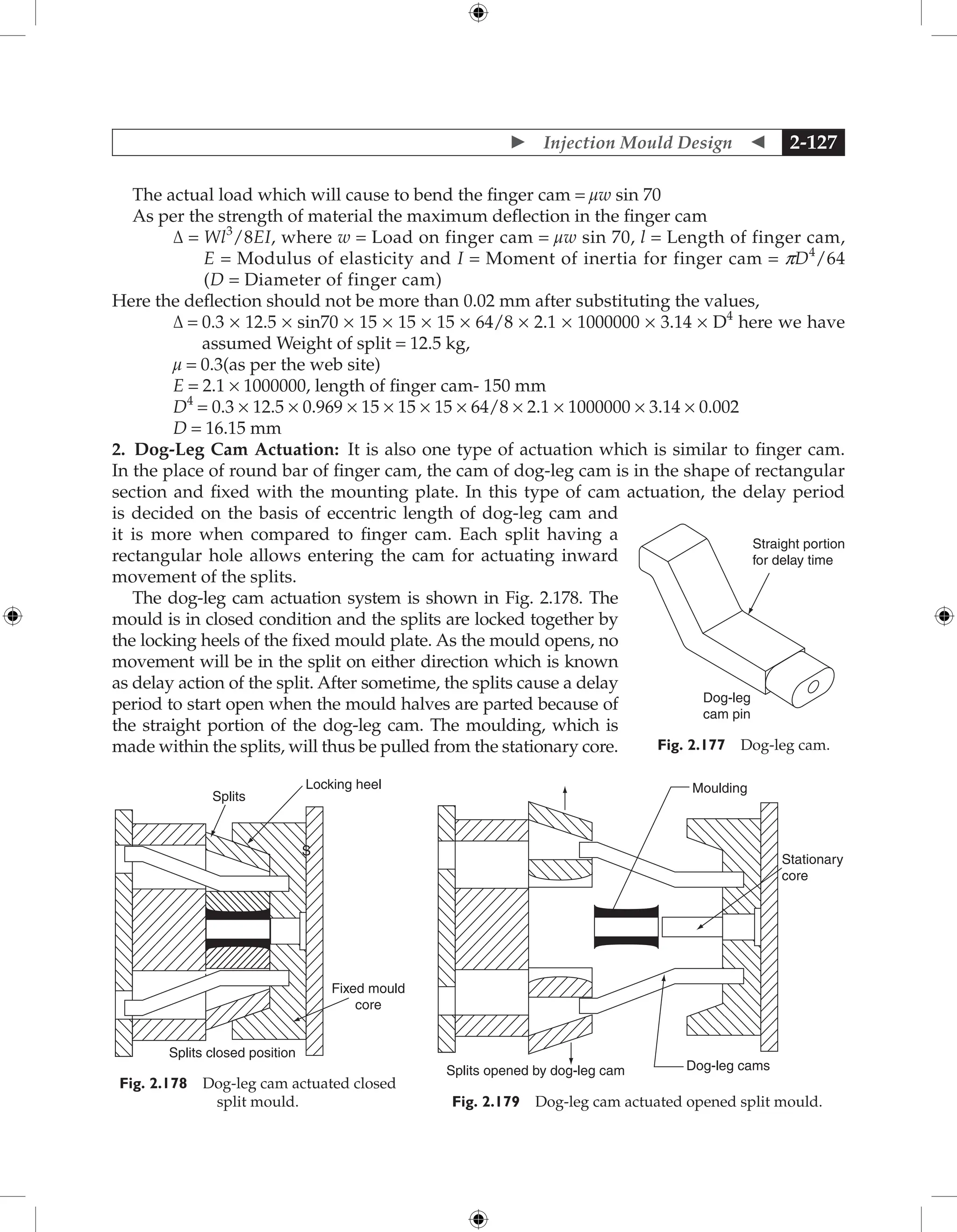  Injection Mould Design  2-127
The actual load which will cause to bend the finger cam = µw sin 70
As per the strength of material the maximum deflection in the finger cam
Δ = 
Wl3
/8EI, where w = Load on finger cam = µw sin 70, l = Length of finger cam,
E = Modulus of elasticity and I = Moment of inertia for finger cam = pD4
/64
(D = Diameter of finger cam)
Here the deflection should not be more than 0.02 mm after substituting the values,
Δ = 
0.3 × 12.5 × sin70 × 15 × 15 × 15 × 64/8 × 2.1 × 1000000 × 3.14 × D4
here we have
assumed Weight of split = 12.5 kg,
µ = 0.3(as per the web site)
E = 2.1 × 1000000, length of finger cam- 150 mm
D4
= 0.3 × 12.5 × 0.969 × 15 × 15 × 15 × 64/8 × 2.1 × 1000000 × 3.14 × 0.002
D = 16.15 mm
2. Dog-Leg Cam Actuation: It is also one type of actuation which is similar to finger cam.
In the place of round bar of finger cam, the cam of dog-leg cam is in the shape of rectangular
section and fixed with the mounting plate. In this type of cam actuation, the delay period
is decided on the basis of eccentric length of dog-leg cam and
it is more when compared to finger cam. Each split having a
rectangular hole allows entering the cam for actuating inward
movement of the splits.
The dog-leg cam actuation system is shown in Fig. 2.178. The
mould is in closed condition and the splits are locked together by
the locking heels of the fixed mould plate. As the mould opens, no
movement will be in the split on either direction which is known
as delay action of the split. After sometime, the splits cause a delay
period to start open when the mould halves are parted because of
the straight portion of the dog-leg cam. The moulding, which is
made within the splits, will thus be pulled from the stationary core.
Dog-leg
cam pin
Straight portion
for delay time
Fig. 2.177 Dog-leg cam.
Locking heel
Splits
Fixed mould
core
S
Splits closed position
Fig. 2.178 Dog-leg cam actuated closed
split mould.
Moulding
Stationary
core
Dog-leg cams
Splits opened by dog-leg cam
Fig. 2.179 Dog-leg cam actuated opened split mould.
 