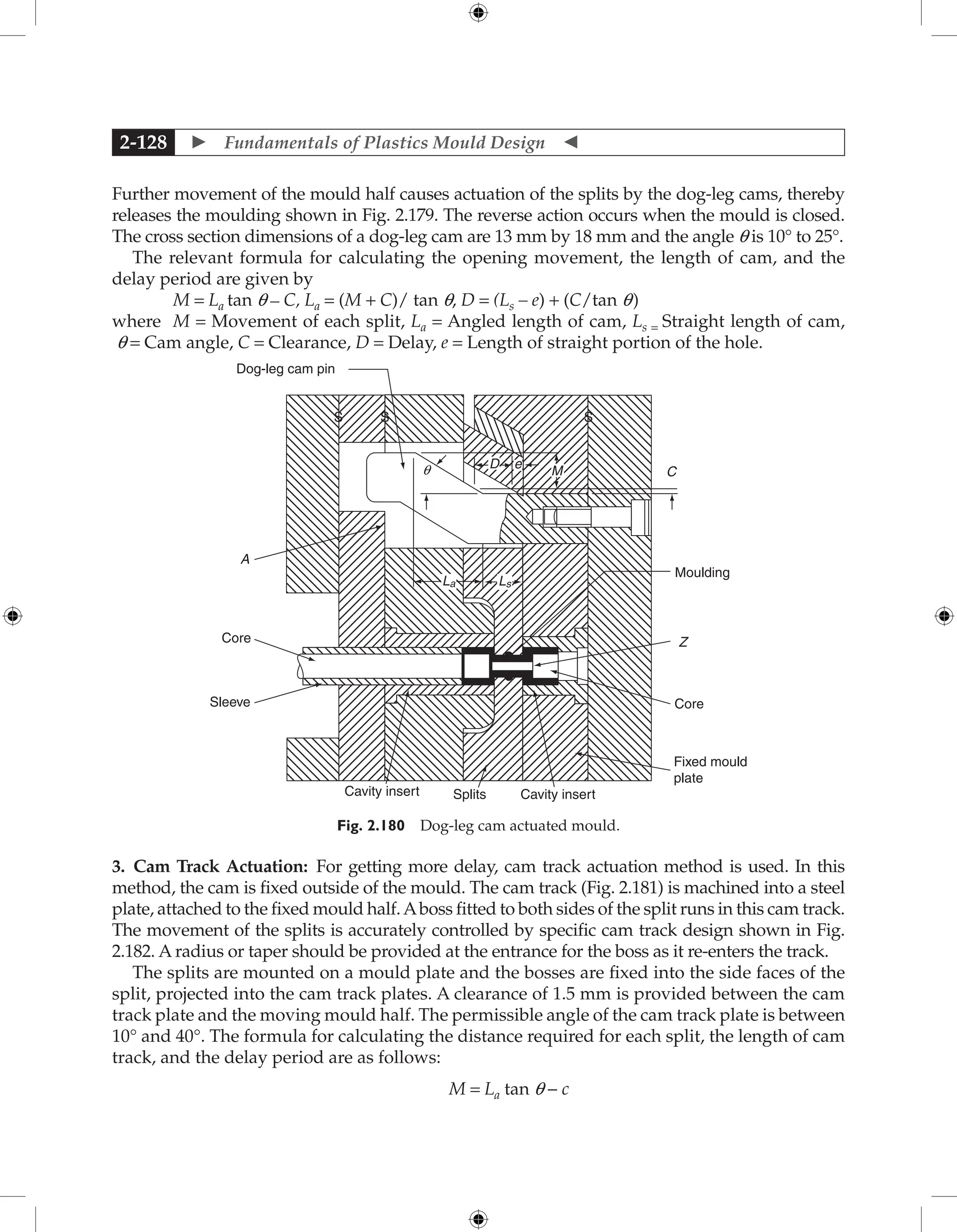  Fundamentals of Plastics Mould Design 
2-128
Further movement of the mould half causes actuation of the splits by the dog-leg cams, thereby
releases the moulding shown in Fig. 2.179. The reverse action occurs when the mould is closed.
The cross section dimensions of a dog-leg cam are 13 mm by 18 mm and the angle q is 10° to 25°.
The relevant formula for calculating the opening movement, the length of cam, and the
delay period are given by
M = La tan q – C, La = (M + C)/ tan q, D = (Ls – e) + (C/tan q)
where M = Movement of each split, La = Angled length of cam, Ls = Straight length of cam,
q = Cam angle, C = Clearance, D = Delay, e = Length of straight portion of the hole.
e
q
A
Core
Sleeve
Cavity insert Splits Cavity insert
Fixed mould
plate
Core
Z
Moulding
C
S
S
Dog-leg cam pin
S
D
M
La Ls
Fig. 2.180 Dog-leg cam actuated mould.
3. Cam Track Actuation: For getting more delay, cam track actuation method is used. In this
method, the cam is fixed outside of the mould. The cam track (Fig. 2.181) is machined into a steel
plate, attached to the fixed mould half.Aboss fitted to both sides of the split runs in this cam track.
The movement of the splits is accurately controlled by specific cam track design shown in Fig.
2.182. A radius or taper should be provided at the entrance for the boss as it re-enters the track.
The splits are mounted on a mould plate and the bosses are fixed into the side faces of the
split, projected into the cam track plates. A clearance of 1.5 mm is provided between the cam
track plate and the moving mould half. The permissible angle of the cam track plate is between
10° and 40°. The formula for calculating the distance required for each split, the length of cam
track, and the delay period are as follows:
M = La tan q − c
 