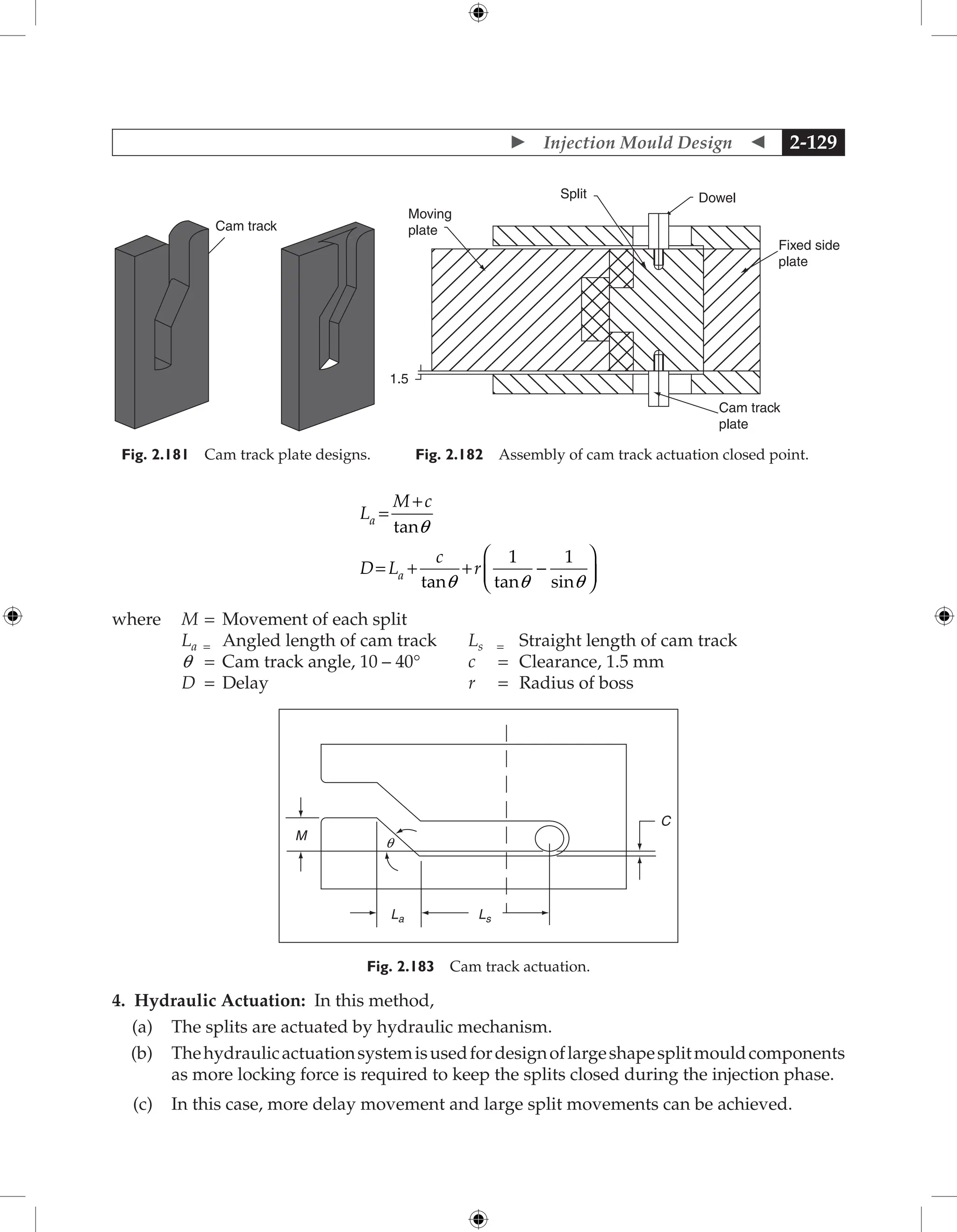  Injection Mould Design  2-129
Cam track
Fig. 2.181 Cam track plate designs.
Moving
plate
Split Dowel
Fixed side
plate
Cam track
plate
1.5
Fig. 2.182 Assembly of cam track actuation closed point.
L
M c
D L
c
r
a
a
=
+
= + +






tan
tan tan sin
q
q q q
1 1
-
where M = Movement of each split
La = Angled length of cam track Ls = Straight length of cam track
q = Cam track angle, 10 – 40° c = Clearance, 1.5 mm
D = Delay r = Radius of boss
La Ls
M
q
C
Fig. 2.183 Cam track actuation.
4. Hydraulic Actuation: In this method,
(a) The splits are actuated by hydraulic mechanism.
(b) Thehydraulicactuationsystemisusedfordesignoflargeshapesplitmould­
components
as more locking force is required to keep the splits closed during the injection phase.
(c) In this case, more delay movement and large split movements can be achieved.
 