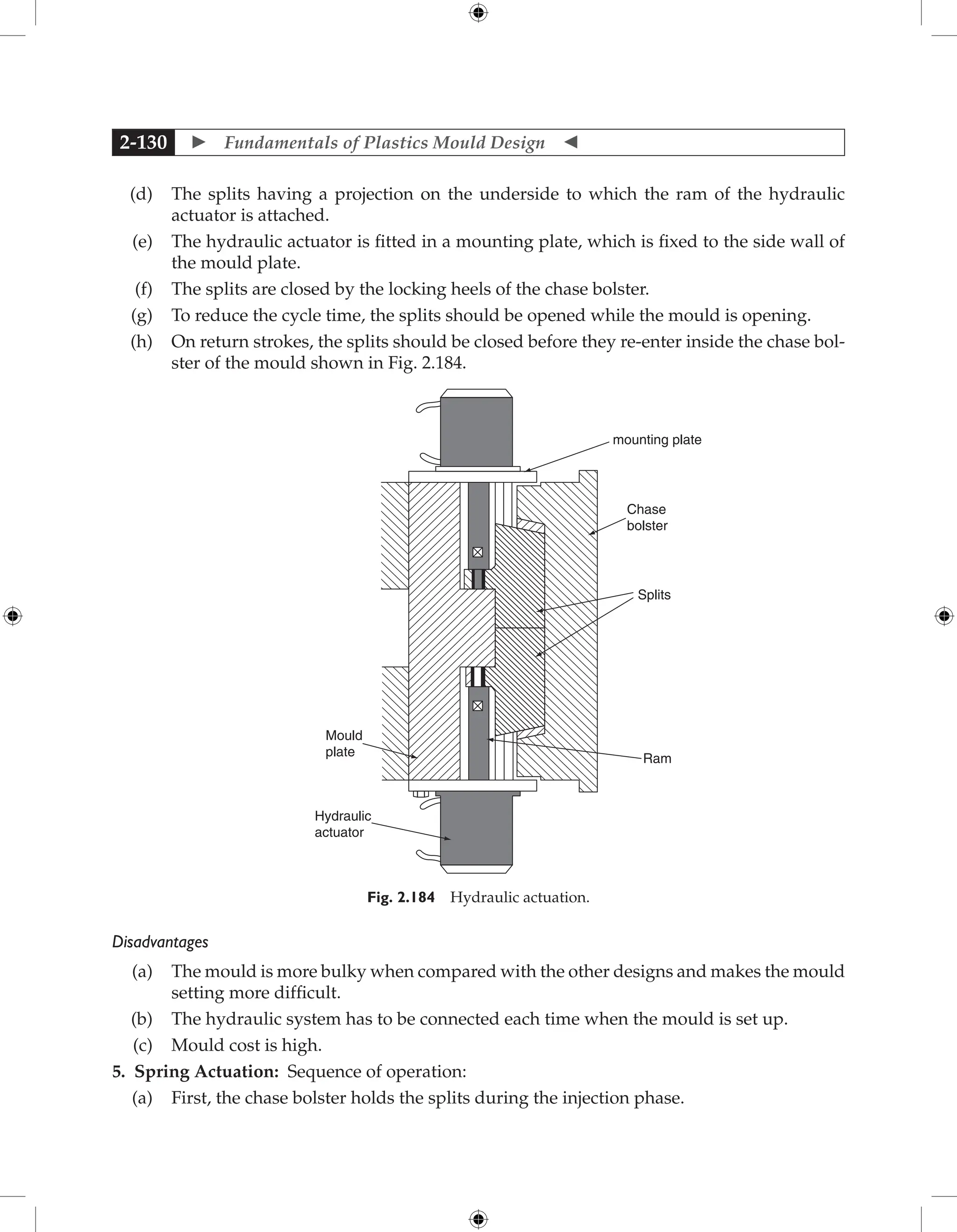  Fundamentals of Plastics Mould Design 
2-130
(d) The splits having a projection on the underside to which the ram of the hydraulic
actuator is attached.
(e) The hydraulic actuator is fitted in a mounting plate, which is fixed to the side wall of
the mould plate.
(f) The splits are closed by the locking heels of the chase bolster.
(g) To reduce the cycle time, the splits should be opened while the mould is opening.
(h) On return strokes, the splits should be closed before they re-enter inside the chase bol-
ster of the mould shown in Fig. 2.184.
mounting plate
Chase
bolster
Splits
Ram
Hydraulic
actuator
Mould
plate
Fig. 2.184 Hydraulic actuation.
Disadvantages
(a) The mould is more bulky when compared with the other designs and makes the mould
setting more difficult.
(b) The hydraulic system has to be connected each time when the mould is set up.
(c) Mould cost is high.
5. Spring Actuation: Sequence of operation:
(a) First, the chase bolster holds the splits during the injection phase.
 