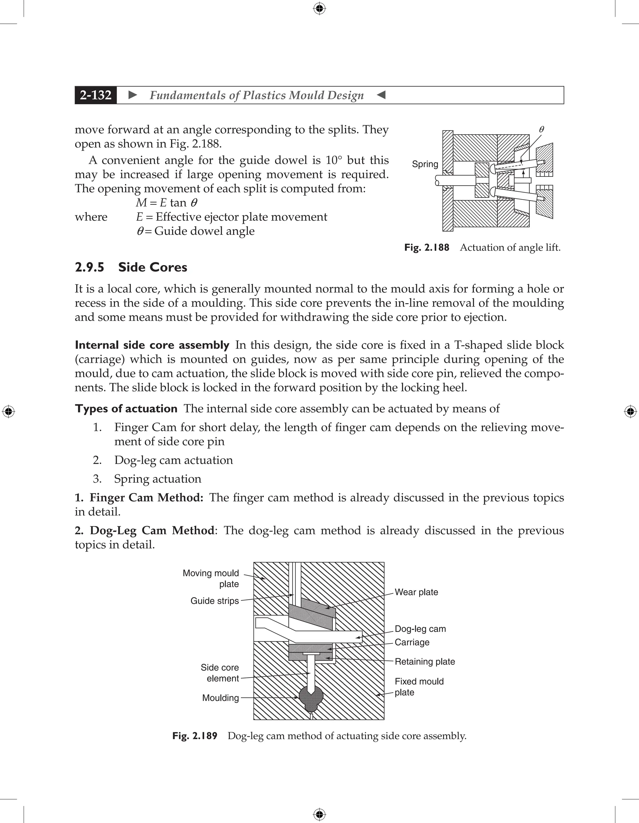  Fundamentals of Plastics Mould Design 
2-132
move forward at an angle corresponding to the splits. They
open as shown in Fig. 2.188.
A convenient angle for the guide dowel is 10° but this
may be increased if large opening movement is required.
The opening movement of each split is computed from:
M = E tan q
where E = Effective ejector plate movement
q = Guide dowel angle
2.9.5 Side Cores
It is a local core, which is generally mounted normal to the mould axis for forming a hole or
recess in the side of a moulding. This side core prevents the in-line removal of the moulding
and some means must be provided for withdrawing the side core prior to ejection.
Internal side core assembly In this design, the side core is fixed in a T-shaped slide block
(carriage) which is mounted on guides, now as per same principle during opening of the
mould, due to cam actuation, the slide block is moved with side core pin, relieved the compo-
nents. The slide block is locked in the forward position by the locking heel.
Types of actuation The internal side core assembly can be actuated by means of
1. Finger Cam for short delay, the length of finger cam depends on the relieving move-
ment of side core pin
2. Dog-leg cam actuation
3. Spring actuation
1. Finger Cam Method: The finger cam method is already discussed in the previous topics
in detail.
2. Dog-Leg Cam Method: The dog-leg cam method is already discussed in the previous
topics in detail.
Side core
element
Moulding
Wear plate
Dog-leg cam
Carriage
Retaining plate
Fixed mould
plate
Moving mould
plate
Guide strips
Fig. 2.189 Dog-leg cam method of actuating side core assembly.
Spring
q
Fig. 2.188 Actuation of angle lift.
 