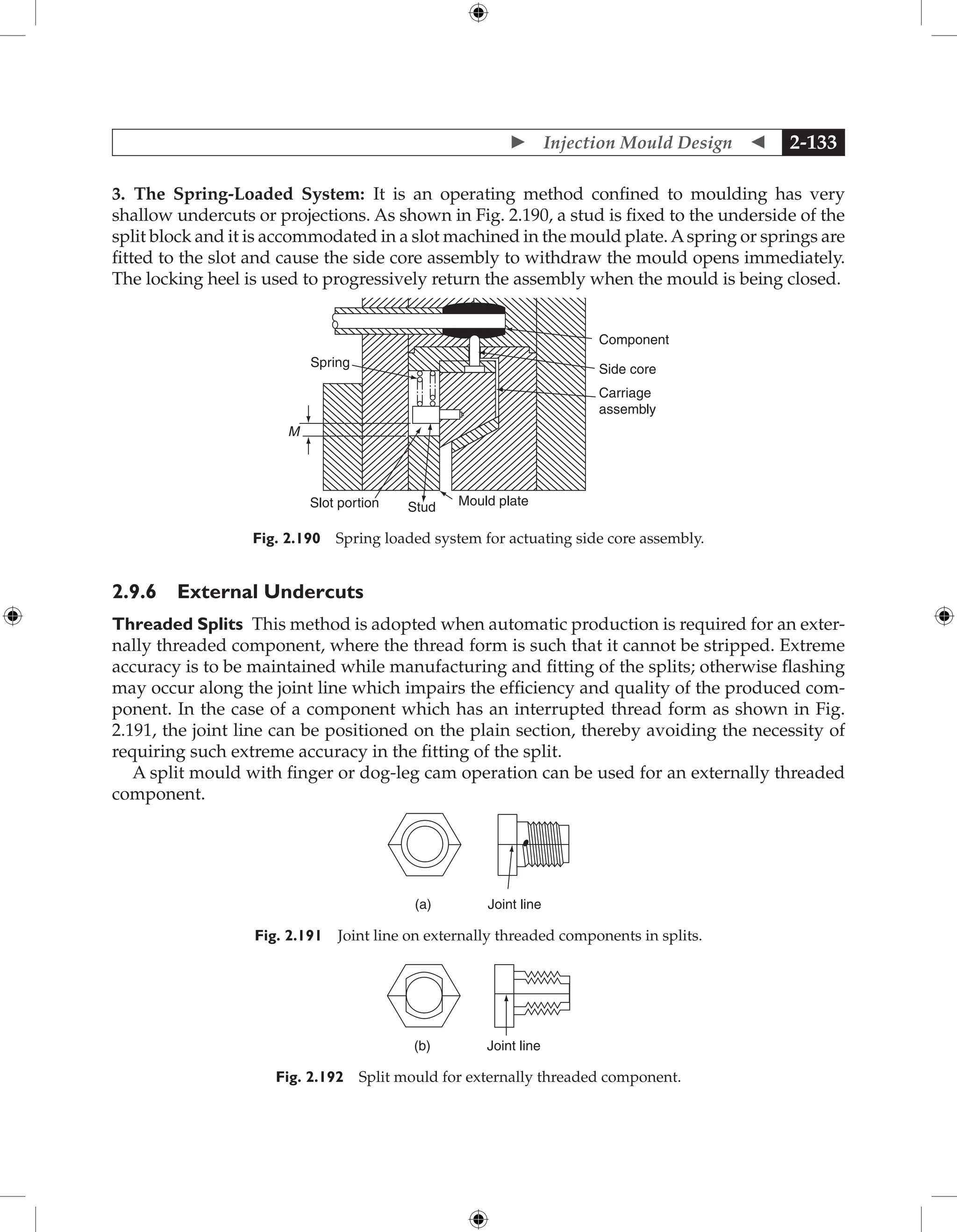  Injection Mould Design  2-133
3. The Spring-Loaded System: It is an operating method confined to moulding has very
shallow undercuts or projections. As shown in Fig. 2.190, a stud is fixed to the underside of the
split block and it is accommodated in a slot machined in the mould plate.Aspring or springs are
fitted to the slot and cause the side core assembly to withdraw the mould opens immediately.
The locking heel is used to progressively return the assembly when the mould is being closed.
M
Spring
Slot portion Stud Mould plate
Carriage
assembly
Side core
Component
Fig. 2.190 Spring loaded system for actuating side core assembly.
2.9.6 External Undercuts
Threaded Splits This method is adopted when automatic production is required for an exter-
nally threaded component, where the thread form is such that it cannot be stripped. Extreme
accuracy is to be maintained while manufacturing and fitting of the splits; otherwise flashing
may occur along the joint line which impairs the efficiency and quality of the produced com-
ponent. In the case of a component which has an interrupted thread form as shown in Fig.
2.191, the joint line can be positioned on the plain section, thereby avoiding the necessity of
requiring such extreme accuracy in the fitting of the split.
A split mould with finger or dog-leg cam operation can be used for an externally threaded
component.
(a) Joint line
Fig. 2.191 Joint line on externally threaded components in splits.
(b) Joint line
Fig. 2.192 Split mould for externally threaded component.
 