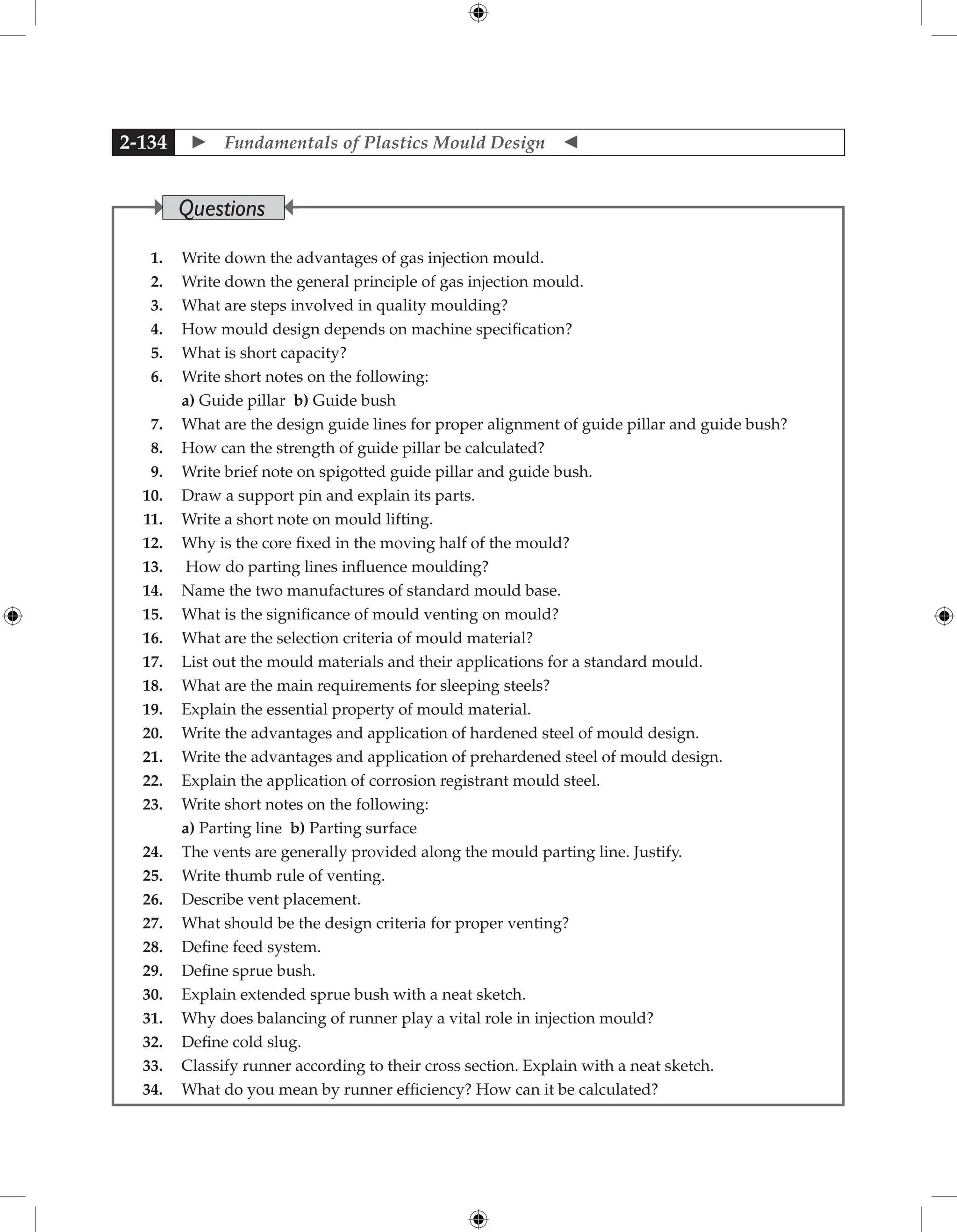  Fundamentals of Plastics Mould Design 
2-134
1. Write down the advantages of gas injection mould.
2. Write down the general principle of gas injection mould.
3. What are steps involved in quality moulding?
4. How mould design depends on machine specification?
5. What is short capacity?
6. Write short notes on the following:
		 a) Guide pillar b) Guide bush
7. What are the design guide lines for proper alignment of guide pillar and guide bush?
8. How can the strength of guide pillar be calculated?
9. Write brief note on spigotted guide pillar and guide bush.
10. Draw a support pin and explain its parts.
11. Write a short note on mould lifting.
12. Why is the core fixed in the moving half of the mould?
13. How do parting lines influence moulding?
14. Name the two manufactures of standard mould base.
15. What is the significance of mould venting on mould?
16. What are the selection criteria of mould material?
17. List out the mould materials and their applications for a standard mould.
18. What are the main requirements for sleeping steels?
19. Explain the essential property of mould material.
20. Write the advantages and application of hardened steel of mould design.
21. Write the advantages and application of prehardened steel of mould design.
22. Explain the application of corrosion registrant mould steel.
23. Write short notes on the following:
		 a) Parting line b) Parting surface
24. The vents are generally provided along the mould parting line. Justify.
25. Write thumb rule of venting.
26. Describe vent placement.
27. What should be the design criteria for proper venting?
28. Define feed system.
29. Define sprue bush.
30. Explain extended sprue bush with a neat sketch.
31. Why does balancing of runner play a vital role in injection mould?
32. Define cold slug.
33. Classify runner according to their cross section. Explain with a neat sketch.
34. What do you mean by runner efficiency? How can it be calculated?
Questions
 