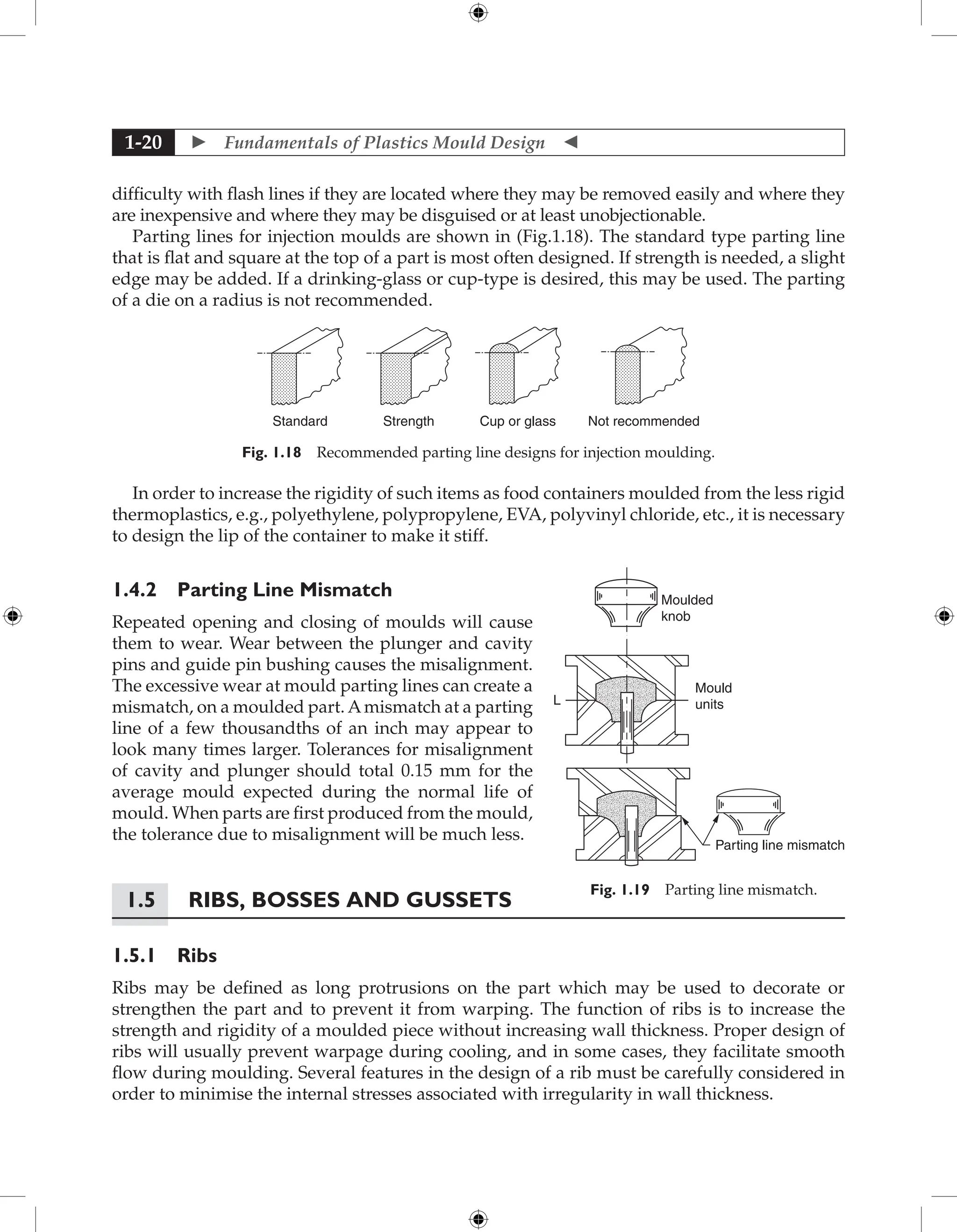  Fundamentals of Plastics Mould Design 
1-20
difficulty with flash lines if they are located where they may be removed easily and where they
are inexpensive and where they may be disguised or at least unobjectionable.
Parting lines for injection moulds are shown in (Fig.1.18). The standard type parting line
that is flat and square at the top of a part is most often designed. If strength is needed, a slight
edge may be added. If a drinking-glass or cup-type is desired, this may be used. The parting
of a die on a radius is not recommended.
Cup or glass Not recommended
Strength
Standard
Fig. 1.18 Recommended parting line designs for injection moulding.
In order to increase the rigidity of such items as food containers moulded from the less rigid
thermoplastics, e.g., polyethylene, polypropylene, EVA, polyvinyl chloride, etc., it is necessary
to design the lip of the container to make it stiff.
1.4.2 Parting Line Mismatch
Repeated opening and closing of moulds will cause
them to wear. Wear between the plunger and cavity
pins and guide pin bushing causes the misalignment.
The excessive wear at mould parting lines can create a
mismatch, on a moulded part. Amismatch at a parting
line of a few thousandths of an inch may appear to
look many times larger. Tolerances for misalignment
of cavity and plunger should total 0.15 mm for the
average mould expected during the normal life of
mould. When parts are first produced from the mould,
the tolerance due to misalignment will be much less.
1.5	Ribs, Bosses and Gussets
1.5.1 Ribs
Ribs may be defined as long protrusions on the part which may be used to decorate or
strengthen the part and to prevent it from warping. The function of ribs is to increase the
strength and rigidity of a moulded piece without increasing wall thickness. Proper design of
ribs will usually prevent warpage during cooling, and in some cases, they facilitate smooth
flow during moulding. Several features in the design of a rib must be carefully considered in
order to minimise the internal stresses associated with irregularity in wall thickness.
Moulded
knob
Mould
units
L
Parting line mismatch
Fig. 1.19 Parting line mismatch.
 
