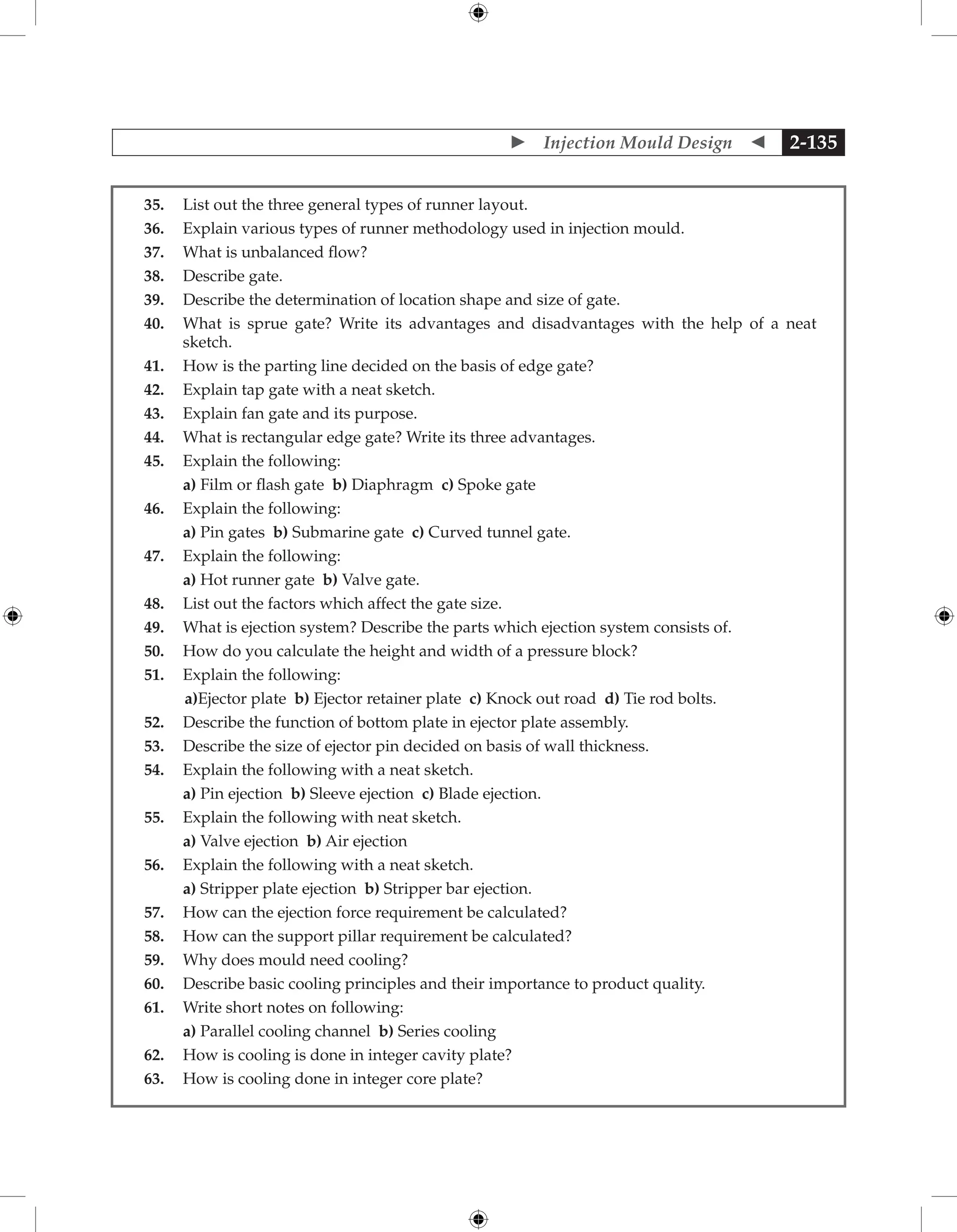  Injection Mould Design  2-135
35. List out the three general types of runner layout.
36. Explain various types of runner methodology used in injection mould.
37. What is unbalanced flow?
38. Describe gate.
39. Describe the determination of location shape and size of gate.
40. What is sprue gate? Write its advantages and disadvantages with the help of a neat
sketch.
41. How is the parting line decided on the basis of edge gate?
42. Explain tap gate with a neat sketch.
43. Explain fan gate and its purpose.
44. What is rectangular edge gate? Write its three advantages.
45. Explain the following:
		 a) Film or flash gate b) Diaphragm c) Spoke gate
46. Explain the following:
		 a) Pin gates b) Submarine gate c) Curved tunnel gate.
47. Explain the following:
		 a) Hot runner gate b) Valve gate.
48. List out the factors which affect the gate size.
49. What is ejection system? Describe the parts which ejection system consists of.
50. How do you calculate the height and width of a pressure block?
51. Explain the following:
		a)Ejector plate b) Ejector retainer plate c) Knock out road d) Tie rod bolts.
52. Describe the function of bottom plate in ejector plate assembly.
53. Describe the size of ejector pin decided on basis of wall thickness.
54. Explain the following with a neat sketch.
		 a) Pin ejection b) Sleeve ejection c) Blade ejection.
55. Explain the following with neat sketch.
		 a) Valve ejection b) Air ejection
56. Explain the following with a neat sketch.
		 a) Stripper plate ejection b) Stripper bar ejection.
57. How can the ejection force requirement be calculated?
58. How can the support pillar requirement be calculated?
59. Why does mould need cooling?
60. Describe basic cooling principles and their importance to product quality.
61. Write short notes on following:
		 a) Parallel cooling channel b) Series cooling
62. How is cooling is done in integer cavity plate?
63. How is cooling done in integer core plate?
 