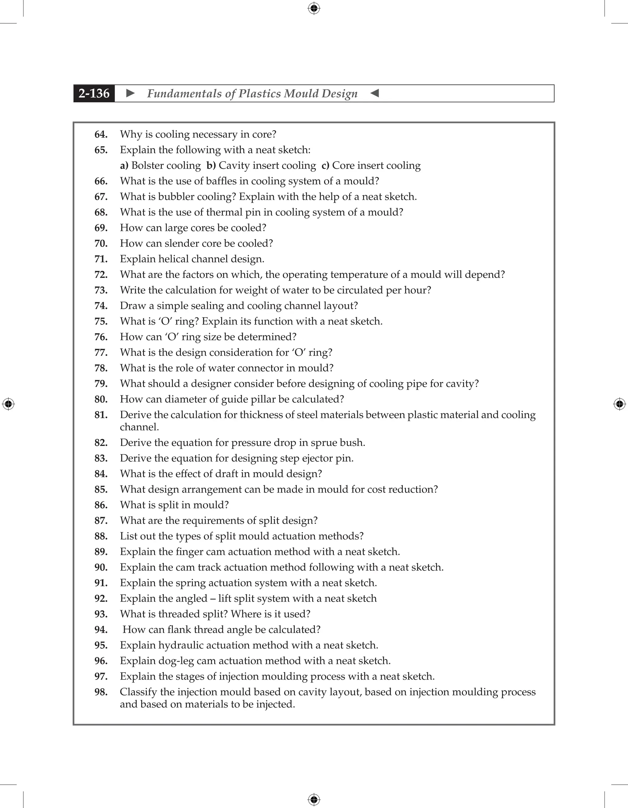  Fundamentals of Plastics Mould Design 
2-136
64. Why is cooling necessary in core?
65. Explain the following with a neat sketch:
		 a) Bolster cooling b) Cavity insert cooling c) Core insert cooling
66. What is the use of baffles in cooling system of a mould?
67. What is bubbler cooling? Explain with the help of a neat sketch.
68. What is the use of thermal pin in cooling system of a mould?
69. How can large cores be cooled?
70. How can slender core be cooled?
71. Explain helical channel design.
72. What are the factors on which, the operating temperature of a mould will depend?
73. Write the calculation for weight of water to be circulated per hour?
74. Draw a simple sealing and cooling channel layout?
75. What is ‘O’ ring? Explain its function with a neat sketch.
76. How can ‘O’ ring size be determined?
77. What is the design consideration for ‘O’ ring?
78. What is the role of water connector in mould?
79. What should a designer consider before designing of cooling pipe for cavity?
80. How can diameter of guide pillar be calculated?
81. Derive the calculation for thickness of steel materials between plastic material and cooling
channel.
82. Derive the equation for pressure drop in sprue bush.
83. Derive the equation for designing step ejector pin.
84. What is the effect of draft in mould design?
85. What design arrangement can be made in mould for cost reduction?
86. What is split in mould?
87. What are the requirements of split design?
88. List out the types of split mould actuation methods?
89. Explain the finger cam actuation method with a neat sketch.
90. Explain the cam track actuation method following with a neat sketch.
91. Explain the spring actuation system with a neat sketch.
92. Explain the angled – lift split system with a neat sketch
93. What is threaded split? Where is it used?
94. How can flank thread angle be calculated?
95. Explain hydraulic actuation method with a neat sketch.
96. Explain dog-leg cam actuation method with a neat sketch.
97. Explain the stages of injection moulding process with a neat sketch.
98. Classify the injection mould based on cavity layout, based on injection moulding process
and based on materials to be injected.
 